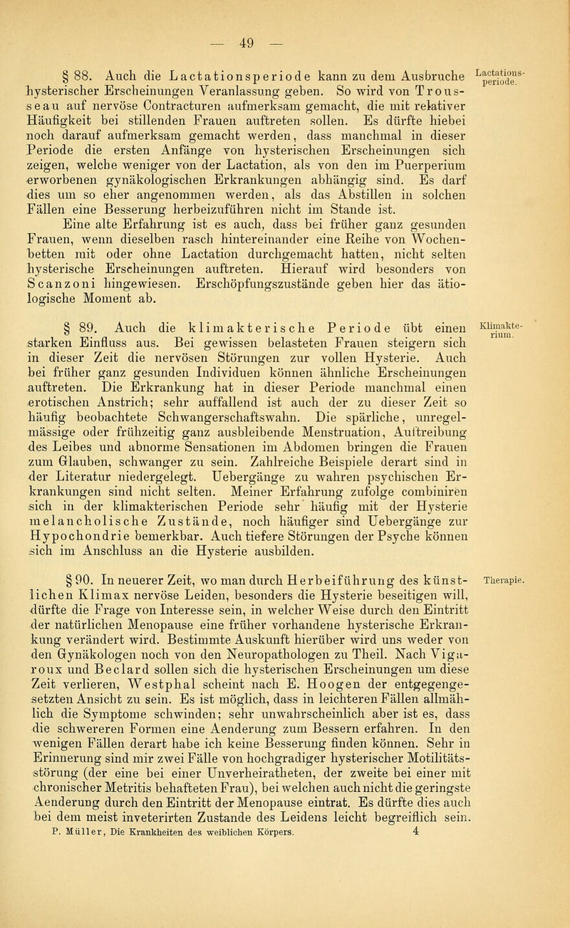 §88. Auch die Lactationsperiode kann zu dem Ausbruche hysterischer Erscheinungen Veranlassung geben. So wird von Trous- seau auf nervöse Contracturen aufmerksam gemacht, die mit relativer Häufigkeit bei stillenden Frauen auftreten sollen. Es dürfte hiebei noch darauf aufmerksam gemacht werden, dass manchmal in dieser Periode die ersten Anfänge von hysterischen Erscheinungen sich zeigen, welche weniger von der Lactation, als von den im Puerperium erworbenen gynäkologischen Erkrankungen abhängig sind. Es darf dies um so eher angenommen werden, als das Abstillen in solchen Fällen eine Besserung herbeizuführen nicht im Stande ist. Eine alte Erfahrung ist es auch, dass bei früher ganz gesunden Frauen, wenn dieselben rasch hintereinander eine Reihe von Wochen- betten mit oder ohne Lactation durchgemacht hatten, nicht selten hysterische Erscheinungen auftreten. Hierauf wird besonders von Scanzoni hingewiesen. Erschöpfungszustände geben hier das ätio- logische Moment ab. Lactations- periode. § 89. Auch die klimakterische Periode übt einen starken Einfluss aus. Bei gewissen belasteten Frauen steigern sich in dieser Zeit die nervösen Störungen zur vollen Hysterie. Auch bei früher ganz gesunden Individuen können ähnliche Erscheinungen auftreten. Die Erkrankung hat in dieser Periode manchmal einen erotischen Anstrich; sehr auffallend ist auch der zu dieser Zeit so häufig beobachtete Schwangerschaftswahn. Die spärliche, unregel- mässige oder frühzeitig ganz ausbleibende Menstruation, Austreibung des Leibes und abnorme Sensationen im Abdomen bringen die Frauen zum Glauben, schwanger zu sein. Zahlreiche Beispiele derart sind in der Literatur niedergelegt. Uebergänge zu wahren psychischen Er- krankungen sind nicht selten. Meiner Erfahrung zufolge combiniren sich in der klimakterischen Periode sehr häufig mit der Hysterie melancholische Zustände, noch häufiger sind Uebergänge zur Hypochondrie bemerkbar. Auch tiefere Störungen der Psyche können sich im Anschluss an die Hysterie ausbilden. §90. In neuerer Zeit, wo man durch Herbeiführung des künst- lichen Klimax nervöse Leiden, besonders die Hysterie beseitigen will, dürfte die Frage von Interesse sein, in welcher Weise durch den Eintritt der natürlichen Menopause eine früher vorhandene hysterische Erkran- kung verändert wird. Bestimmte Auskunft hierüber wird uns weder von den Gynäkologen noch von den Neuropathologen zu Theil. Nach Viga- roux und Beclard sollen sich die hysterischen Erscheinungen um diese Zeit verlieren, Westphal scheint nach E. Hoogen der entgegenge- setzten Ansicht zu sein. Es ist möglich, dass in leichteren Fällen allmäh- lich die Symptome schwinden; sehr unwahrscheinlich aber ist es, dass die schwereren Formen eine Aenderung zum Bessern erfahren. In den wenigen Fällen derart habe ich keine Besserung finden können. Sehr in Erinnerung sind mir zwei Fälle von hochgradiger hysterischer Motilitäts- störung (der eine bei einer Unverheiratheten, der zweite bei einer mit chronischer Metritis behafteten Frau), bei welchen auch nicht die geringste Aenderung durch den Eintritt der Menopause eintrat. Es dürfte dies auch bei dem meist inveterirten Zustande des Leidens leicht begreiflich sein. P. Müller, Die Krankheiten des weiblichen Körpers. 4 Klimakte- rium. Therapie.