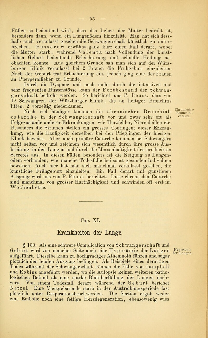 Fällen so bedeutend wird, dass das Leben der Mutter bedroht ist, besonders dann, wenn ein Lungenödem hinzutritt. Man hat sich dess- halb auch veranlasst gesehen die Schwangerschaft künstlich zu unter- brechen. Gusserow erwähnt ganz kurz einen Fall derart, wobei •die Mutter starb , während V a 1 e n t a nach Vollendung der künst- lichen Geburt bedeutende Erleichterung und schnelle Heilung be- obachten konnte. Aus gleichem Grunde sah man sich auf der Würz- burger Klinik veranlasst bei 2 Frauen die Frühgeburt einzuleiten. Nach der Geburt trat Erleichterung ein, jedoch ging eine der Frauen an Puerperalfieber zu Grunde. Durch die Dyspnoe und noch mehr durch die intensiven und sehr frequenten Hustenstösse kann der Fortbestand der Schwan- gerschaft bedroht werden. So berichtet uns P. Reuss, dass von 12 Schwängern der Würzburger Klinik, die an heftiger Bronchitis litten, 2 vorzeitig niederkamen. Noch viel häufiger kommen die chronischen Bronchial- catarrhe in der Schwangerschaft vor und zwar sehr oft als Folgezustände anderer Erkrankungen, wie Herzfehler, Nierenleiden etc. Besonders die Strumen stellen ein grosses Contingent dieser Erkran- kung, wie die Häufigkeit derselben bei den Pfleglingen der hiesigen Klinik beweist. Aber auch primäre Catarrhe kommen bei Schwangern nicht selten vor und zeichnen sich wesentlich durch ihre grosse Aus- breitung in den Lungen und durch die Massenhaftigkeit des producirten Secretes aus. In diesen Fällen besonders ist die Neigung zu Lungen- ödem vorhanden, wie manche Todesfälle bei sonst gesunden Individuen beweisen. Auch hier hat man sich manchmal veranlasst gesehen, die künstliche Frühgeburt einzuleiten. Ein Fall derart mit günstigem Ausgang wird uns von P. Reuss berichtet. Diese chronischen Catarrhe sind manchmal von grosser Hartnäckigkeit und schwinden oft erst im Wochenbette. Chronischer Bronchial- catarrh. Cap. XL Krankheiten der Lnnge. § 100. Als eine schwere Complication von Schwangerschaft und Geburt wird von mancher Seite auch eine Hyperämie der Lungen aufgeführt. Dieselbe kann zu hochgradiger Athemnoth führen und sogar plötzlich den letalen Ausgang bedingen. Als Beispiele eines derartigen Todes während der Schwangerschaft können die Fälle von Campbell und Robins angeführt werden, wo die Autopsie keinen weiteren patho- logischen Befund als eine starke Blutüberfüllung der Lungen nach- wies. Von einem Todesfall derart während der Geburt berichet Netzel. Eine Viertgebärende starb in der Austreibungsperiode fast plötzlich unter Respirationsbeschwerden. Die Section ergab weder eine Embolie noch eine fettige Herzdegeneration, ebensowenig wies Hyperämie der Lunsren.