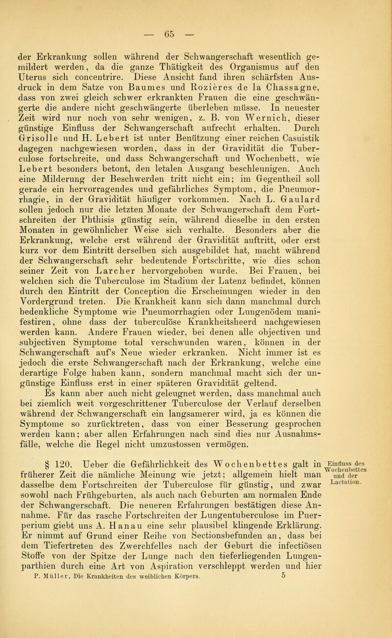 der Erkrankung sollen während der Schwangerschaft wesentlich ge- mildert werden, da die ganze Thätigkeit des Organismus auf den Uterus sich concentrire. Diese Ansicht fand ihren schärfsten Aus- druck in dem Satze von Baumes und Rozieres de la Chassagne, dass von zwei gleich schwer erkrankten Frauen die eine geschwän- gerte die andere nicht geschwängerte überleben müsse. In neuester Zeit wird nur noch von sehr wenigen, z. B. von Wernich, dieser günstige Einfluss der Schwangerschaft aufrecht erhalten. Durch Grisolle und H. Lebert ist unter Benützung einer reichen Casuistik dagegen nachgewiesen worden, dass in der Gravidität die Tuber- culose fortschreite, und dass Schwangerschaft und Wochenbett, wie Lebert besonders betont, den letalen Ausgang beschleunigen. Auch eine Milderung der Beschwerden tritt nicht ein; im Gegentheil soll gerade ein hervorragendes und gefährliches Symptom, die Pneumor- rhagie, in der Gravidität häufiger vorkommen. Nach L. Gaulard sollen jedoch nur die letzten Monate der Schwangerschaft dem Fort- schreiten der Phthisis günstig sein, während dieselbe in den ersten Monaten in gewöhnlicher Weise sich verhalte. Besonders aber die Erkrankung, welche erst während der Gravidität auftritt, oder erst kurz vor dem Eintritt derselben sich ausgebildet hat, macht während der Schwangerschaft sehr bedeutende Fortschritte, wie dies schon seiner Zeit von Larcher hervorgehoben wurde. Bei Frauen, bei welchen sich die Tuberculose im Stadium der Latenz befindet, können durch den Eintritt der Conception die Erscheinungen wieder in den Vordergrund treten. Die Krankheit kann sich dann manchmal durch bedenkliche Symptome wie Pneumorrhagien oder Lungenödem mani- festiren, ohne dass der tuberculose Krankheitsheerd nachgewiesen werden kann. Andere Frauen wieder, bei denen alle objectiven und subjectiven Symptome total verschwunden waren, können in der Schwangerschaft auf's Neue wieder erkranken. Nicht immer ist es jedoch die erste Schwangerschaft nach der Erkrankung, welche eine derartige Folge haben kann, sondern manchmal macht sich der un- günstige Einfluss erst in einer späteren Gravidität geltend. Es kann aber auch nicht geleugnet werden, dass manchmal auch bei ziemlich weit vorgeschrittener Tuberculose der Verlauf derselben während der Schwangerschaft ein langsamerer wird, ja es können die Symptome so zurücktreten, dass von einer Besserung gesprochen werden kann; aber allen Erfahrungen nach sind dies nur Ausnahms- fälle, welche die Regel nicht umzustossen vermögen. 8 120. Ueber die Gefährlichkeit des Wochenbettes galt in Einfluss des früherer Zeit die nämliche Meinung wie jetzt; allgemein hielt man und der dasselbe dem Fortschreiten der Tuberculose für günstig, und zwar Lactatl0n- sowohl nach Frühgeburten, als auch nach Geburten am normalen Ende der Schwangerschaft. Die neueren Erfahrungen bestätigen diese An- nahme. Für das rasche Fortschreiten der Lungentuberculose im Puer- perium giebt uns A. Hanau eine sehr plausibel klingende Erklärung. Er nimmt auf Grund einer Reihe von Sectionsbefunden an, dass bei dem Tiefertreten des Zwerchfelles nach der Geburt die infectiösen Stoffe von der Spitze der Lunge nach den tieferliegenden Lungen- parthien durch eine Art von Aspiration verschleppt werden und hier P. Müller, Die Krankheiten des weiblichen Körpers. 5