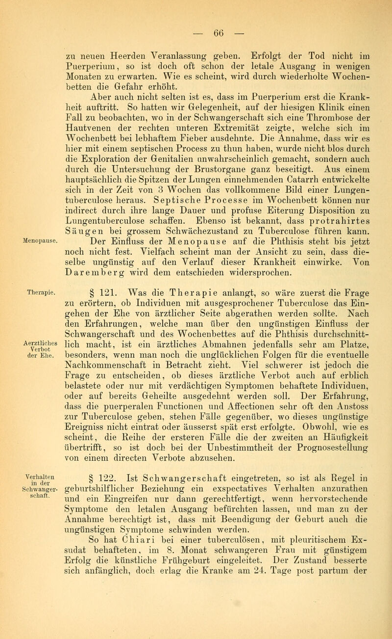 m Menopause. zu neuen Heerden Veranlassung geben. Erfolgt der Tod nicht im Puerperium, so ist doch oft schon der letale Ausgang in wenigen Monaten zu erwarten. Wie es scheint, wird durch wiederholte Wochen- betten die Gefahr erhöht. Aber auch nicht selten ist es, dass im Puerperium erst die Krank- heit auftritt. So hatten wir Gelegenheit, auf der hiesigen Klinik einen Fall zu beobachten, wo in der Schwangerschaft sich eine Thrombose der Hautvenen der rechten unteren Extremität zeigte, welche sich im Wochenbett bei lebhaftem Fieber ausdehnte. Die Annahme, dass wir es hier mit einem septischen Process zu thun haben, wurde nicht blos durch die Exploration der Genitalien im wahrscheinlich gemacht, sondern auch durch die Untersuchung der Brustorgane ganz beseitigt. Aus einem hauptsächlich die Spitzen der Lungen einnehmenden Catarrh entwickelte sich in der Zeit von 3 Wochen das vollkommene Bild einer Lungen- tuberculose heraus. Septische Processe im Wochenbett können nur indirect durch ihre lange Dauer und profuse Eiterung Disposition zu Lungentuberculose schaffen. Ebenso ist bekannt, dass protrahirtes Säugen bei grossem Schwächezustand zu Tuberculose führen kann. Der Einfluss der Menopause auf die Phthisis steht bis jetzt noch nicht fest. Vielfach scheint man der Ansicht zu sein, dass die- selbe ungünstig auf den Verlauf dieser Krankheit einwirke. Von Daremberg wird dem entschieden widersprochen. Therapie. Aerztliches Verbot der Ehe. § 121. Was die Therapie anlangt, so wäre zuerst die Frage zu erörtern, ob Individuen mit ausgesprochener Tuberculose das Ein- gehen der Ehe von ärztlicher Seite abgerathen werden sollte. Nach den Erfahrungen, welche man über den ungünstigen Einfluss der Schwangerschaft und des Wochenbettes auf die Phthisis durchschnitt- lich macht, ist ein ärztliches Abmahnen jedenfalls sehr am Platze, besonders, wenn man noch die unglücklichen Folgen für die eventuelle Nachkommenschaft in Betracht zieht. Viel schwerer ist jedoch die Frage zu entscheiden, ob dieses ärztliche Verbot auch auf erblich belastete oder nur mit verdächtigen Symptomen behaftete Individuen, oder auf bereits Geheilte ausgedehnt werden soll. Der Erfahrung, dass die puerperalen Functionen und Affectionen sehr oft den Anstoss zur Tuberculose geben, stehen Fälle gegenüber, wo dieses ungünstige Ereigniss nicht eintrat oder äusserst spät erst erfolgte. Obwohl, wie es scheint, die Reihe der ersteren Fälle die der zweiten an Häufigkeit übertrifft, so ist doch bei der Unbestimmtheit der Prognosestellung von einem directen Verbote abzusehen. Verhalten in der Schwanger- schaft. § 122. Ist Schwangerschaft eingetreten, so ist als Regel in geburtshilflicher Beziehung ein exspectatives Verhalten anzurathen und ein Eingreifen nur dann gerechtfertigt, wenn hervorstechende Symptome den letalen Ausgang befürchten lassen, und man zu der Annahme berechtigt ist, dass mit Beendigung der Geburt auch die ungünstigen Symptome schwinden werden. So hat Chiari bei einer tuberculösen, mit pleuritischem Ex- sudat behafteten, im 8. Monat schwangeren Frau mit günstigem Erfolg die künstliche Frühgeburt eingeleitet. Der Zustand besserte sich anfänglich, doch erlag die Kranke am 24. Tage post partum der