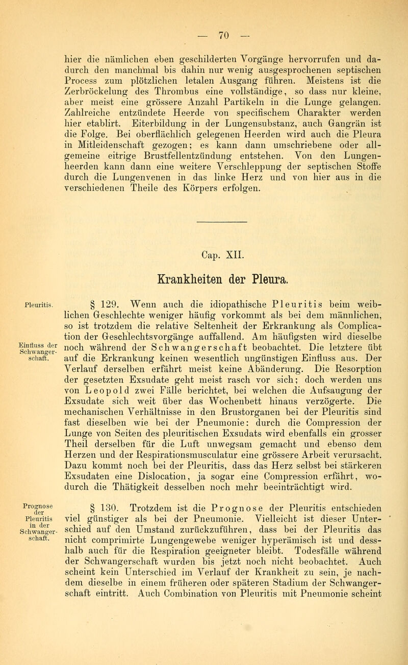 hier die nämlichen eben geschilderten Vorgänge hervorrufen und da- durch den manchmal bis dahin nur wenig ausgesprochenen septischen Process zum plötzlichen letalen Ausgang führen. Meistens ist die Zerbröckelung des Thrombus eine vollständige, so dass nur kleine, aber meist eine grössere Anzahl Partikeln in die Lunge gelangen. Zahlreiche entzündete Heerde von specifischem Charakter werden hier etablirt. Eiterbildung in der Lungensubstanz, auch Gangrän ist die Folge. Bei oberflächlich gelegenen Heerden wird auch die Pleura in Mitleidenschaft gezogen; es kann dann umschriebene oder all- gemeine eitrige Brustfellentzündung entstehen. Von den Lungen- heerden kann dann eine weitere Verschleppung der septischen Stoffe durch die Lungenvenen in das linke Herz und von hier aus in die verschiedenen Theile des Körpers erfolgen. Cap. XII. Krankheiten der Pleura. Pleuritis. Einfluss der Schwanger- schaft. Prognose der Pleuritis in der Schwanger- schaft. § 129. Wenn auch die idiopathische Pleuritis beim weib- lichen Geschlechte weniger häufig vorkommt als bei dem männlichen, so ist trotzdem die relative Seltenheit der Erkrankung als Complica- tion der Geschlechtsvorgänge auffallend. Am häufigsten wird dieselbe noch während der Schwangerschaft beobachtet. Die letztere übt auf die Erkrankung keinen wesentlich ungünstigen Einfluss aus. Der Verlauf derselben erfährt meist keine Abänderung. Die Resorption der gesetzten Exsudate geht meist rasch vor sich; doch werden uns von Leopold zwei Fälle berichtet, bei welchen die Aufsaugung der Exsudate sich weit über das Wochenbett hinaus verzögerte. Die mechanischen Verhältnisse in den Brustorganen bei der Pleuritis sind fast dieselben wie bei der Pneumonie: durch die Compression der Lunge von Seiten des pleuritischen Exsudats wird ebenfalls ein grosser Theil derselben für die Luft unwegsam gemacht und ebenso dem Herzen und der Respirationsmusculatur eine grössere Arbeit verursacht. Dazu kommt noch bei der Pleuritis, dass das Herz selbst bei stärkeren Exsudaten eine Dislocation, ja sogar eine Compression erfährt, wo- durch die Thätigkeit desselben noch mehr beeinträchtigt wird. § 130. Trotzdem ist die Prognose der Pleuritis entschieden viel günstiger als bei der Pneumonie. Vielleicht ist dieser Unter- schied auf den Umstand zurückzuführen, dass bei der Pleuritis das nicht comprimirte Lungengewebe weniger hyperämisch ist und dess- halb auch für die Respiration geeigneter bleibt. Todesfälle während der Schwangerschaft wurden bis jetzt noch nicht beobachtet. Auch scheint kein Unterschied im Verlauf der Krankheit zu sein, je nach- dem dieselbe in einem früheren oder späteren Stadium der Schwanger- schaft eintritt. Auch Combination von Pleuritis mit Pneumonie scheint