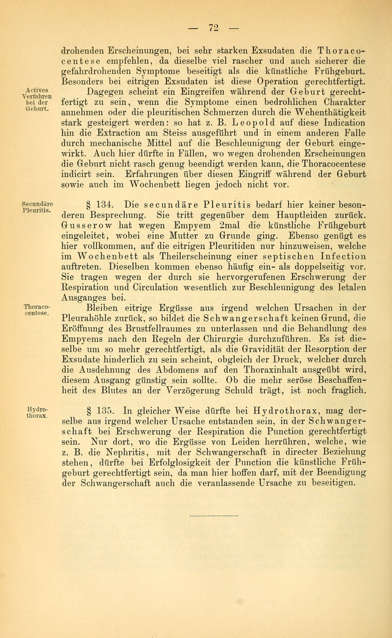 Actives Verfahren bei der Geburt. drohenden Erscheinungen, bei sehr starken Exsudaten die Thoraco- centese empfehlen, da dieselbe viel rascher und auch sicherer die gefahrdrohenden Symptome beseitigt als die künstliche Frühgeburt, Besonders bei eitrigen Exsudaten ist diese Operation gerechtfertigt. Dagegen scheint ein Eingreifen während der Geburt gerecht- fertigt zu sein, wenn die Symptome einen bedrohlichen Charakter annehmen oder die pleuritischen Schmerzen durch die Wehenthätigkeit stark gesteigert werden: so hat z. B. Leopold auf diese Indication hin die Extraction am Steiss ausgeführt und in einem anderen Falle durch mechanische Mittel auf die Beschleunigung der Geburt einge- wirkt. Auch hier dürfte in Fällen, wo wegen drohenden Erscheinungen die Geburt nicht rasch genug beendigt werden kann, die Thoracocentese indicirt sein. Erfahrungen über diesen Eingriff während der Geburt sowie auch im Wochenbett liegen jedoch nicht vor. Secundäre Pleuritis. Thoraco- centese. § 134. Die secundäre Pleuritis bedarf hier keiner beson- deren Besprechung. Sie tritt gegenüber dem Hauptleiden zurück, Gusserow hat wegen Empyem 2mal die künstliche Frühgeburt eingeleitet, wobei eine Mutter zu Grunde ging. Ebenso genügt es hier vollkommen, auf die eitrigen Pleuritiden nur hinzuweisen, welche im Wochenbett als Theilerscheinung einer septischen Infection auftreten. Dieselben kommen ebenso häufig ein- als doppelseitig vor. Sie tragen wegen der durch sie hervorgerufenen Erschwerung der Respiration und Circulation wesentlich zur Beschleunigung des letalen Ausganges bei. Bleiben eitrige Ergüsse aus irgend welchen Ursachen in der Pleurahöhle zurück, so bildet die Schwangerschaft keinen Grund, die Eröffnung des Brustfellraumes zu unterlassen und die Behandlung des Empyems nach den Regeln der Chirurgie durchzuführen. Es ist die- selbe um so mehr gerechtfertigt, als die Gravidität der Resorption der Exsudate hinderlich zu sein scheint, obgleich der Druck, welcher durch die Ausdehnung des Abdomens auf den Thoraxinhalt ausgeübt wird, diesem Ausgang günstig sein sollte. Ob die mehr seröse Beschaffen- heit des Blutes an der Verzögerung Schuld trägt, ist noch fraglich. Hydro- thorax. § 135. In gleicher Weise dürfte bei Hydrothorax, mag der- selbe aus irgend welcher Ursache entstanden sein, in der Schwanger- schaft bei Erschwerung der Respiration die Punction gerechtfertigt sein. Nur dort, wo die Ergüsse von Leiden herrühren, welche, wie z. B. die Nephritis, mit der Schwangerschaft in directer Beziehung stehen, dürfte bei Erfolglosigkeit der Punction die künstliche Früh- geburt gerechtfertigt sein, da man hier hoffen darf, mit der Beendigung der Schwangerschaft auch die veranlassende Ursache zu beseitigen.