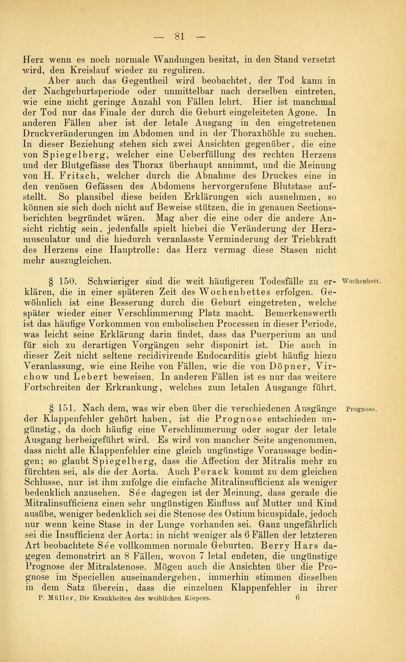 Herz wenn es noch normale Wandungen besitzt, in den Stand versetzt wird, den Kreislauf wieder zu reguliren. Aber auch das Gegentheil wird beobachtet, der Tod kann in der Nachgeburtsperiode oder unmittelbar nach derselben eintreten, wie eine nicht geringe Anzahl von Fällen lehrt. Hier ist manchmal der Tod nur das Finale der durch die Geburt eingeleiteten Agone. In anderen Fällen aber ist der letale Ausgang in den eingetretenen Druckveränderungen im Abdomen und in der Thoraxhöhle zu suchen. In dieser Beziehung stehen sich zwei Ansichten gegenüber, die eine von Spiegelberg, welcher eine Ueberfüllung des rechten Herzens und der Blutgefässe des Thorax überhaupt annimmt, und die Meinung von H. Fritsch, welcher durch die Abnahme des Druckes eine in den venösen Gefässen des Abdomens hervorgerufene Blutstase auf- stellt. So plausibel diese beiden Erklärungen sich ausnehmen, so können sie sich doch nicht auf Beweise stützen, die in genauen Sections- berichten begründet wären. Mag aber die eine oder die andere An- sicht richtig sein, jedenfalls spielt hiebei die Veränderung der Herz- musculatur und die hiedurch veranlasste Verminderung der Triebkraft des Herzens eine Hauptrolle: das Herz vermag diese Stasen nicht mehr auszugleichen. § 150. Schwieriger sind die weit häufigeren Todesfälle zu er- Wochenbett. klären, die in einer späteren Zeit des Wochenbettes erfolgen. Ge- wöhnlich ist eine Besserung durch die Geburt eingetreten, welche später wieder einer Verschlimmerung Platz macht. Bemerkenswerth ist das häufige Vorkommen von embolischen Processen in dieser Periode, was leicht seine Erklärung darin findet, dass das Puerperium an und für sich zu derartigen Vorgängen sehr disponirt ist. Die auch in dieser Zeit nicht seltene recidivirende Endocarditis giebt häufig hiezu Veranlassung, wie eine Reihe von Fällen, wie die von Döpner, Vir- chow und Lebert beweisen. In anderen Fällen ist es nur das weitere Fortschreiten der Erkrankung, welches zum letalen Ausgange führt. § 151. Nach dem, was wir eben über die verschiedenen Ausgänge Prognose. der Klappenfehler gehört haben, ist die Prognose entschieden un- günstig, da doch häufig eine Verschlimmerung oder sogar der letale Ausgang herbeigeführt wird. Es wird von mancher Seite angenommen, dass nicht alle Klappenfehler eine gleich ungünstige Voraussage bedin- gen; so glaubt Spiegelberg, dass die Affection der Mitralis mehr zu fürchten sei, als die der Aorta. Auch Porack kommt zu dem gleichen Schlüsse, nur ist ihm zufolge die einfache Mitralinsuffizienz als weniger bedenklich anzusehen. See dagegen ist der Meinung, dass gerade die Mitralinsufficienz einen sehr ungünstigen Einfluss auf Mutter und Kind ausübe, weniger bedenklich sei die Stenose des Ostium bicuspidale, jedoch nur wenn keine Stase in der Lunge vorhanden sei. Ganz ungefährlich sei die Insuffizienz der Aorta: in nicht weniger als 6 Fällen der letzteren Art beobachtete See vollkommen normale Geburten. Berry Hars da- gegen demonstrirt an 8 Fällen, wovon 7 letal endeten, die ungünstige Prognose der Mitralstenose. Mögen auch die Ansichten über die Pro- gnose im Speciellen auseinandergehen, immerhin stimmen dieselben in dem Satz überein, dass die einzelnen Klappenfehler in ihrer P. Müller, Die Krankheiten des weiblichen Körpers. 6