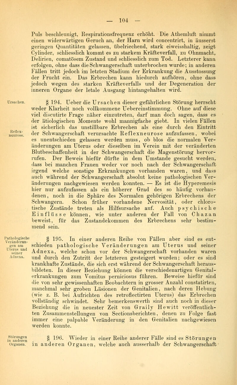 Ursachen. Eeflex- nenrose. Puls beschleunigt, Respirationsfrequenz erhöht. Die Athemluft nimmt einen widerwärtigen Geruch an, der Harn wird concentrirt, in äusserst geringen Quantitäten gelassen, übelriechend, stark eiweisshaltig, zeigt Cylinder, schliesslich kommt es zu starkem Kräfteverfall, zu Ohnmacht,. Delirien, comatösem Zustand und schliesslich zum Tod. Letzterer kann erfolgen, ohne dass die Schwangerschaft unterbrochen wurde; in anderen Fällen tritt jedoch im letzten Stadium der Erkrankung die Ausstossung der Frucht ein. Das Erbrechen kann hiedurch aufhören, ohne dass jedoch wegen des starken Kräfteverfalls und der Degeneration der inneren Organe der letale Ausgang hintangehalten wird. § 194. Ueber die Ursachen dieser gefährlichen Störung herrscht weder Klarheit noch vollkommene Uebereinstimmung. Ohne auf diese viel discutirte Frage näher einzutreten, darf man doch sagen, dass es- der ätiologischen Momente wohl mannigfache giebt. In vielen Fällen ist sicherlich das unstillbare Erbrechen als eine durch den Eintritt der Schwangerschaft verursachte Reflexneurose aufzufassen, wobei es unentschieden gelassen werden muss, ob blos die normalen Ver- änderungen am Uterus oder dieselben im Verein mit der veränderten Blutbeschaffenheit in der Schwangerschaft die Magenstörung hervor- rufen. Der Beweis hiefür dürfte in dem Umstände gesucht werden,, dass bei manchen Frauen weder vor noch nach der Schwangerschaft irgend welche sonstige Erkrankungen vorhanden waren, und dass auch während der Schwangerschaft absolut keine pathologischen Ver- änderungen nachgewiesen werden konnten. — Es ist die Hyperemesis hier nur aufzufassen als ein höherer Grad des so häufig vorhan- denen, noch in die Sphäre des Normalen gehörigen Erbrechens der Schwangern. Schon früher vorhandene Nervosität, oder chloro- tische Zustände treten als Hilfsursache auf. Auch psychische Einflüsse können, wie unter anderen der Fall von Chazan beweist, für das Zustandekommen des Erbrechens sehr bestim- mend sein. Pathologische Veränderun- gen am Uterus und seiner Adnexa. § 195. In einer anderen Reihe von Fällen aber sind es ent- schieden pathologische Veränderungen am Uterus und seiner Adnexa, welche schon vor der Schwangerschaft vorhanden waren und durch den Zutritt der letzteren gesteigert wurden; oder es sind krankhafte Zustände, die sich erst während der Schwangerschaft heraus- bildeten. In dieser Beziehung können die verschiedenartigen Genital- erkrankungen zum Vomitus perniciosus führen. Beweise hiefür sind die von sehr gewissenhaften Beobachtern in grosser Anzahl constatirtenT manchmal sehr groben Läsionen der Genitalien, nach deren Hebung (wie z. B. bei Aufrichten des retroflectirten Uterus) das Erbrechen vollständig schwindet. Sehr bemerkenswert!] sind auch noch in dieser Beziehung die in neuester Zeit von Graily Hewitt veröffentlich- ten Zusammenstellungen von Sectionsberichten, denen zu Folge fast immer eine palpable Veränderung in den Genitalien nachgewiesen werden konnte. hinderen § 196. Wieder in einer Reihe anderer Fälle sind es Störungen Organen, in anderen Organen, welche auch ausserhalb der Schwangerschaft