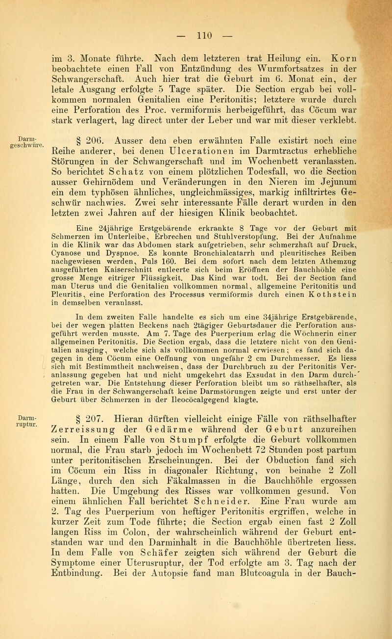 im 3. Monate führte. Nach dem letzteren trat Heilung ein. Korn beobachtete einen Fall von Entzündung des Wurmfortsatzes in der Schwangerschaft. Auch hier trat die Geburt im 6. Monat ein, der letale Ausgang erfolgte 5 Tage später. Die Section ergab bei voll- kommen normalen Genitalien eine Peritonitis; letztere wurde durch eine Perforation des Proc. vermiformis herbeigeführt, das Cöcum war stark verlagert, lag direct unter der Leber und war mit dieser verklebt. I)^: 3 206. Ausser dem eben erwähnten Falle existirt noch eine gescnwure. -,-,., ö ! . TT1 . • t-w iiti Keine anderer, bei denen UIcerationen im Darmtractus erhebliche Störungen in der Schwangerschaft und im Wochenbett veranlassten. So berichtet Schatz von einem plötzlichen Todesfall, wo die Section ausser Gehirnödem und Veränderungen in den Nieren im Jejunum ein dem typhösen ähnliches, ungleichmässiges, markig infiltrirtes Ge- schwür nachwies. Zwei sehr interessante Fälle derart wurden in den letzten zwei Jahren auf der hiesigen Klinik beobachtet. Eine 24jährige Erstgebärende erkrankte 8 Tage vor der Geburt mit Schmerzen im Unterleibe, Erbrechen und Stuhlverstopfung. Bei der Aufnahme in die Klinik war das Abdomen stark aufgetrieben, sehr schmerzhaft auf Druck, Cyanose und Dyspnoe. Es konnte Bronchialcatarrh und pleuritisches Reiben nachgewiesen werden, Puls 160. Bei dem sofort nach dem letzten Athemzug ausgeführten Kaiserschnitt entleerte sich beim Eröffnen der Bauchhöhle eine grosse Menge eitriger Flüssigkeit. Das Kind war todt. Bei der Section fand man Uterus und die Genitalien vollkommen normal, allgemeine Peritonitis und Pleuritis, eine Perforation des Processus vermiformis durch einen Kothstein in demselben veranlasst. In dem zweiten Falle handelte es sich um eine 34jährige Erstgebärende, bei der wegen platten Beckens nach 2tägiger Geburtsdauer die Perforation aus- geführt werden musste. Am 7. Tage des Puerperium erlag die Wöchnerin einer allgemeinen Peritonitis. Die Section ergab, dass die letztere nicht von den Geni- talien ausging, welche sich als vollkommen normal erwiesen; es fand sich da- gegen in dem Cöcum eine Oeffnung von ungefähr 2 cm Durchmesser. Es liess sich mit Bestimmtheit nachweisen, dass der Durchbruch zu der Peritonitis Ver- anlassung gegeben hat und nicht umgekehrt das Exsudat in den Darm durch-' getreten war. Die Entstehung dieser Perforation bleibt um so räthselhafter, als die Frau in der Schwangerschaft keine Darmstörungen zeigte und erst unter der Geburt über Schmerzen in der Ueocöcalgegend klagte. Darm- 3 207. Hieran dürften vielleicht einige Fälle von räthselhafter TUT) tili Zerreissung der Gedärme während der Geburt anzureihen sein. In einem Falle von Stumpf erfolgte die Geburt vollkommen normal, die Frau starb jedoch im Wochenbett 72 Stunden post partum unter peritonitischen Erscheinungen. Bei der Obduction fand sich im Cöcum ein Riss in diagonaler Richtung, von beinahe 2 Zoll Länge, durch den sich Fäkalmassen in die Bauchhöhle ergossen hatten. Die Umgebung des Risses war vollkommen gesund. Von einem ähnlichen Fall berichtet Schneider. Eine Frau wurde am 2. Tag des Puerperium von heftiger Peritonitis ergriffen, welche in kurzer Zeit zum Tode führte; die Section ergab einen fast 2 Zoll langen Riss im Colon, der wahrscheinlich während der Geburt ent- standen war und den Darminhalt in die Bauchhöhle übertreten liess. In dem Falle von Schäfer zeigten sich während der Geburt die Symptome einer Uterusruptur, der Tod erfolgte am 3. Tag nach der Entbindung. Bei der Autopsie fand man Blutcoagula in der Bauch-