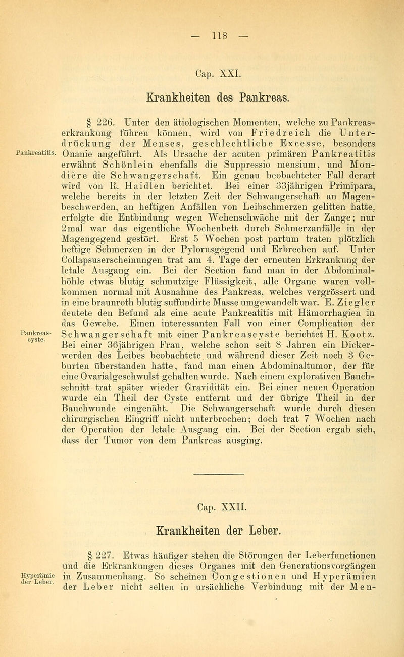 Cap. XXI. Krankheiten des Pankreas. Pankreas - cyste. § 226. Unter den ätiologischen Momenten, welche zu Pankreas- erkrankimg führen können, wird von Friedreich die Unter- drückung der Menses, geschlechtliche Excesse, besonders Pankreatitis. Onanie angeführt. Als Ursache der acuten primären Pankreatitis erwähnt Schönlein ebenfalls die Suppressio mensium, und Mon- diere die Schwangerschaft. Ein genau beobachteter Fall derart wird von R. Haidien berichtet. Bei einer 33jährigen Primipara, welche bereits in der letzten Zeit der Schwangerschaft an Magen- beschwerden, an heftigen Anfällen von Leibschmerzen gelitten hatte, erfolgte die Entbindung wegen Wehenschwäche mit der Zange; nur 2mal war das eigentliche Wochenbett durch Schmerzanfälle in der Magengegend gestört. Erst 5 Wochen post partum traten plötzlich heftige Schmerzen in der Pylorusgegend und Erbrechen auf. Unter Collapsuserscheinungen trat am 4. Tage der erneuten Erkrankung der letale Ausgang ein. Bei der Section fand man in der Abdominal- höhle etwas blutig schmutzige Flüssigkeit, alle Organe waren voll- kommen normal mit Ausnahme des Pankreas, welches vergrössert und in eine braunroth blutig suffundirte Masse umgewandelt war. E. Ziegler deutete den Befund als eine acute Pankreatitis mit Hämorrhagien in das Gewebe. Einen interessanten Fall von einer Complication der Schwangerschaft mit einer Pankreascyste berichtet H. Kootz. Bei einer 36jährigen Frau, welche schon seit 8 Jahren ein Dicker- werden des Leibes beobachtete und während dieser Zeit noch 3 Ge- burten überstanden hatte, fand man einen Abdominaltumor, der für eine Ovarialgeschwulst gehalten wurde. Nach einem explorativen Bauch- schnitt trat später wieder Gravidität ein. Bei einer neuen Operation wurde ein Theil der Cyste entfernt und der übrige Theil in der Bauchwunde eingenäht. Die Schwangerschaft wurde durch diesen chirurgischen Eingriff nicht unterbrochen; doch trat 7 Wochen nach der Operation der letale Ausgang ein. Bei der Section ergab sich, dass der Tumor von dem Pankreas ausging. Cap. XXII. Krankheiten der Leber. Hyperämie der Leber. § 227. Etwas häufiger stehen die Störungen der Leberfunctionen und die Erkrankungen dieses Organes mit den GenerationsVorgängen in Zusammenhang. So scheinen Congestionen und Hyperämien der Leber nicht selten in ursächliche Verbindung mit der Men-