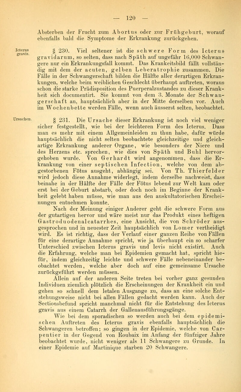 Icterus gravis. Absterben der Frucht zum Abortus oder zur Frühgeburt, worauf ebenfalls bald die Symptome der Erkrankung zurückgehen. § 230. Viel seltener ist die schwere Form des Icterus gravidarum, so selten, dass nach Späth auf ungefähr 16,000 Schwan- gere nur ein Erkrankungsfall kommt. Das Krankeitsbild fällt vollstän- dig mit dem der acuten, gelben Leberatrophie zusammen. Die Fälle in der Schwangerschaft bilden die Hälfte aller derartigen Erkran- kungen, welche beim weiblichen Geschlecht überhaupt auftreten, woraus schon die starke Prädisposition des Puerperalzustandes zu dieser Krank- heit sich documentirt. Sie kommt von dem 3. Monate der Schwan- gerschaft an, hauptsächlich aber in der Mitte derselben vor. Auch im Wochenbette werden Fälle, wenn auch äusserst selten, beobachtet, Ursachen. § 231. Die Ursache dieser Erkrankung ist noch viel weniger sicher festgestellt, wie bei der leichteren Form des Icterus. Dass man es mehr mit einem Allgemeinleiden zu thun habe, dafür würde hauptsächlich die nicht selten beobachtete gleichzeitige und gleich- artige Erkrankung anderer Organe, wie besonders der Niere und des Herzens etc. sprechen, wie dies von Späth und Buhl hervor- gehoben wurde. Von Gerhardt wird angenommen, dass die Er- krankung von einer septischen Infection, welche von dem ab- gestorbenen Fötus ausgeht, abhängig sei. Von Th. Thierfelder wird jedoch diese Annahme widerlegt, indem derselbe nachweist, dass beinahe in der Hälfte der Fälle der Fötus lebend zur Welt kam oder erst bei der Geburt abstarb, oder doch noch im Beginne der Krank- heit gelebt haben müsse, wie man aus den auskultatorischen Erschei- nungen entnehmen konnte. Nach der Meinung einiger Anderer geht die schwere Form aus der gutartigen hervor und wäre meist nur das Produkt eines heftigen Gastroduodenalcatarrhes, eine Ansicht, die von Schröder aus- gesprochen und in neuester Zeit hauptsächlich von Lomer vertheidigt wird. Es ist richtig, dass der Verlauf einer ganzen Reihe von Fällen für eine derartige Annahme spricht, wie ja überhaupt ein so scharfer Unterschied zwischen Icterus gravis und levis nicht existirt. Auch die Erfahrung, welche man bei Epidemien gemacht hat, spricht hie- für, indem gleichzeitig leichte und schwere Fälle nebeneinander be- obachtet werden, welche aber doch auf eine gemeinsame Ursache zurückgeführt werden müssen. Allein auf der anderen Seite treten bei vorher ganz gesunden Individuen ziemlich plötzlich die Erscheinungen der Krankheit ein und gehen so schnell dem letalen Ausgange zu, dass an eine solche Ent- stehungsweise nicht bei allen Fällen gedacht werden kann. Auch der Sectionsbefund spricht manchmal nicht für die Entstehung des Icterus gravis aus einem Catarrh der Gallenausführungsgänge. Wie bei dem sporadischen so werden auch bei dem epidemi- schen Auftreten des Icterus gravis ebenfalls hauptsächlich die Schwangeren betroffen; so gingen in der Epidemie, welche von Car- pentier in der Gegend von Roubaix im Anfang der fünfziger Jahre beobachtet wurde, nicht weniger als 11 Schwangere zu Grunde. In einer Epidemie auf Martinique starben 20 Schwangere.