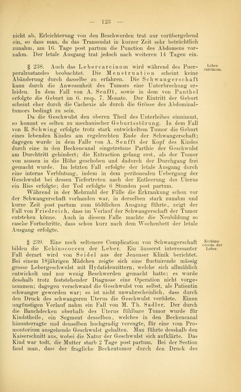 12? nicht ab, Erleichterung von den Beschwerden trat nur vorübergehend ein, so dass man, da das Transsudat in kurzer Zeit sehr beträchtlich zunahm, am 16. Tage post partum die Punction des Abdomens vor- nahm. Der letale Ausgang trat jedoch nach weiteren 14 Tagen ein. § 238. Auch das Lebercarcinom wird während des Puer- peralzustandes beobachtet. Die Menstruation scheint keine Abänderung durch dasselbe zu erfahren. Die Schwangerschaft kann durch die Anwesenheit des Tumors eine Unterbrechung er- leiden. In dem Fall von A. Senfft, sowie in dem von Panthel erfolgte die Geburt im 6. resp. 7. Monate. Der Eintritt der Geburt scheint eher durch die Cachexie als durch die Grösse des Abdominal- tumors bedingt zu sein. Da die Geschwulst den oberen Theil des Unterleibes einnimmt, so kommt es selten zu mechanischer Geburtsstörung. In dem Fall von R. Schwing erfolgte trotz stark entwickeltem Tumor die Geburt eines lebenden Kindes am regelrechten Ende der Schwangerschaft; dagegen wurde in dem Falle von A. Senfft der Kopf des Kindes durch eine in den Beckencanal eingetretene Parthie der Geschwulst am Durchtritt gehindert; die Extraction gelang erst, als der Tumor von aussen in die Höhe geschoben und dadurch der Durchgang frei gemacht wurde. Im letzten Fall erfolgte der letale Ausgang durch eine interne Verblutung, indem in dem peritonealen Uebergang der Geschwulst bei dessen Tiefertreten nach der Entleerung des Uterus ein Riss erfolgte; der Tod erfolgte 6 Stunden post partum. Während in der Mehrzahl der Fälle die Erkrankung schon vor der Schwangerschaft vorhanden war, in derselben stark zunahm und kurze Zeit post partum zum tödtlichen Ausgang führte, zeigt der Fall von Fried reich, dass im Verlauf der Schwangerschaft der Tumor entstehen könne. Auch in diesem Falle machte die Neubildung so rasche Fortschritte, dass schon kurz nach dem Wochenbett der letale Ausgang erfolgte. § 239. Eine noch seltenere Complication von Schwangerschaft bilden die Echinococcen der Leber. Ein äusserst interessanter Fall derart wird von Seidel aus der Jenenser Klinik berichtet. Bei einem 18jährigen Mädchen zeigte sich eine fluctuirende massig grosse Lebergeschwulst mit Hydatidenzittern, welche sich allmählich entwickelt und nur wenig Beschwerden gemacht hatte; es wurde desshalb trotz feststehender Diagnose eine Operation nicht vorge- nommen; dagegen verschwand die Geschwulst von selbst, als Patientin schwanger geworden war; es ist nicht unwahrscheinlich, dass durch den Druck des schwangeren Uterus die Geschwulst verödete. Einen ungünstigen Verlauf nahm ein Fall von M. Th. Sa dl er. Der durch die Bauchdecken oberhalb des Uterus fühlbare Tumor wurde für Kindstheile, ein Segment desselben, welches in den Beckencanal hinunterragte und denselben hochgradig verengte, für eine vom Pro- montorium ausgehende Geschwulst gehalten. Man führte desshalb den Kaiserschnitt aus, wobei die Natur der Geschwulst sich aufklärte. Das Kind war todt, die Mutter starb 2 Tage post partum. Bei der Section fand man, dass der fragliche Beckentumor durch den Druck des Leber- carcinom. Ecchino- coccus der Leber.