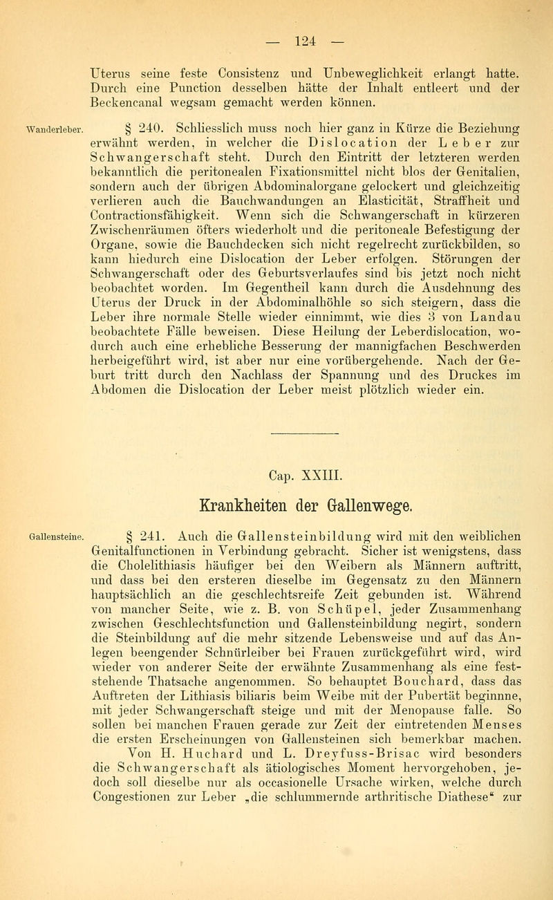 Uterus seine feste Consistenz und Unbeweglicbkeit erlangt hatte. Durch eine Punction desselben hätte der Inhalt entleert und der Beckencanal wegsam gemacht werden können. Wanderleber. § 240. Schliesslich muss noch hier ganz in Kürze die Beziehung erwähnt werden, in welcher die Dislocation der Leber zur Schwangerschaft steht. Durch den Eintritt der letzteren werden bekanntlich die peritonealen Fixationsmittel nicht blos der Genitalien, sondern auch der übrigen Abdominalorgane gelockert und gleichzeitig verlieren auch die Bauchwandungen an Elasticität, Straffheit und Contractionsfähigkeit. Wenn sich die Schwangerschaft in kürzeren Zwischenräumen öfters wiederholt und die peritoneale Befestigung der Organe, sowie die Bauchdecken sich nicht regelrecht zurückbilden, so kann hiedurch eine Dislocation der Leber erfolgen. Störungen der Schwangerschaft oder des Geburtsverlaufes sind bis jetzt noch nicht beobachtet worden. Im Gegentheil kann durch die Ausdehnung des Uterus der Druck in der Abdominalhöhle so sich steigern, dass die Leber ihre normale Stelle wieder einnimmt, wie dies 3 von Landau beobachtete Fälle beweisen. Diese Heilung der Leberdislocation, wo- durch auch eine erhebliche Besserung der mannigfachen Beschwerden herbeigeführt wird, ist aber nur eine vorübergehende. Nach der Ge- burt tritt durch den Nachlass der Spannung und des Druckes im Abdomen die Dislocation der Leber meist plötzlich wieder ein. Cap. XXIII. Krankheiten der Gallenwege. Gallensteine. § 241. Auch die Gallensteinbildung wird mit den weiblichen Genitalfunctionen in Verbindung gebracht. Sicher ist wenigstens, dass die Cholelithiasis häufiger bei den Weibern als Männern auftritt, und dass bei den ersteren dieselbe im Gegensatz zu den Männern hauptsächlich an die geschlechtsreife Zeit gebunden ist. Während von mancher Seite, wie z. B. von Schüpel, jeder Zusammenhang zwischen Geschlechtsfunction und Gallensteinbildung negirt, sondern die Steinbildung auf die mehr sitzende Lebensweise und auf das An- legen beengender Schnürleiber bei Frauen zurückgeführt wird, wird wieder von anderer Seite der erwähnte Zusammenhang als «ine fest- stehende Thatsache angenommen. So behauptet Bouchard, dass das Auftreten der Lithiasis biliaris beim Weibe mit der Pubertät beginnne, mit jeder Schwangerschaft steige und mit der Menopause falle. So sollen bei manchen Frauen gerade zur Zeit der eintretenden Menses die ersten Erscheinungen von Gallensteinen sich bemerkbar machen. Von H. Huchard und L. Dreyfuss-Brisac wird besonders die Schwangerschaft als ätiologisches Moment hervorgehoben, je- doch soll dieselbe nur als occasionelle Ursache wirken, welche durch Congestionen zur Leber „die schlummernde arthritische Diathese zur