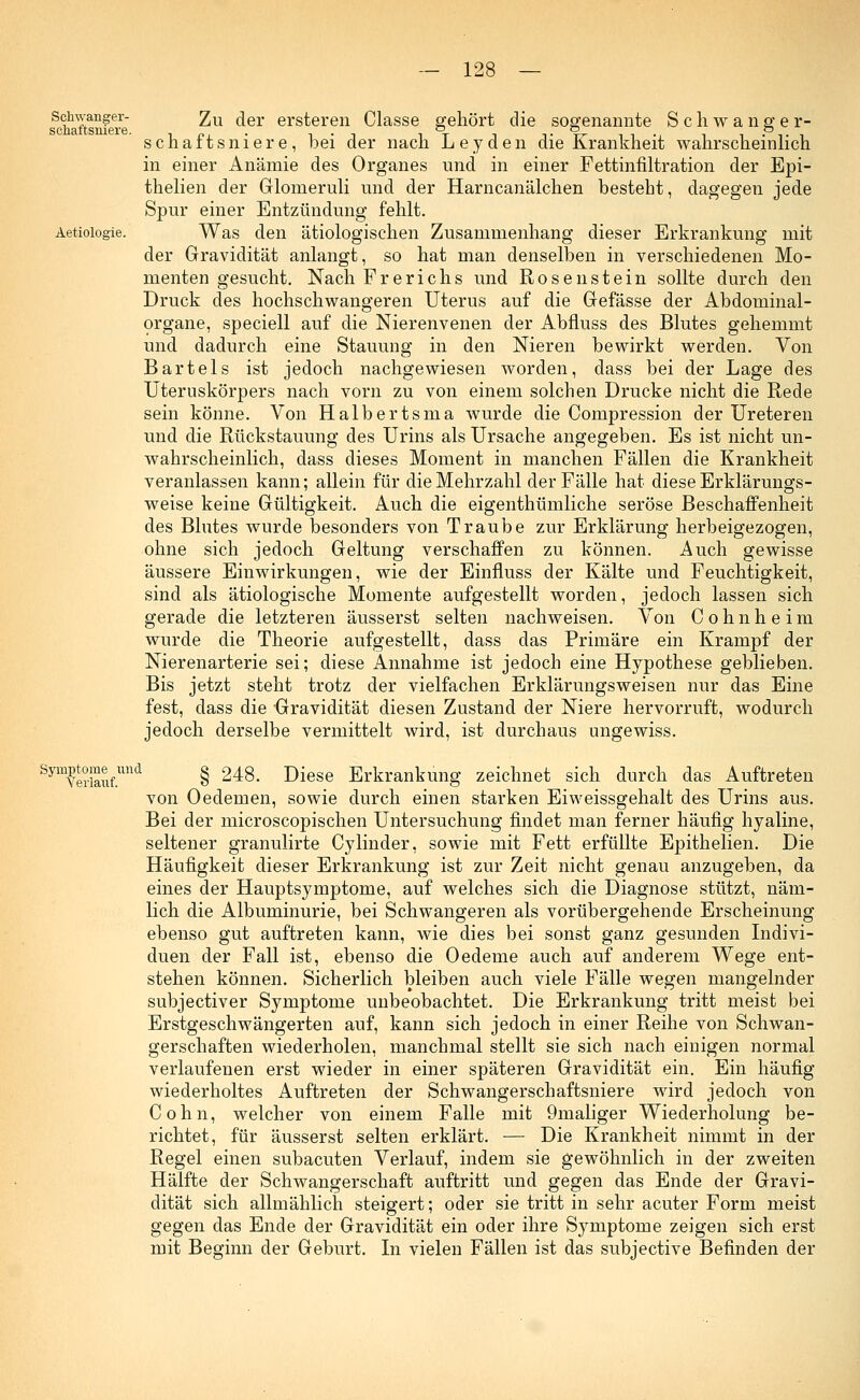 Schwanger- schaftsniere. Aetiologie. Symptome und Verlauf. Zu der ersteren Classe gehört die sogenannte Schwanger- schaftsniere, bei der nach Leyden die Krankheit wahrscheinlich in einer Anämie des Organes und in einer Fettinfiltration der Epi- thelien der Glomeruli und der Harncanälchen besteht, dagegen jede Spur einer Entzündung fehlt. Was den ätiologischen Zusammenhang dieser Erkrankung mit der Gravidität anlangt, so hat man denselben in verschiedenen Mo- menten gesucht. Nach Frerichs und Rosen stein sollte durch den Druck des hochschwangeren Uterus auf die Gefässe der Abdominal- organe, speciell auf die Nierenvenen der Abfluss des Blutes gehemmt und dadurch eine Stauung in den Nieren bewirkt werden. Von Bartels ist jedoch nachgewiesen worden, dass bei der Lage des Uteruskörpers nach vorn zu von einem solchen Drucke nicht die Rede sein könne. Von Halbertsma wurde die Compression der Ureteren und die Rückstauung des Urins als Ursache angegeben. Es ist nicht un- wahrscheinlich, dass dieses Moment in manchen Fällen die Krankheit veranlassen kann; allein für die Mehrzahl der Fälle hat diese Erklärungs- weise keine Gültigkeit. Auch die eigenthümliche seröse Beschaffenheit des Blutes wurde besonders von Traube zur Erklärung herbeigezogen, ohne sich jedoch Geltung verschaffen zu können. Auch gewisse äussere Einwirkungen, wie der Einfluss der Kälte und Feuchtigkeit, sind als ätiologische Momente aufgestellt worden, jedoch lassen sich gerade die letzteren äusserst selten nachweisen. Von Cohnheim wurde die Theorie aufgestellt, dass das Primäre ein Krampf der Nierenarterie sei; diese Annahme ist jedoch eine Hypothese geblieben. Bis jetzt steht trotz der vielfachen Erklärungsweisen nur das Eine fest, dass die Gravidität diesen Zustand der Niere hervorruft, wodurch jedoch derselbe vermittelt wird, ist durchaus ungewiss. § 248. Diese Erkrankung zeichnet sich durch das Auftreten von Oedemen, sowie durch einen starken Eiweissgehalt des Urins aus. Bei der microscopischen Untersuchung findet man ferner häufig hyaline, seltener granulirte Cylinder, sowie mit Fett erfüllte Epithelien. Die Häufigkeit dieser Erkrankung ist zur Zeit nicht genau anzugeben, da eines der Hauptsymptome, auf welches sich die Diagnose stützt, näm- lich die Albuminurie, bei Schwangeren als vorübergehende Erscheinung ebenso gut auftreten kann, wie dies bei sonst ganz gesunden Indivi- duen der Fall ist, ebenso die Oedeme auch auf anderem Wege ent- stehen können. Sicherlich bleiben auch viele Fälle wegen mangelnder subjectiver Symptome unbeobachtet. Die Erkrankung tritt meist bei Erstgeschwängerten auf, kann sich jedoch in einer Reihe von Schwan- gerschaften wiederholen, manchmal stellt sie sich nach einigen normal verlaufenen erst wieder in einer späteren Gravidität ein. Ein häufig wiederholtes Auftreten der Schwangerschaftsniere wird jedoch von Colin, welcher von einem Falle mit 9maliger Wiederholung be- richtet, für äusserst selten erklärt. — Die Krankheit nimmt in der Regel einen subacuten Verlauf, indem sie gewöhnlich in der zweiten Hälfte der Schwangerschaft auftritt und gegen das Ende der Gravi- dität sich allmählich steigert; oder sie tritt in sehr acuter Form meist gegen das Ende der Gravidität ein oder ihre Symptome zeigen sich erst mit Beginn der Geburt. In vielen Fällen ist das subjective Befinden der