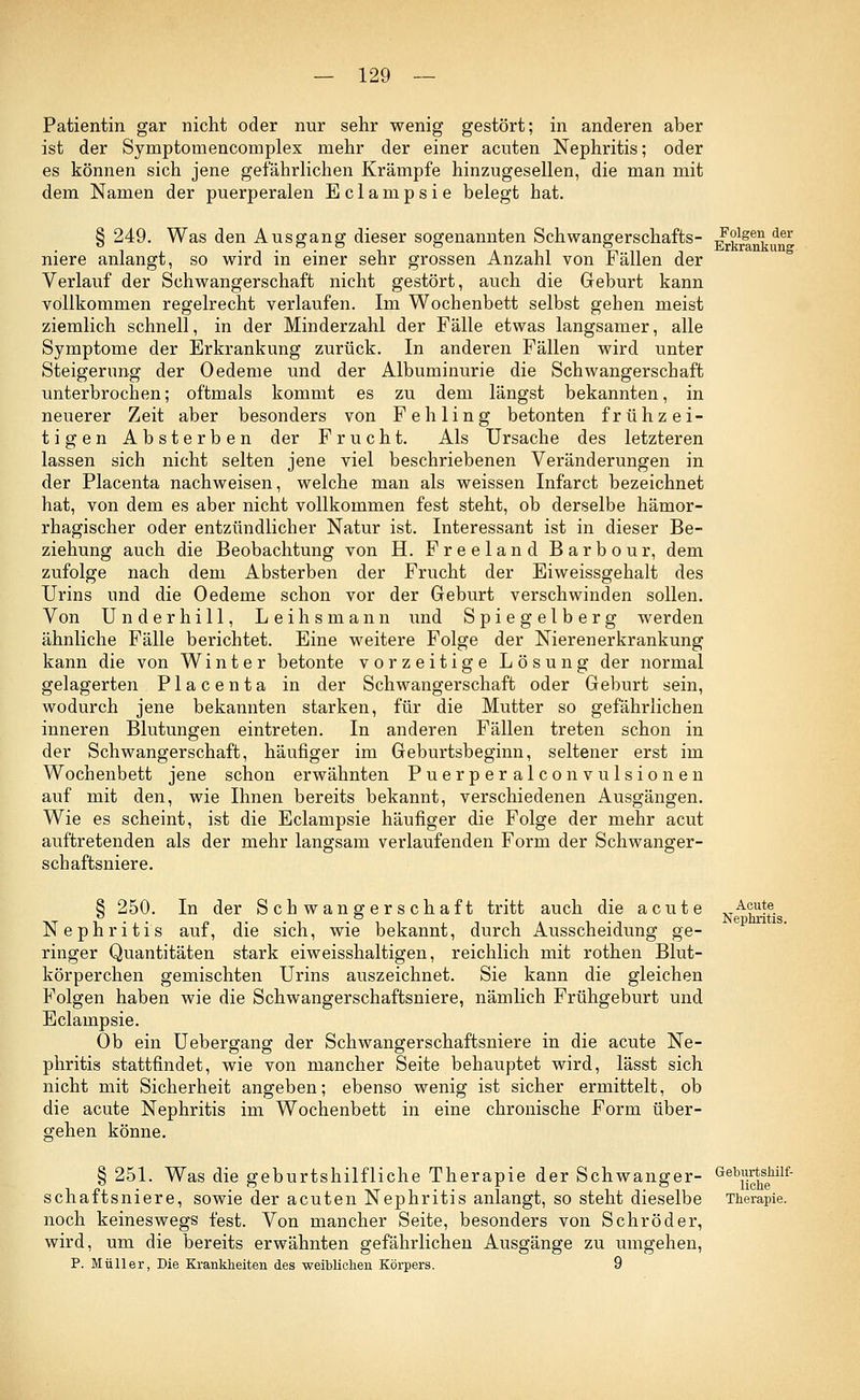 Patientin gar nicht oder nur sehr wenig gestört; in anderen aber ist der Symptomencomplex mehr der einer acuten Nephritis; oder es können sich jene gefährlichen Krämpfe hinzugesellen, die man mit dem Namen der puerperalen Eclampsie belegt hat. § 249. Was den Ausgang dieser sogenannten Schwangerschafts- niere anlangt, so wird in einer sehr grossen Anzahl von Fällen der Verlauf der Schwangerschaft nicht gestört, auch die Geburt kann vollkommen regelrecht verlaufen. Im Wochenbett selbst gehen meist ziemlich schnell, in der Minderzahl der Fälle etwas langsamer, alle Symptome der Erkrankung zurück. In anderen Fällen wird unter Steigerung der Oedeme und der Albuminurie die Schwangerschaft unterbrochen; oftmals kommt es zu dem längst bekannten, in neuerer Zeit aber besonders von Fehling betonten frühzei- tigen Absterben der Frucht. Als Ursache des letzteren lassen sich nicht selten jene viel beschriebenen Veränderungen in der Placenta nachweisen, welche man als weissen Infarct bezeichnet hat, von dem es aber nicht vollkommen fest steht, ob derselbe hämor- rhagischer oder entzündlicher Natur ist. Interessant ist in dieser Be- ziehung auch die Beobachtung von H. Freeland Barbour, dem zufolge nach dem Absterben der Frucht der Eiweissgehalt des Urins und die Oedeme schon vor der Geburt verschwinden sollen. Von Underhill, Leihsmann und Spiegelberg werden ähnliche Fälle berichtet. Eine weitere Folge der Nierenerkrankung kann die von Winter betonte vorzeitige Lösung der normal gelagerten Placenta in der Schwangerschaft oder Geburt sein, wodurch jene bekannten starken, für die Mutter so gefährlichen inneren Blutungen eintreten. In anderen Fällen treten schon in der Schwangerschaft, häufiger im Geburtsbeginn, seltener erst im Wochenbett jene schon erwähnten Puerperalconvulsionen auf mit den, wie Ihnen bereits bekannt, verschiedenen Ausgängen. Wie es scheint, ist die Eclampsie häufiger die Folge der mehr acut auftretenden als der mehr langsam verlaufenden Form der Schwanger- schaftsniere. Folgen der Erkrankung: § 250. In der Schwangerschaft tritt auch die acute Nephritis auf, die sich, wie bekannt, durch Ausscheidung ge- ringer Quantitäten stark eiweisshaltigen, reichlich mit rothen Blut- körperchen gemischten Urins auszeichnet. Sie kann die gleichen Folgen haben wie die Schwangerschaftsniere, nämlich Frühgeburt und Eclampsie. Ob ein Uebergang der Schwangerschaftsniere in die acute Ne- phritis stattfindet, wie von mancher Seite behauptet wird, lässt sich nicht mit Sicherheit angeben; ebenso wenig ist sicher ermittelt, ob die acute Nephritis im Wochenbett in eine chronische Form über- gehen könne. § 251. Was die geburtshilfliche Therapie der Schwanger- schaftsniere, sowie der acuten Nephritis anlangt, so steht dieselbe noch keineswegs fest. Von mancher Seite, besonders von Schröder, wird, um die bereits erwähnten gefährlichen Ausgänge zu umgehen, P. Müller, Die Krankheiten des weiblichen Körpers. 9 Acute Nephritis. Geburtshilf- liche Therapie.