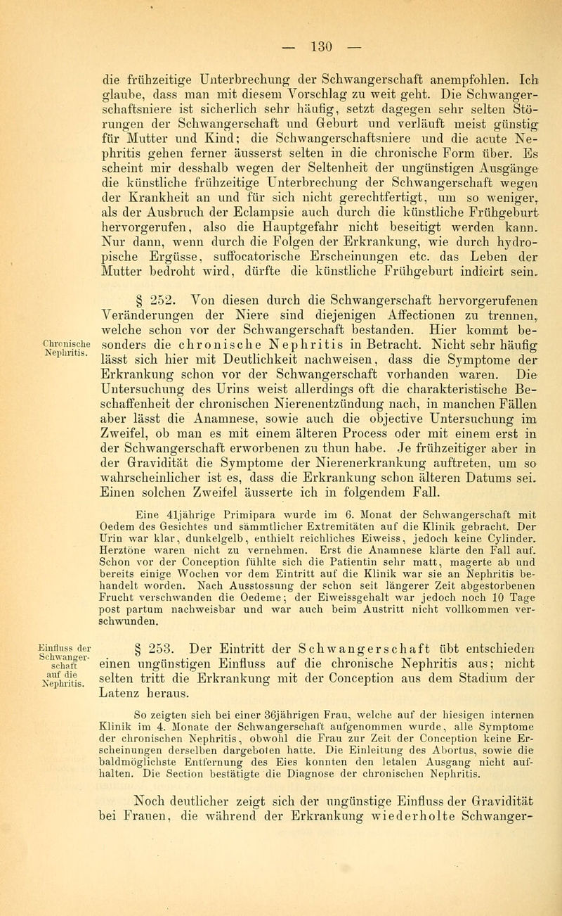 die frühzeitige Unterbrechung der Schwangerschaft anempfohlen. Ich glaube, dass man mit diesem Vorschlag zu weit geht. Die Schwanger- schaftsniere ist sicherlich sehr häufig, setzt dagegen sehr selten Stö- rungen der Schwangerschaft und Geburt und verläuft meist günstig für Mutter und Kind; die Schwangerschaftsniere und die acute Ne- phritis gehen ferner äusserst selten in die chronische Form über. Es scheint mir desshalb wegen der Seltenheit der ungünstigen Ausgänge die künstliche frühzeitige Unterbrechung der Schwangerschaft wegen der Krankheit an und für sich nicht gerechtfertigt, um so wenigerT als der Ausbruch der Eclampsie auch durch die künstliche Frühgeburt hervorgerufen, also die Hauptgefahr nicht beseitigt werden kann. Nur dann, wenn durch die Folgen der Erkrankung, wie durch hydro- pische Ergüsse, suffocatorische Erscheinungen etc. das Leben der Mutter bedroht wird, dürfte die künstliche Frühgeburt indicirt sein, § 252. Von diesen durch die Schwangerschaft hervorgerufenen Veränderungen der Niere sind diejenigen Affectionen zu trennen,, welche schon vor der Schwangerschaft bestanden. Hier kommt be- chronisciie sonders die chronische Nephritis in Betracht. Nicht sehr häufig lässt sich hier mit Deutlichkeit nachweisen, dass die Symptome der Erkrankung schon vor der Schwangerschaft vorhanden waren. Die Untersuchung des Urins weist allerdings oft die charakteristische Be- schaffenheit der chronischen Nierenentzündung nach, in manchen Fällen aber lässt die Anamnese, sowie auch die objective Untersuchung im Zweifel, ob man es mit einem älteren Process oder mit einem erst in der Schwangerschaft erworbenen zu thun habe. Je frühzeitiger aber in der Gravidität die Symptome der Nierenerkrankung auftreten, um so wahrscheinlicher ist es, dass die Erkrankung schon älteren Datums sei. Einen solchen Zweifel äusserte ich in folgendem Fall. Eine 41jährige Primipara wurde im 6. Monat der Schwangerschaft mit Oedem des Gesichtes und sämmtlicher Extremitäten auf die Klinik gebracht. Der Urin war klar, dunkelgelb, enthielt reichliches Eiweiss, jedoch keine Cylinder. Herztöne waren nicht zu vernehmen. Erst die Anamnese klärte den Fall auf. Schon vor der Conception fühlte sich die Patientin sehr matt, magerte ab und bereits einige Wochen vor dem Eintritt auf die Klinik war sie an Nephritis be- handelt worden. Nach Ausstossung der schon seit längerer Zeit abgestorbenen Frucht verschwanden die Oedeme; der Eiweissgehalt war jedoch noch 10 Tage post partum nachweisbar und war auch beim Austritt nicht vollkommen ver- schwunden. Nephritis. Einfluss der § 253. Der Eintritt der Schwangerschaft übt entschieden sciiatt einen ungünstigen Einfluss auf die chronische Nephritis aus; nicht Nephritis selten tritt die Erkrankung mit der Conception aus dem Stadium der Latenz heraus. So zeigten sich bei einer 36jährigen Frau, welche auf der hiesigen internen Klinik im 4. Monate der Schwangerschaft aufgenommen wurde, alle Symptome der chronischen Nephritis, obwohl die Frau zur Zeit der Conception keine Er- scheinungen derselben dargeboten hatte. Die Einleitung des Abortus, sowie die baldmöglichste Entfernung des Eies konnten den letalen Ausgang nicht auf- halten. Die Section bestätigte die Diagnose der chronischen Nephritis. Noch deutlicher zeigt sich der ungünstige Einfluss der Gravidität bei Frauen, die während der Erkrankung wiederholte Schwanger-