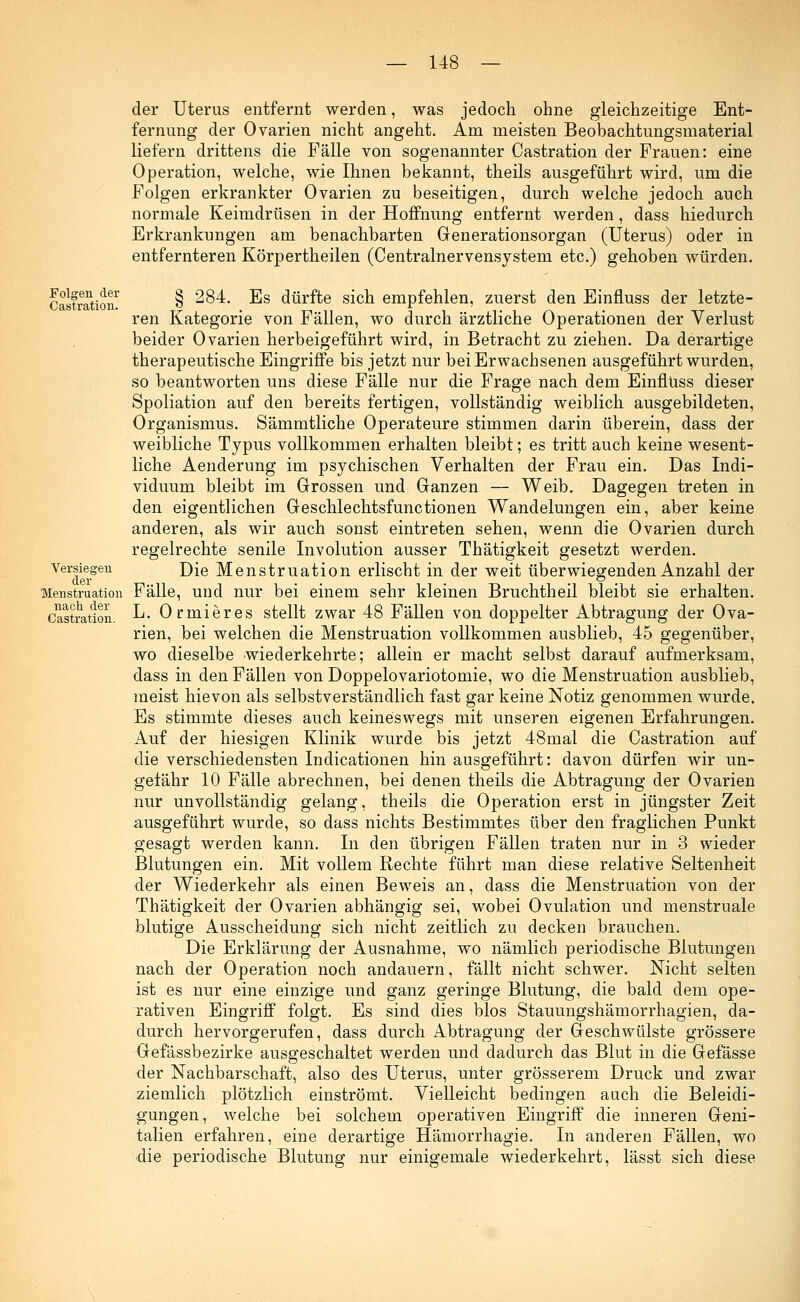 Folgen der Castration. Versiegen der Menstruation nach der Castration. der Uterus entfernt werden, was jedoch ohne gleichzeitige Ent- fernung der Ovarien nicht angeht. Am meisten Beobachtungsmaterial liefern drittens die Fälle von sogenannter Castration der Frauen: eine Operation, welche, wie Ihnen bekannt, theils ausgeführt wird, um die Folgen erkrankter Ovarien zu beseitigen, durch welche jedoch auch normale Keimdrüsen in der Hoffnung entfernt werden, dass hiedurch Erkrankungen am benachbarten Generationsorgan (Uterus) oder in entfernteren Körpertheilen (Centralnervensystem etc.) gehoben würden. § 284. Es dürfte sich empfehlen, zuerst den Einfluss der letzte- ren Kategorie von Fällen, wo durch ärztliche Operationen der Verlust beider Ovarien herbeigeführt wird, in Betracht zu ziehen. Da derartige therapeutische Eingriffe bis jetzt nur bei Erwachsenen ausgeführt wurden, so beantworten uns diese Fälle nur die Frage nach dem Einfluss dieser Spoliation auf den bereits fertigen, vollständig weiblich ausgebildeten, Organismus. Sämmtliche Operateure stimmen darin überein, dass der weibliche Typus vollkommen erhalten bleibt; es tritt auch keine wesent- liche Aenderung im psychischen Verhalten der Frau ein. Das Indi- viduum bleibt im Grossen und Ganzen — Weib. Dagegen treten in den eigentlichen Geschlechtsfunctionen Wandelungen ein, aber keine anderen, als wir auch sonst eintreten sehen, wenn die Ovarien durch regelrechte senile Involution ausser Thätigkeit gesetzt werden. Die Menstruation erlischt in der weit überwiegenden Anzahl der Fälle, und nur bei einem sehr kleinen Bruchtheil bleibt sie erhalten. L. Ormieres stellt zwar 48 Fällen von doppelter Abtragung der Ova- rien, bei welchen die Menstruation vollkommen ausblieb, 45 gegenüber, wo dieselbe wiederkehrte; allein er macht selbst darauf aufmerksam, dass in den Fällen von Doppelovariotomie, wo die Menstruation ausblieb, meist hievon als selbstverständlich fast gar keine Notiz genommen wurde. Es stimmte dieses auch keineswegs mit unseren eigenen Erfahrungen. Auf der hiesigen Klinik wurde bis jetzt 48mal die Castration auf die verschiedensten Indicationen hin ausgeführt: davon dürfen wir un- gefähr 10 Fälle abrechnen, bei denen theils die Abtragung der Ovarien nur unvollständig gelang, theils die Operation erst in jüngster Zeit ausgeführt wurde, so dass nichts Bestimmtes über den fraglichen Punkt gesagt werden kann. In den übrigen Fällen traten nur in 3 wieder Blutungen ein. Mit vollem Rechte führt man diese relative Seltenheit der Wiederkehr als einen Beweis an, dass die Menstruation von der Thätigkeit der Ovarien abhängig sei, wobei Ovulation und menstruale blutige Ausscheidung sich nicht zeitlich zu decken brauchen. Die Erklärung der Ausnahme, wo nämlich periodische Blutungen nach der Operation noch andauern, fällt nicht schwer. Nicht selten ist es nur eine einzige und ganz geringe Blutung, die bald dem ope- rativen Eingriff folgt. Es sind dies blos Stauungshämorrhagien, da- durch hervorgerufen, dass durch Abtragung der Geschwülste grössere Gefässbezirke ausgeschaltet werden und dadurch das Blut in die Gefässe der Nachbarschaft, also des Uterus, unter grösserem Druck und zwar ziemlich plötzlich einströmt. Vielleicht bedingen auch die Beleidi- gungen, welche bei solchem operativen Eingriff die inneren Geni- talien erfahren, eine derartige Hämorrhagie. In anderen Fällen, wo •die periodische Blutung nur einigemale wiederkehrt, lässt sich diese