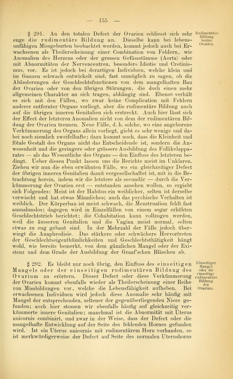 § 291. An den totalen Defect der Ovarien schliesst sich sehr enge die rudimentäre Bildung an. Dieselbe kann bei lebens- unfähigen Missgeburten beobachtet werden, kommt jedoch auch bei Er- wachsenen als Theilerscheinung einer Combination von Fehlern, wie Anomalien des Herzens oder der grossen Gefässstämme (Aorta) oder mit Abnormitäten der Nervencentren, besonders Idiotie und Cretinis- mus, vor. Es ist jedoch bei derartigen Individuen, welche klein und im Ganzen schwach entwickelt sind, fast unmöglich zu sagen, ob die Abänderungen der Geschlechtsfunctionen von dem mangelhaften Bau der Ovarien oder von den übrigen Störungen, die doch einen mehr allgemeinen Charakter an sich tragen, abhängig sind. Ebenso verhält es sich mit den Fällen, wo zwar keine Complication mit Fehlern anderer entfernter Organe vorliegt, aber die rudimentäre Bildung auch auf die übrigen inneren Genitalien sich erstreckt. Auch hier lässt sich der Effect der letzteren Anomalien nicht von dem der rudimentären Bil- dung der Ovarien trennen. Neue Fälle, d. h. solche, wo eine angeborene Verkümmerung des Organs allein vorliegt, giebt es sehr wenige und da- bei noch ziemlich zweifelhafte; dazu kommt noch, dass die Kleinheit und fötale Gestalt des Organs nicht das Entscheidende ist, sondern die An- wesenheit und die geringere oder grössere Ausbildung des Follikelappa- rates — als das Wesentliche des Organs — den Einfluss des letzteren be- dingt. Ueber diesen Punkt lassen uns die Berichte meist im Unklaren. Ziehen wir nun die eben erwähnten Fälle, wo ein gleichzeitiger Defect der übrigen inneren Genitalien damit vergesellschaftet ist, mit in die Be- trachtung herein, indem wir die letztere als secundär — durch die Ver- kümmerung der Ovarien erst — entstanden ansehen wollen, so ergiebt sich Folgendes: Meist ist der Habitus ein weiblicher, selten ist derselbe verwischt und hat etwas Männliches; auch das psychische Verhalten ist weiblich. Der Körperbau ist meist schwach, die Menstruation fehlt fast ausnahmslos; dagegen wird in Einzelfällen von einem sogar erhöhten Geschlechtstrieb berichtet; die Cohabitation kann vollzogen werden, weil die äusseren Genitalien und die Vagina meist normal, selten etwas zu eng gebaut sind. In der Mehrzahl der Fälle jedoch über- wiegt die Anaphrodisie. Das stärkere oder schwächere Hervortreten der Geschlechtseigenthümlichkeiten und Geschlechtsthätigkeit hängt wohl, wie bereits bemerkt, von dem gänzlichen Mangel oder der Exi- stenz und dem Grade der Ausbildung der Graafschen Bläschen ab. Rudimentäre Bildung beider Ovarien. § 292. Es bleibt nur noch übrig, den Einfluss des einseitigen Mangels oder der einseitigen rudimentären Bildung des Ovarium zu erörtern. Dieser Defect oder diese Verkümmerung der Ovarien kommt ebenfalls wieder als Theilerscheinung einer Reihe von Missbildungen vor, welche die Lebensfähigkeit aufheben. Bei erwachsenen Individuen wird jedoch diese Anomalie sehr häufig mit Mangel der entsprechenden, seltener der gegenüberliegenden Niere ge- funden; auch hier stossen wir ebenfalls häufig auf gleichzeitig ver- kümmerte innere Genitalien; manchmal ist die Abnormität mit Uterus unicornis combinirt, und zwar in der Weise, dass der Defect oder die mangelhafte Entwicklung auf der Seite des fehlenden Hornes gefunden wird. Ist ein Uterus unicornis mit rudimentärem Hörn vorhanden, so ist merkwürdigerweise der Defect auf Seite des normalen Uterushorns Einseitiger Mangel oder die einseitige rudimentäre Bildung des Ovarium.