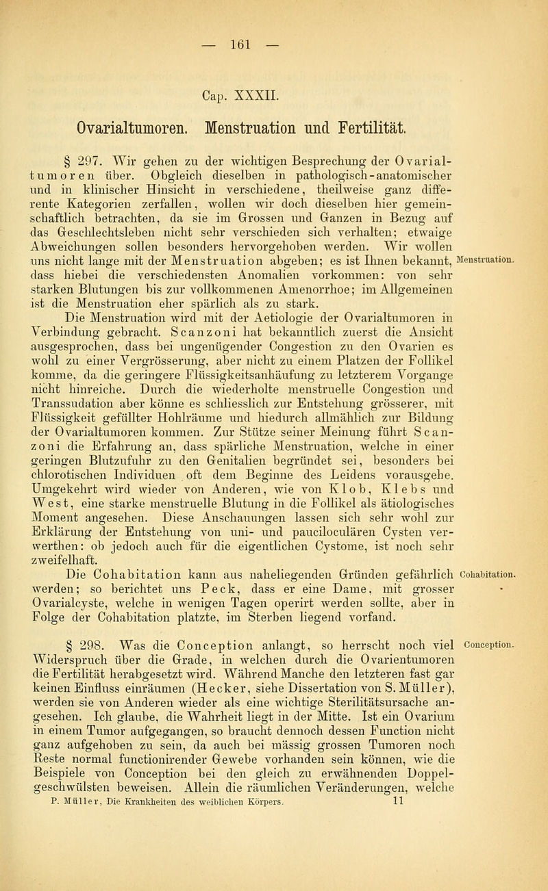 Cap. XXXII. Ovarialtumoren. Menstruation und Fertilität. § 297. Wir gehen zu der wichtigen Besprechung der Ovarial- tumoren über. Obgleich dieselben in pathologisch-anatomischer und in klinischer Hinsicht in verschiedene, theilweise ganz diffe- rente Kategorien zerfallen, wollen wir doch dieselben hier gemein- schaftlich betrachten, da sie im Grossen und Ganzen in Bezug auf das Geschlechtsleben nicht sehr verschieden sich verhalten; etwaige Abweichungen sollen besonders hervorgehoben werden. Wir wollen uns nicht lange mit der Menstruation abgeben; es ist Ihnen bekannt, Menstruation, dass hiebei die verschiedensten Anomalien vorkommen: von sehr starken Blutungen bis zur vollkommenen Amenorrhoe; im Allgemeinen ist die Menstruation eher spärlich als zu stark. Die Menstruation wird mit der Aetiologie der Ovarialtumoren in Verbindung gebracht. Scanzoni hat bekanntlich zuerst die Ansicht ausgesprochen, dass bei ungenügender Congestion zu den Ovarien es wohl zu einer Vergrösserung, aber nicht zu einem Platzen der Follikel komme, da die geringere Flüssigkeitsanhäufung zu letzterem Vorgange nicht hinreiche. Durch die wiederholte menstruelle Congestion und Transsudaten aber könne es schliesslich zur Entstehung grösserer, mit Flüssigkeit gefüllter Hohlräume und hiedurch allmählich zur Bildung der Ovarialtumoren kommen. Zur Stütze seiner Meinung führt Scan- zoni die Erfahrung an, dass spärliche Menstruation, welche in einer geringen Blutzufuhr zu den Genitalien begründet sei, besonders bei chlorotischen Individuen oft dem Beginne des Leidens vorausgehe. Umgekehrt wird wieder von Anderen, wie von Klob, Klebs und West, eine starke menstruelle Blutung in die Follikel als ätiologisches Moment angesehen. Diese Anschauungen lassen sich sehr wohl zur Erklärung der Entstehung von uni- und pauciloculären Cysten ver- werthen: ob jedoch auch für die eigentlichen Cystome, ist noch sehr zweifelhaft. Die Cohabitation kann aus naheliegenden Gründen gefährlich cohabitation. werden; so berichtet uns Peck, dass er eine Dame, mit grosser Ovarialcyste, welche in wenigen Tagen operirt werden sollte, aber in Folge der Cohabitation platzte, im Sterben liegend vorfand. § 298. Was die Conception anlangt, so herrscht noch viel conception. Widerspruch über die Grade, in welchen durch die Ovarientumoren die Fertilität herabgesetzt wird. Während Manche den letzteren fast gar keinen Einfluss einräumen (Hecker, siehe Dissertation von S. Müller), werden sie von Anderen wieder als eine wichtige Sterilitätsursache an- gesehen. Ich glaube, die Wahrheit liegt in der Mitte. Ist ein Ovarium in einem Tumor aufgegangen, so braucht dennoch dessen Function nicht ganz aufgehoben zu sein, da auch bei massig grossen Tumoren noch Reste normal functionirender Gewebe vorhanden sein können, wie die Beispiele von Conception bei den gleich zu erwähnenden Doppel- geschwülsten beweisen. Allein die räumlichen Veränderungen, welche P. Müller, Die Krankheiten des weiblichen Körpers. 11