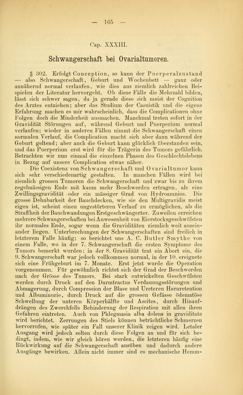 Cap. XXXIII. Schwangerschaft bei Ovarialtumoren. § 302. Erfolgt Conception, so kann der Puerperalzustand — also Schwangerschaft, Geburt und Wochenbett — ganz oder annähernd normal verlaufen, wie dies aus ziemlich zahlreichen Bei- spielen der Literatur hervorgeht. Ob diese Fälle die Mehrzahl bilden, lässt sich schwer sagen, da ja gerade diese sich meist der Cognition des Arztes entziehen; aber das Studium der Casuistik und die eigene Erfahrung machen es mir wahrscheinlich, dass die Complicationen ohne Folgen doch die Minderheit ausmachen. Manchmal treten sofort in der Gravidität Störungen auf, während Geburt und Puerperium normal verlaufen; wieder in anderen Fällen nimmt die Schwangerschaft einen normalen Verlauf, die Complication macht sich aber dann während der Geburt geltend; aber auch die Geburt kann glücklich überstanden sein, und das Puerperium erst wird für die Trägerin des Tumors gefährlich. Betrachten wir nun einmal die einzelnen Phasen des Geschlechtslebens in Bezug auf unsere Complication etwas näher. Die Coexistenz von Schwangerschaft und Ovarialtumor kann sich sehr verschiedenartig gestalten. In manchen Fällen wird bei ziemlich grossen Tumoren die Schwangerschaft und zwar bis zu ihrem regelmässigen Ende mit kaum mehr Beschwerden ertragen, als eine Zwillingsgravidität oder ein massiger Grad von Hydroamnios. Die grosse Dehnbarkeit der Bauchdecken, wie sie den Multigravidis meist eigen ist, scheint einen ungestörteren Verlauf zu ermöglichen, als die Straffheit der Bauchwandungen Erstgeschwängerter. Zuweilen erreichen mehrere Schwangerschaften bei Anwesenheit von Eierstocksgeschwülsten ihr normales Ende, sogar wenn die Graviditäten ziemlich weit ausein- ander liegen. Unterbrechungen der Schwangerschaften sind freilich in letzterem Falle häufig; so berichtet uns A. C. Butler Smythe von einem Falle, wo in der 7. Schwangerschaft die ersten Symptome des Tumors bemerkt wurden; in der 8. Gravidität trat ein Abort ein, die 9. Schwangerschaft war jedoch vollkommen normal, in der 10. ereignete sich eine Frühgeburt im 7. Monate. Erst jetzt wurde die Operation vorgenommen. Für gewöhnlich richtet sich der Grad der Beschwerden nach der Grösse des Tumors. Bei stark entwickelten Geschwülsten werden durch Druck auf den Darmtractus Verdauungsstörungen und Abmagerung, durch Compression der Blase und Ureteren Harnretention und Albuminurie, durch Druck auf die grossen Gefässe ödematöse Schwellung der unteren Körperhälfte und Ascites, durch Hinauf- drängen des Zwerchfells Behinderung der Respiration mit allen ihren Gefahren eintreten. Auch von Phlegmasia alba dolens in graviditate wird berichtet. Zerrungen des Stiels können beträchtliche Schmerzen hervorrufen, wie später ein Fall unserer Klinik zeigen wird. Letaler Ausgang wird jedoch selten durch diese Folgen an und für sich be- dingt, indem, wie wir gleich hören werden, die letzteren häufig eine Rückwirkung auf die Schwangerschaft ausüben und dadurch andere Ausgänge bewirken. Allein nicht immer sind es mechanische Hemm-