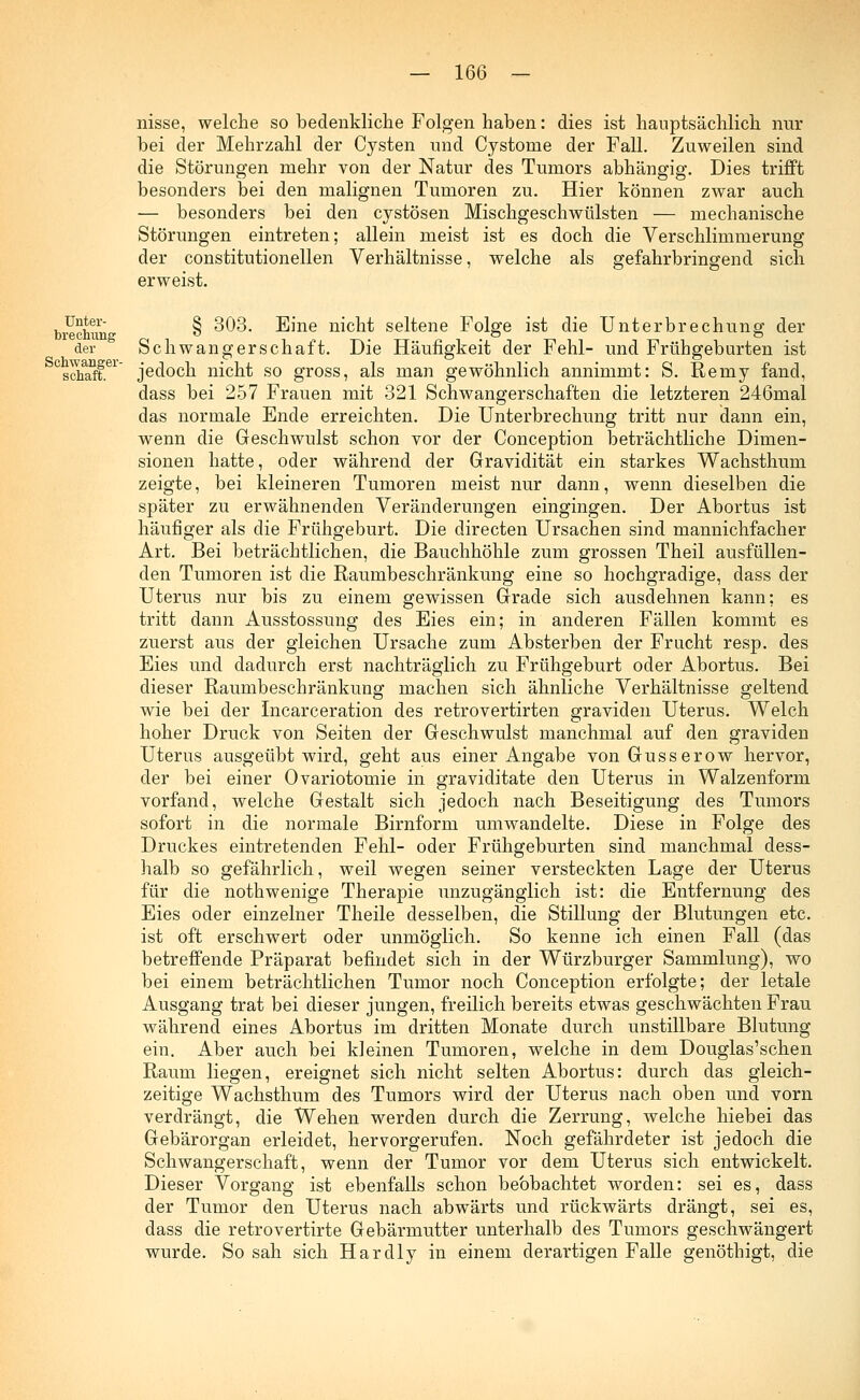 nisse, welche so bedenkliche Folgen haben: dies ist hauptsächlich nur bei der Mehrzahl der Cysten und Cystome der Fall. Zuweilen sind die Störungen mehr von der Natur des Tumors abhängig. Dies trifft besonders bei den malignen Tumoren zu. Hier können zwar auch — besonders bei den cystösen Mischgeschwülsten — mechanische Störungen eintreten; allein meist ist es doch die Verschlimmerung der constitutionellen Verhältnisse, welche als gefahrbringend sich erweist. Unter- brechung der Schwanger- schaft. § 303. Eine nicht seltene Folge ist die Unterbrechung der Schwangerschaft. Die Häufigkeit der Fehl- und Frühgeburten ist jedoch nicht so gross, als man gewöhnlich annimmt: S. Remy fand, dass bei 257 Frauen mit 321 Schwangerschaften die letzteren 246mal das normale Ende erreichten. Die Unterbrechung tritt nur dann ein, wenn die Geschwulst schon vor der Conception beträchtliche Dimen- sionen hatte, oder während der Gravidität ein starkes Wachsthum zeigte, bei kleineren Tumoren meist nur dann, wenn dieselben die später zu erwähnenden Veränderungen eingingen. Der Abortus ist häufiger als die Frühgeburt. Die directen Ursachen sind mannichfacher Art. Bei beträchtlichen, die Bauchhöhle zum grossen Theil ausfüllen- den Tumoren ist die Raumbeschränkung eine so hochgradige, dass der Uterus nur bis zu einem gewissen Grade sich ausdehnen kann: es tritt dann Ausstossung des Eies ein; in anderen Fällen kommt es zuerst aus der gleichen Ursache zum Absterben der Frucht resp. des Eies und dadurch erst nachträglich zu Frühgeburt oder Abortus. Bei dieser Raumbeschränkung machen sich ähnliche Verhältnisse geltend wie bei der Incarceration des retrovertirten graviden Uterus. Welch hoher Druck von Seiten der Geschwulst manchmal auf den graviden Uterus ausgeübt wird, geht aus einer Angabe von Gusserow hervor, der bei einer Ovariotomie in graviditate den Uterus in Walzenform vorfand, welche Gestalt sich jedoch nach Beseitigung des Tumors sofort in die normale Birnform umwandelte. Diese in Folge des Druckes eintretenden Fehl- oder Frühgeburten sind manchmal dess- halb so gefährlich, weil wegen seiner versteckten Lage der Uterus für die nothwenige Therapie unzugänglich ist: die Entfernung des Eies oder einzelner Theile desselben, die Stillung der Blutungen etc. ist oft erschwert oder unmöglich. So kenne ich einen Fall (das betreffende Präparat befindet sich in der Würzburger Sammlung), wo bei einem beträchtlichen Tumor noch Conception erfolgte; der letale Ausgang trat bei dieser jungen, freilich bereits etwas geschwächten Frau während eines Abortus im dritten Monate durch unstillbare Blutung ein. Aber auch bei kleinen Tumoren, welche in dem Douglas'schen Raum liegen, ereignet sich nicht selten Abortus: durch das gleich- zeitige Wachsthum des Tumors wird der Uterus nach oben und vorn verdrängt, die Wehen werden durch die Zerrung, welche hiebei das Gebärorgan erleidet, hervorgerufen. Noch gefährdeter ist jedoch die Schwangerschaft, wenn der Tumor vor dem Uterus sich entwickelt. Dieser Vorgang ist ebenfalls schon beobachtet worden: sei es, dass der Tumor den Uterus nach abwärts und rückwärts drängt, sei es, dass die retrovertirte Gebärmutter unterhalb des Tumors geschwängert wurde. So sah sich Hardly in einem derartigen Falle genöthigt, die