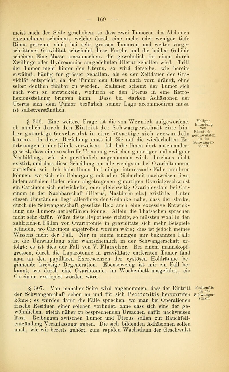 meist nach der Seite geschoben, so dass zwei Tumoren das Abdomen einzunehmen scheinen, welche durch eine mehr oder weniger tiefe Rinne getrennt sind; bei sehr grossen Tumoren und weiter vorge- schrittener Gravidität schwindet diese Furche und die beiden Gebilde scheinen Eine Masse auszumachen, die gewöhnlich für einen durch Zwillinge oder Hydroamnios ausgedehnten Uterus gehalten wird. Tritt der Tumor mehr hinter den Uterus, so wird derselbe, wie bereits erwähnt, häufig für grösser gehalten, als es der Zeitdauer der Gra- vidität entspricht, da der Tumor den Uterus nach vorn drängt, ohne selbst deutlich fühlbar zu werden. Seltener scheint der Tumor sich nach vorn zu entwickeln, wodurch er den Uterus in eine Retro- flexionsstellung bringen kann. Dass bei starken Adhäsionen der Uterus sich dem Tumor bezüglich seiner Lage accommodiren muss, ist selbstverständlich. § 306. Eine weitere Frage ist die von Wernich aufgeworfene, ob nämlich durch den Eintritt der Schwangerschaft eine bis- her gutartige Geschwulst in eine bösartige sich verwandeln könne. In dieser Beziehung muss ich Sie auf die wiederholten Er- örterungen in der Klinik verweisen. Ich habe Ihnen dort auseinander- gesetzt, dass eine so schroffe Trennung zwischen gutartiger und maligner Neubildung, wie sie gewöhnlich angenommen wird, durchaus nicht existirt, und dass diese Scheidung am allerwenigsten bei Ovarialtumoren zutreffend sei. Ich habe Ihnen dort einige interessante Fälle anführen können, wo sich ein Uebergang mit aller Sicherheit nachweisen liess, indem auf dem Boden einer abgetragenen gutartigen Ovarialgeschwulst ein Carcinom sich entwickelte, oder gleichzeitig Ovarialcystom bei Car- cinom in der Nachbarschaft (Uterus, Mastdarm etc.) existirte. Unter diesen Umständen liegt allerdings der Gedanke nahe, dass der starke, durch die Schwangerschaft gesetzte Reiz auch eine excessive Entwick- lung des Tumors herbeiführen könne. Allein die Thatsachen sprechen nicht sehr dafür. Wäre diese Hypothese richtig, so müssten wohl in den zahlreichen Fällen von Ovariotomie in graviditate sich mehr Beispiele befinden, wo Carcinom angetroffen worden wäre; dies ist jedoch meines Wissens nicht der Fall. Nur in einem einzigen mir bekannten Falle ist die Umwandlung sehr wahrscheinlich in der Schwangerschaft er- folgt; es ist dies der Fall von V. Flaischer. Bei einem mannskopf- grossen, durch die Laparotomie in graviditate entfernten Tumor fand man an den papillären Excrescenzen der cystösen Hohlräume be- ginnende krebsige Degeneration. Ebensowenig ist mir ein Fall be- kannt, wo durch eine Ovariotomie, im Wochenbett ausgeführt, ein Carcinom exstirpirt worden wäre. Entartung von Eierstocks- jeschwülsten in der Schwanger- schaft. § 307. Von mancher Seite wird angenommen, dass der Eintritt der Schwangerschaft schon an und für sich Peritonitis hervorrufen könne; es würden dafür die Fälle sprechen, wo man bei Operationen frische Residuen einer solchen vorfindet, ohne dass sich eine der ge- wöhnlichen, gleich näher zu besprechenden Ursachen dafür nachweisen lässt. Reibungen zwischen Tumor und Uterus sollen zur Bauchfell- entzündung Veranlassung geben. Die sich bildenden Adhäsionen sollen auch, wie wir bereits gehört, zum rapiden Wachsthum der Geschwulst Peritonitis in der Schwanger- schaft.