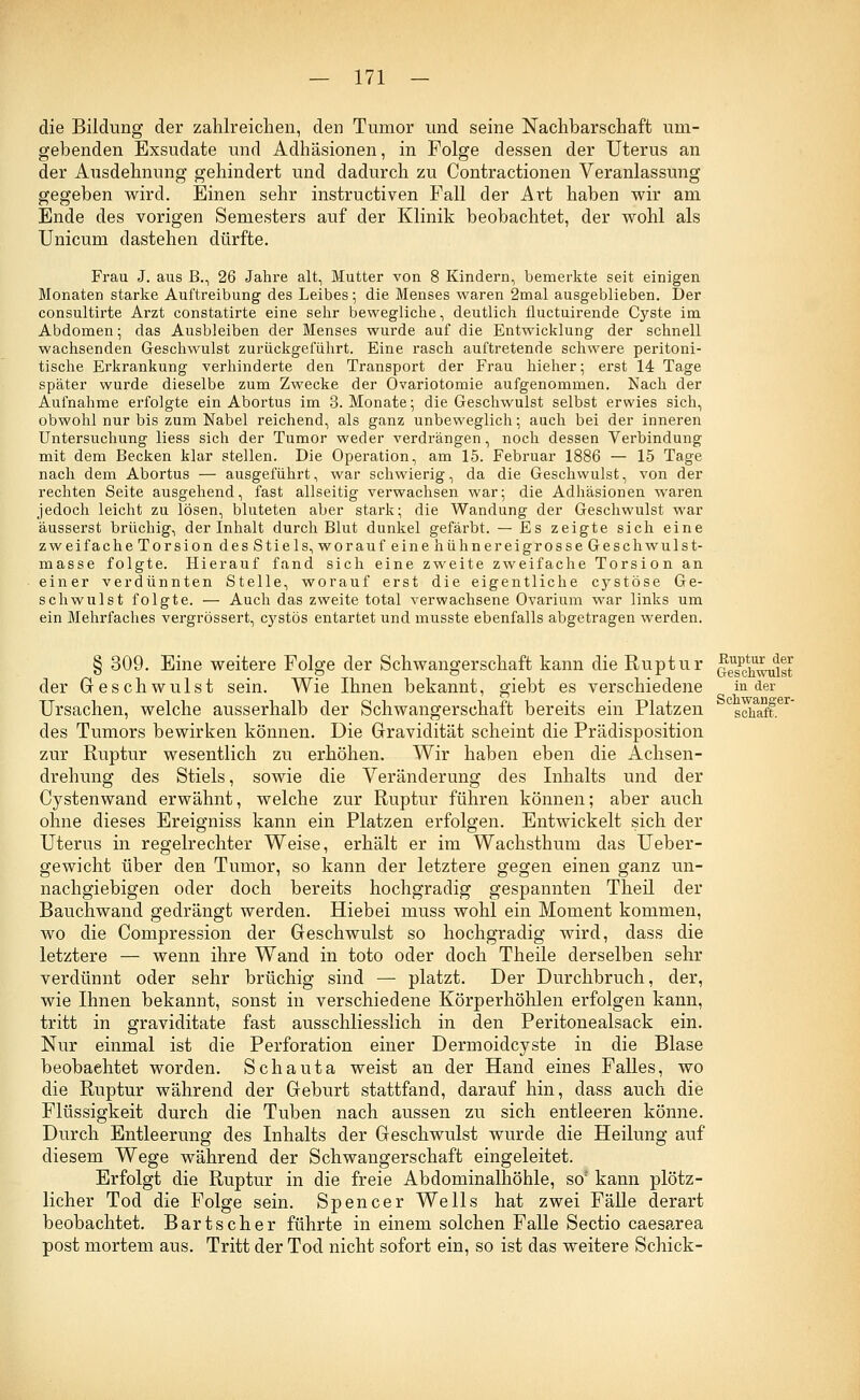 die Bildung der zahlreichen, den Tumor und seine Nachbarschaft um- gebenden Exsudate und Adhäsionen, in Folge dessen der Uterus an der Ausdehnung gehindert und dadurch zu Contractionen Veranlassung gegeben wird. Einen sehr instructiven Fall der Art haben wir am Ende des vorigen Semesters auf der Klinik beobachtet, der wohl als Unicum dastehen dürfte. Frau J. aus B., 26 Jahre alt, Mutter von 8 Kindern, bemerkte seit einigen Monaten starke Auftreibung des Leibes; die Menses waren 2mal ausgeblieben. Der consultirte Arzt constatirte eine sehr bewegliche, deutlich fluctuirende Cyste im Abdomen; das Ausbleiben der Menses wurde auf die Entwicklung der schnell wachsenden Geschwulst zurückgeführt. Eine rasch auftretende schwere peritoni- tische Erkrankung verhinderte den Transport der Frau hieher; erst 14 Tage später wurde dieselbe zum Zwecke der Ovariotomie aufgenommen. Nach der Aufnahme erfolgte ein Abortus im 3. Monate; die Geschwulst selbst erwies sich, obwohl nur bis zum Nabel reichend, als ganz unbeweglich; auch bei der inneren Untersuchung liess sich der Tumor weder verdrängen, noch dessen Verbindung mit dem Becken klar stellen. Die Operation, am 15. Februar 1886 — 15 Tage nach dem Abortus — ausgeführt, war schwierig, da die Geschwulst, von der rechten Seite ausgehend, fast allseitig verwachsen war; die Adhäsionen waren jedoch leicht zu lösen, bluteten aber stark; die Wandung der Geschwulst war äusserst brüchig, der Inhalt durch Blut dunkel gefärbt. — Es zeigte sich eine zweifache Torsion des Stiels, worauf eine hühnereigrosse Geschwulst- masse folgte. Hierauf fand sich eine zweite zweifache Torsion an einer verdünnten Stelle, worauf erst die eigentliche cystöse Ge- schwulst folgte. — Auch das zweite total verwachsene Ovarium war links um ein Mehrfaches vergrössert, cystös entartet und musste ebenfalls abgetragen werden. § 309. Eine weitere Folge der Schwangerschaft kann die Ruptur q^,^^ der Geschwulst sein. Wie Ihnen bekannt, giebt es verschiedene in der Ursachen, welche ausserhalb der Schwangerschaft bereits ein Platzen schaff des Tumors bewirken können. Die Gravidität scheint die Prädisposition zur Ruptur wesentlich zu erhöhen. Wir haben eben die Achsen- drehung des Stiels, sowie die Veränderung des Inhalts und der Cysten wand erwähnt, welche zur Ruptur führen können; aber auch ohne dieses Ereigniss kann ein Platzen erfolgen. Entwickelt sich der Uterus in regelrechter Weise, erhält er im Wachsthum das Ueber- gewicht über den Tumor, so kann der letztere gegen einen ganz un- nachgiebigen oder doch bereits hochgradig gespannten Theil der Bauchwand gedrängt werden. Hiebei muss wohl ein Moment kommen, wo die Compression der Geschwulst so hochgradig wird, dass die letztere — wenn ihre Wand in toto oder doch Theile derselben sehr verdünnt oder sehr brüchig sind — platzt. Der Durchbruch, der, wie Ihnen bekannt, sonst in verschiedene Körperhöhlen erfolgen kann, tritt in graviditate fast ausschliesslich in den Peritonealsack ein. Nur einmal ist die Perforation einer Dermoidcyste in die Blase beobachtet worden. Schauta weist an der Hand eines Falles, wo die Ruptur während der Geburt stattfand, darauf hin, dass auch die Flüssigkeit durch die Tuben nach aussen zu sich entleeren könne. Durch Entleerung des Inhalts der Geschwulst wurde die Heilung auf diesem Wege während der Schwangerschaft eingeleitet. Erfolgt die Ruptur in die freie Abdominalhöhle, so; kann plötz- licher Tod die Folge sein. Spencer Wells hat zwei Fälle derart beobachtet. Bartscher führte in einem solchen Falle Sectio caesarea post mortem aus. Tritt der Tod nicht sofort ein, so ist das weitere Schick-