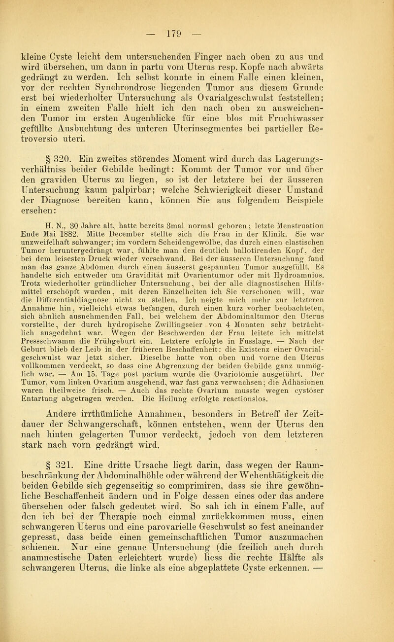 kleine Cyste leicht dem untersuchenden Finger nach oben zu aus und wird übersehen, um dann in partu vom Uterus resp. Kopfe nach abwärts gedrängt zu werden. Ich selbst konnte in einem Falle einen kleinen, vor der rechten Synchrondrose liegenden Tumor aus diesem Grunde erst bei wiederholter Untersuchung als Ovarialgeschwulst feststellen; in einem zweiten Falle hielt ich den nach oben zu ausweichen- den Tumor im ersten Augenblicke für eine blos mit Fruchtwasser gefüllte Ausbuchtung des unteren Uterinsegmentes bei partieller Re- troversio uteri. § 320. Ein zweites störendes Moment wird durch das Lagerungs- verhältniss beider Gebilde bedingt: Kommt der Tumor vor und über den graviden Uterus zu liegen, so ist der letztere bei der äusseren Untersuchung kaum palpirbar; welche Schwierigkeit dieser Umstand der Diagnose bereiten kann, können Sie aus folgendem Beispiele ersehen: H. N., 30 Jahre alt, hatte bereits 3mal normal geboren; letzte Menstruation Ende Mai 1882. Mitte December stellte sich die Frau in der Klinik. Sie war unzweifelhaft schwanger; im vordem Scheidengewölbe, das durch einen elastischen Tumor heruntergedrängt war, fühlte man den deutlich ballotirenden Kopf, der bei dem leisesten Druck wieder verschwand. Bei der äusseren Untersuchung fand man das ganze Abdomen durch einen äusserst gespannten Tumor ausgefüllt. Es handelte sich entweder um Gravidität mit Ovarientumor oder mit Hydroamnios. Trotz wiederholter gründlicher Untersuchung, bei der alle diagnostischen Hilfs- mittel erschöpft wurden, mit deren Einzelheiten ich Sie verschonen will, war die Differentialdiagnose nicht zu stellen. Ich neigte mich mehr zur letzteren Annahme hin, vielleicht etwas befangen, durch einen kurz vorher beobachteten, sich ähnlich ausnehmenden Fall, bei welchem der Abdominaltumor den Uterus vorstellte, der durch hydropische Zwillingseier von 4 Monaten sehr beträcht- lich ausgedehnt war. Wegen der Beschwerden der Frau leitete ich mittelst Pressschwamm die Frühgeburt ein. Letztere erfolgte in Fusslage. — Nach der Geburt blieb der Leib in der früheren Beschaffenheit: die Existenz einer Ovarial- geschwulst war jetzt sicher. Dieselbe hatte von oben und vorne den Uterus vollkommen verdeckt, so dass eine Abgrenzung der beiden Gebilde ganz unmög- lich war. — Am 15. Tage post partum wurde die Ovariotomie ausgeführt. Der Tumor, vom linken Ovarium ausgehend, war fast ganz verwachsen; die Adhäsionen waren theilweise frisch. — Auch das rechte Ovarium musste wegen cystöser Entartung abgetragen werden. Die Heilung erfolgte reactionslos. Andere irrthümliche Annahmen, besonders in Betreff der Zeit- dauer der Schwangerschaft, können entstehen, wenn der Uterus den nach hinten gelagerten Tumor verdeckt, jedoch von dem letzteren stark nach vorn gedrängt wird. § 321. Eine dritte Ursache liegt darin, dass wegen der Raum- beschränkung der Abdominalhöhle oder während der Wehenthätigkeit die beiden Gebilde sich gegenseitig so comprimiren, dass sie ihre gewöhn- liche Beschaffenheit ändern und in Folge dessen eines oder das andere übersehen oder falsch gedeutet wird. So sah ich in einem Falle, auf den ich bei der Therapie noch einmal zurückkommen muss, einen schwangeren Uterus und eine parovarielle Geschwulst so fest aneinander gepresst, dass beide einen gemeinschaftlichen Tumor auszumachen schienen. Nur eine genaue Untersuchung (die freilich auch durch anamnestische Daten erleichtert wurde) Hess die rechte Hälfte als schwangeren Uterus, die linke als eine abgeplattete Cyste erkennen. —