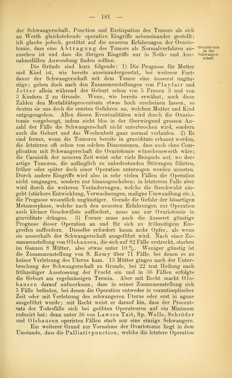 der Schwangerschaft, Punction und Exstirpation des Tumors als sich an Werth gleichstehende operative Eingriffe nebeneinander gestellt; ich glaube jedoch, gestützt auf die neueren Erfahrungen der Ovario- tomie, dass eine Abtragung des Tumors als Normalverfahren an- zusehen ist und dass die übrigen Eingriffe nur in Noth- und Aus- nahmsfällen Anwendung finden sollten. Die Gründe sind kurz folgende: 1) Die Prognose für Mutter und Kind ist, wie bereits auseinandergesetzt, bei weiterer Fort- dauer der Schwangerschaft mit dem Tumor eine äusserst ungün- stige; gehen doch nach den Zusammenstellungen von Play fair und Jett er allein während der Geburt schon von 5 Frauen 3 und von 3 Kindern 2 zu Grunde. Wenn, wie bereits erwähnt, auch diese Zahlen den Mortalitätsprocentsatz etwas hoch erscheinen lassen, so deuten sie uns doch die ernsten Gefahren an, welchen Mutter und Kind entgegengehen. Allen diesen Eventualitäten wird durch die Ovario- tomie vorgebeugt, indem nicht blos in der überwiegend grossen An- zahl der Fälle die Schwangerschaft nicht unterbrochen wird, sondern auch die Geburt und das Wochenbett ganz normal verlaufen. 2) Es sind ferner, wenn die Tumoren bereits in graviditate erkannt werden, die letzteren oft schon von solchen Dimensionen, dass auch ohne Com- plication mit Schwangerschaft die Ovariotomie wünschenswerth wäre; die Casuistik der neueren Zeit weist sehr viele Beispiele auf, wo der- artige Tumoren, die anfänglich zu unbedeutenden Störungen führten, früher oder später doch einer Operation unterzogen werden mussten. Durch andere Eingriffe wird also in sehr vielen Fällen die Operation nicht umgangen, sondern nur hinausgeschoben; in letzterem Falle aber wird durch die weiteren Veränderungen, welche die Geschwulst ein- geht (stärkere Entwicklung, Verwachsungen, maligne Umwandlung etc.), die Prognose wesentlich ungünstiger. Gerade die Gefahr der bösartigen Metamorphose, welche nach den neuesten Erfahrungen zur Operation auch kleiner Geschwülste auffordert, muss uns zur Ovariotomie in graviditate drängen. 3) Ferner muss auch die äusserst günstige Prognose dieser Operation an und für sich zu frühzeitigem Ein- greifen auffordern. Dieselbe erfordert kaum mehr Opfer, als wenn sie ausserhalb der Schwangerschaft ausgeführt wird. Nach einer Zu- sammenstellung von Olshausen, die sich auf 82 Fälle erstreckt, starben im Ganzen 8 Mütter, also etwas unter 10°/0. Weniger günstig ist die Zusammenstellung von S. Remy über 71 Fälle, bei denen es zu keiner Verletzung des Uterus kam. 13 Mütter gingen nach der Unter- brechung der Schwangerschaft zu Grunde, bei 22 trat Heilung nach frühzeitiger Ausstossung der Frucht ein und in 36 Fällen erfolgte die Geburt am regelmässigen Termin. Aber mit Recht macht Ols- hausen darauf aufmerksam, dass in seiner Zusammenstellung sich 5 Fälle befinden, bei denen die Operation entweder in vorantiseptischer Zeit oder mit Verletzung des schwangeren Uterus oder erst in agone ausgeführt wurde; mit Recht weist er darauf hin, dass der Procent- satz der Todesfälle sich bei geübten Operateuren auf ein Minimum reducirt hat: denn unter 36 von Lawson Tait, Sp. Wells, Schröder und Olshausen operirten Fällen starb nur eine einzige Schwangere. Ein weiterer Grund zur Vornahme der Ovariotomie liegt in dem Umstände, dass die Palliativpunction, welche die letztere Operation Ovariotomie in der Schwanger- schaft.