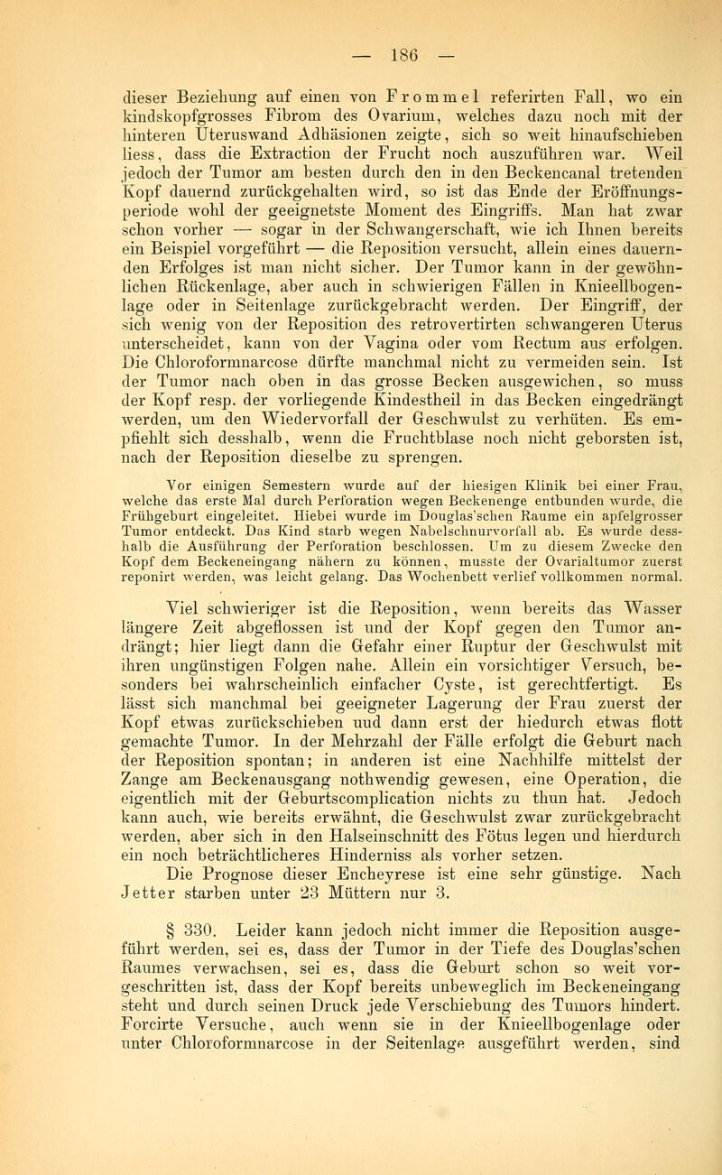 dieser Beziehung auf einen von Frommel referirten Fall, wo ein kindskopfgrosses Fibrom des Ovarium, welches dazu noch mit der hinteren Uteruswand Adhäsionen zeigte, sich so weit hinaufschieben Hess, dass die Extraction der Frucht noch auszuführen war. Weil jedoch der Tumor am besten durch den in den Beckencanal tretenden Kopf dauernd zurückgehalten wird, so ist das Ende der Eröffnungs- periode wohl der geeignetste Moment des Eingriffs. Man hat zwar schon vorher — sogar in der Schwangerschaft, wie ich Ihnen bereits ein Beispiel vorgeführt — die Reposition versucht, allein eines dauern- den Erfolges ist man nicht sicher. Der Tumor kann in der gewöhn- lichen Rückenlage, aber auch in schwierigen Fällen in Knieellbogen- lage oder in Seitenlage zurückgebracht werden. Der Eingriff, der sich wenig von der Reposition des retrovertirten schwangeren Uterus unterscheidet, kann von der Vagina oder vom Rectum aus erfolgen. Die Chloroformnarcose dürfte manchmal nicht zu vermeiden sein. Ist der Tumor nach oben in das grosse Becken ausgewichen, so niuss der Kopf resp. der vorliegende Kindestheil in das Becken eingedrängt werden, um den Wiedervorfall der Geschwulst zu verhüten. Es em- pfiehlt sich desshalb, wenn die Fruchtblase noch nicht geborsten ist, nach der Reposition dieselbe zu sprengen. Vor einigen Semestern wurde auf der hiesigen Klinik bei einer Frau, welche das erste Mal durch Perforation wegen Beckenenge entbunden wurde, die Frühgeburt eingeleitet. Hiebei wurde im Douglas'schen Räume ein apfelgrosser Tumor entdeckt. Das Kind starb wegen Nabelschnurvorfall ab. Es wurde dess- halb die Ausführung der Perforation beschlossen. Um zu diesem Zwecke den Kopf dem Beckeneingang nähern zu können, musste der Ovarialtumor zuerst reponirt werden, was leicht gelang. Das Wochenbett verlief vollkommen normal. Viel schwieriger ist die Reposition, wenn bereits das Wasser längere Zeit abgeflossen ist und der Kopf gegen den Tumor an- drängt; hier liegt dann die Gefahr einer Ruptur der Geschwulst mit ihren ungünstigen Folgen nahe. Allein ein vorsichtiger Versuch, be- sonders bei wahrscheinlich einfacher Cyste, ist gerechtfertigt. Es lässt sich manchmal bei geeigneter Lagerung der Frau zuerst der Kopf etwas zurückschieben uud dann erst der hiedurch etwas flott gemachte Tumor. In der Mehrzahl der Fälle erfolgt die Geburt nach der Reposition spontan; in anderen ist eine Nachhilfe mittelst der Zange am Beckenausgang nothwendig gewesen, eine Operation, die eigentlich mit der Geburtscomplication nichts zu thun hat. Jedoch kann auch, wie bereits erwähnt, die Geschwulst zwar zurückgebracht werden, aber sich in den Halseinschnitt des Fötus legen und hierdurch ein noch beträchtlicheres Hinderniss als vorher setzen. Die Prognose dieser Encheyrese ist eine sehr günstige. Nach Jett er starben unter 23 Müttern nur 3. § 330. Leider kann jedoch nicht immer die Reposition ausge- führt werden, sei es, dass der Tumor in der Tiefe des Douglas'schen Raumes verwachsen, sei es, dass die Geburt schon so weit vor- geschritten ist, dass der Kopf bereits unbeweglich im Beckeneingang steht und durch seinen Druck jede Verschiebung des Tumors hindert. Forcirte Versuche, auch wenn sie in der Knieellbogenlage oder unter Chloroformnarcose in der Seitenlage ausgeführt werden, sind