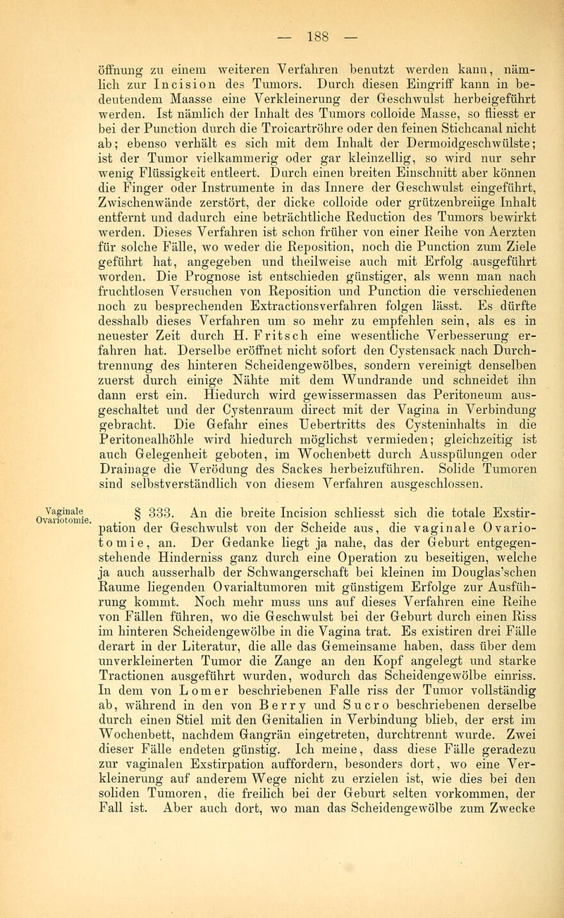 Öffnung zu einem weiteren Verfahren benutzt werden kann, näm- lich zur Incision des Tumors. Durch diesen Eingriff kann in be- deutendem Maasse eine Verkleinerung der Geschwulst herbeigeführt werden. Ist nämlich der Inhalt des Tumors colloide Masse, so fliesst er bei der Punction durch die Troicartröhre oder den feinen Stichcanal nicht ab; ebenso verhält es sich mit dem Inhalt der Dermoidgeschwülste; ist der Tumor vielkammerig oder gar kleinzellig, so wird nur sehr wenig Flüssigkeit entleert. Durch einen breiten Einschnitt aber können die Finger oder Instrumente in das Innere der Geschwulst eingeführt, Zwischenwände zerstört, der dicke colloide oder grützenbreiige Inhalt entfernt und dadurch eine beträchtliche Reduction des Tumors bewirkt werden. Dieses Verfahren ist schon früher von einer Reihe von Aerzten für solche Fälle, wo weder die Reposition, noch die Punction zum Ziele geführt hat, angegeben und theilweise auch mit Erfolg -ausgeführt worden. Die Prognose ist entschieden günstiger, als wenn man nach fruchtlosen Versuchen von Reposition und Punction die verschiedenen noch zu besprechenden Extractionsverfahren folgen lässt. Es dürfte desshalb dieses Verfahren um so mehr zu empfehlen sein, als es in neuester Zeit durch H. Fritsch eine wesentliche Verbesserung er- fahren hat. Derselbe eröffnet nicht sofort den Cystensack nach Durch- trennung des hinteren Scheidengewölbes, sondern vereinigt denselben zuerst durch einige Nähte mit dem Wundrande und schneidet ihn dann erst ein. Hiedurch wird gewissermassen das Peritoneum aus- geschaltet und der Cystenraum direct mit der Vagina in Verbindung gebracht. Die Gefahr eines Uebertritts des Cysteninhalts in die Peritonealhöhle wird hiedurch möglichst vermieden; gleichzeitig ist auch Gelegenheit geboten, im Wochenbett durch Ausspülungen oder Drainage die Verödung des Sackes herbeizuführen. Solide Tumoren sind selbstverständlich von diesem Verfahren ausgeschlossen. Vaginale § 333, An die breite Incision schliesst sich die totale Exstir- pation der Geschwulst von der Scheide aus, die vaginale Ovario- tomie, an. Der Gedanke liegt ja nahe, das der Geburt entgegen- stehende Hinderniss ganz durch eine Operation zu beseitigen, welche ja auch ausserhalb der Schwangerschaft bei kleinen im Douglas'schen Räume liegenden Ovarialtumoren mit günstigem Erfolge zur Ausfüh- rung kommt. Noch mehr muss uns auf dieses Verfahren eine Reihe von Fällen führen, wo die Geschwulst bei der Geburt durch einen Riss im hinteren Scheidengewölbe in die Vagina trat. Es existiren drei Fälle derart in der Literatur, die alle das Gemeinsame haben, dass über dem unverkleinerten Tumor die Zange an den Kopf angelegt und starke Tractionen ausgeführt wurden, wodurch das Scheidengewölbe einriss. In dem von Lomer beschriebenen Falle riss der Tumor vollständig ab, während in den von Berry und Sucro beschriebenen derselbe durch einen Stiel mit den Genitalien in Verbindung blieb, der erst im Wochenbett, nachdem Gangrän eingetreten, durchtrennt wurde. Zwei dieser Fälle endeten günstig. Ich meine, dass diese Fälle geradezu zur vaginalen Exstirpation auffordern, besonders dort, wo eine Ver- kleinerung auf anderem Wege nicht zu erzielen ist, wie dies bei den soliden Tumoren, die freilich bei der Geburt selten vorkommen, der Fall ist. Aber auch dort, wo man das Scheidengewölbe zum Zwecke