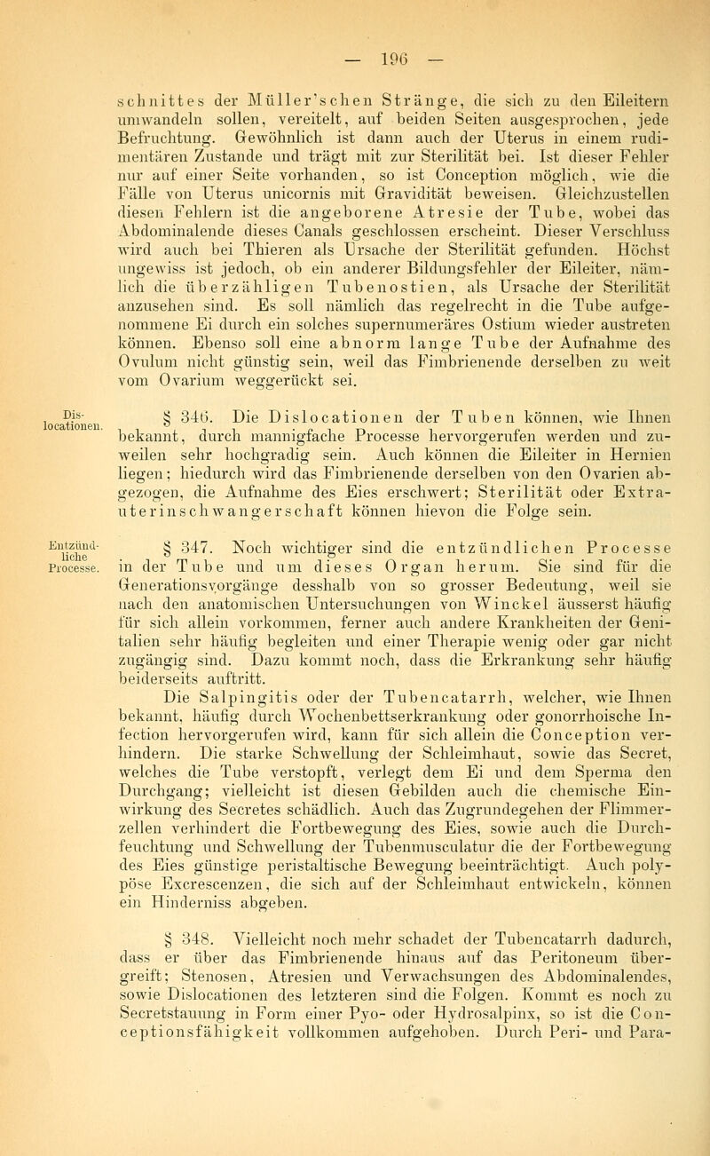 Dis- locationeu. Entzünd- liche Processe. Schnittes der Müller'schen Stränge, die sich zu den Eileitern umwandeln sollen, vereitelt, auf beiden Seiten ausgesprochen, jede Befruchtung. Gewöhnlich ist dann auch der Uterus in einem rudi- mentären Zustande und trägt mit zur Sterilität bei. Ist dieser Fehler nur auf einer Seite vorhanden, so ist Conception möglich, wie die Fälle von Uterus unicornis mit Gravidität beweisen. Gleichzustellen diesen Fehlern ist die angeborene Atresie der Tube, wobei das Abdominalende dieses Canals geschlossen erscheint. Dieser Verschluss wird auch bei Thieren als Ursache der Sterilität gefunden. Höchst ungewiss ist jedoch, ob ein anderer Bildungsfehler der Eileiter, näm- lich die überzähligen T u b e n o s t i e n, als Ursache der Sterilität anzusehen sind. Es soll nämlich das regelrecht in die Tube aufge- nommene Ei durch ein solches supernumeräres Ostium wieder austreten können. Ebenso soll eine abnorm lange Tube der Aufnahme des Ovulum nicht günstig sein, weil das Fimbrienende derselben zu weit vom Ovarium weggerückt sei. § 346. Die Dislocationen der Tuben können, wie Ihnen bekannt, durch mannigfache Processe hervorgerufen werden und zu- weilen sehr hochgradig sein. Auch können die Eileiter in Hernien liegen; hiedurch wird das Fimbrienende derselben von den Ovarien ab- gezogen, die Aufnahme des Eies erschwert; Sterilität oder Extra- uterinschwangerschaft können hievon die Folge sein. § 347. Noch wichtiger sind die entzündlichen Processe in der Tube und um dieses Organ herum. Sie sind für die GenerationsVorgänge desshalb von so grosser Bedeutung, weil sie nach den anatomischen Untersuchungen von Winckel äusserst häufig für sich allein vorkommen, ferner auch andere Krankheiten der Geni- talien sehr häufig begleiten und einer Therapie wenig oder gar nicht zugängig sind. Dazu kommt noch, dass die Erkrankung sehr häufig beiderseits auftritt. Die Salpingitis oder der Tubencatarrh, welcher, wie Ihnen bekannt, häufig durch Wochenbettserkrankung oder gonorrhoische In- fection hervorgerufen wird, kann für sich allein die Conception ver- hindern. Die starke Schwellung der Schleimhaut, sowie das Secret, welches die Tube verstopft, verlegt dem Ei und dem Sperma den Durchgang; vielleicht ist diesen Gebilden auch die chemische Ein- wirkung des Secretes schädlich. Auch das Zugrundegehen der Flimmer- zellen verhindert die Fortbewegung des Eies, sowie auch die Durch- feuchtung und Schwellung der Tubenmusculatur die der Fortbewegung des Eies günstige peristaltische Bewegung beeinträchtigt. Auch poly- pöse Excrescenzen, die sich auf der Schleimhaut entwickeln, können ein Hinderniss abgeben. § 348. Vielleicht noch mehr schadet der Tubencatarrh dadurch, dass er über das Fimbrienende hinaus auf das Peritoneum über- greift; Stenosen, Atresien und Verwachsungen des Abdominalendes, sowie Dislocationen des letzteren sind die Folgen. Kommt es noch zu Secretstauung in Form einer Pyo- oder Hydrosalpinx, so ist die Con- eeptionsfähigkeit vollkommen aufgehoben. Durch Peri- und Para-