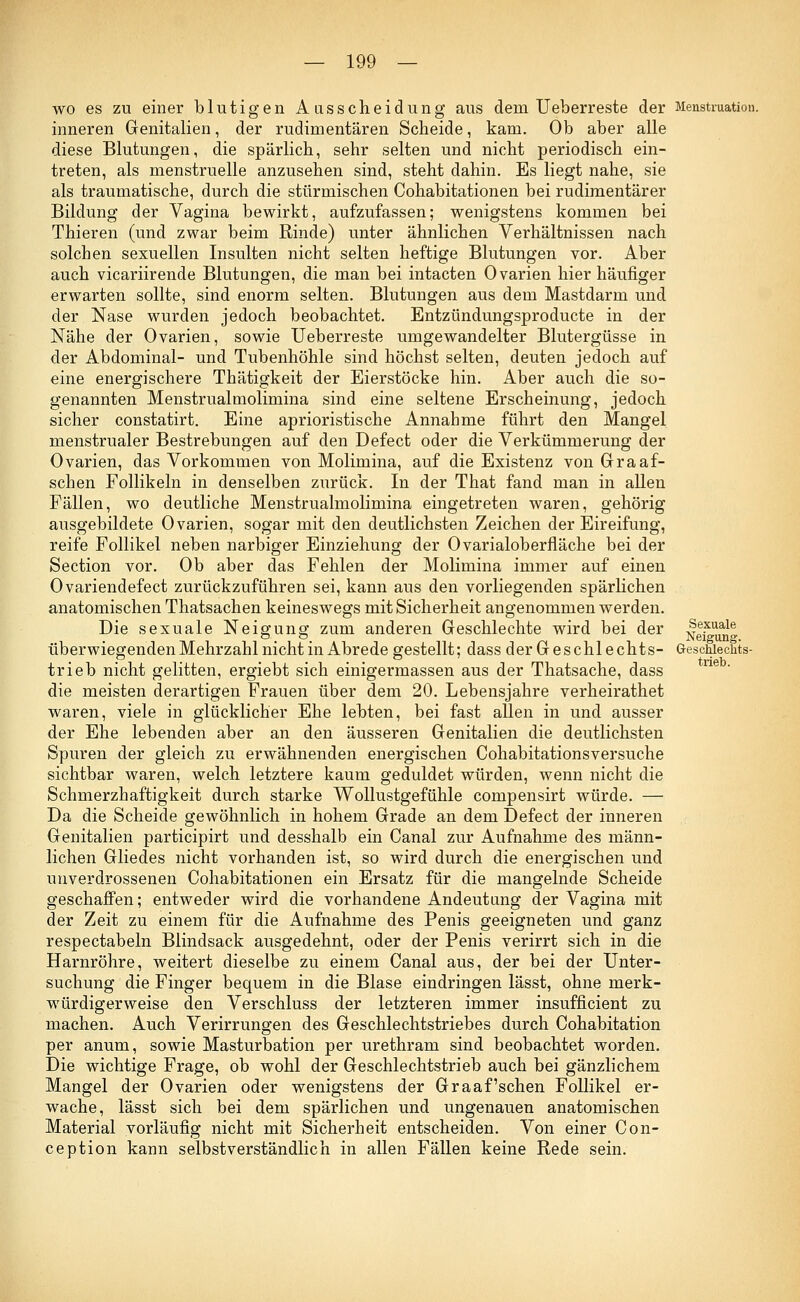 wo es zu einer blutigen Aasscheidung aus dem Ueberreste der Menstruation. inneren Genitalien, der rudimentären Scheide, kam. Ob aber alle diese Blutungen, die spärlich, sehr selten und nicht periodisch ein- treten, als menstruelle anzusehen sind, steht dahin. Es liegt nahe, sie als traumatische, durch die stürmischen Cohabitationen bei rudimentärer Bildung der Vagina bewirkt, aufzufassen; wenigstens kommen bei Thieren (und zwar beim Rinde) unter ähnlichen Verhältnissen nach solchen sexuellen Insulten nicht selten heftige Blutungen vor. Aber auch vicariirende Blutungen, die man bei intacten Ovarien hier häufiger erwarten sollte, sind enorm selten. Blutungen aus dem Mastdarm und der Nase wurden jedoch beobachtet. Entzündungsproducte in der Nähe der Ovarien, sowie Ueberreste umgewandelter Blutergüsse in der Abdominal- und Tubenhöhle sind höchst selten, deuten jedoch auf eine energischere Thätigkeit der Eierstöcke hin. Aber auch die so- genannten Menstrualmolimina sind eine seltene Erscheinung, jedoch sicher constatirt. Eine aprioristische Annahme führt den Mangel menstrualer Bestrebungen auf den Defect oder die Verkümmerung der Ovarien, das Vorkommen von Molimina, auf die Existenz von Graaf- schen Follikeln in denselben zurück. In der That fand man in allen Fällen, wo deutliche Menstrualmolimina eingetreten waren, gehörig ausgebildete Ovarien, sogar mit den deutlichsten Zeichen der Eireifung, reife Follikel neben narbiger Einziehung der Ovarialoberfläche bei der Section vor. Ob aber das Fehlen der Molimina immer auf einen Ovariendefect zurückzuführen sei, kann aus den vorliegenden spärlichen anatomischen Thatsachen keineswegs mit Sicherheit angenommen werden. Die sexuale Neigung zum anderen Geschlechte wird bei der Nei^un« überwiegenden Mehrzahl nicht in Abrede gestellt; dass der Geschlechts- Geschlechts- trieb nicht gelitten, ergiebt sich einigermassen aus der Thatsache, dass die meisten derartigen Frauen über dem 20. Lebensjahre verheirathet waren, viele in glücklicher Ehe lebten, bei fast allen in und ausser der Ehe lebenden aber an den äusseren Genitalien die deutlichsten Spuren der gleich zu erwähnenden energischen Cohabitationsversuche sichtbar waren, welch letztere kaum geduldet würden, wenn nicht die Schmerzhaftigkeit durch starke Wollustgefühle compensirt würde. — Da die Scheide gewöhnlich in hohem Grade an dem Defect der inneren Genitalien participirt und desshalb ein Canal zur Aufnahme des männ- lichen Gliedes nicht vorhanden ist, so wird durch die energischen und unverdrossenen Cohabitationen ein Ersatz für die mangelnde Scheide geschaffen; entweder wird die vorhandene Andeutung der Vagina mit der Zeit zu einem für die Aufnahme des Penis geeigneten und ganz respectabeln Blindsack ausgedehnt, oder der Penis verirrt sich in die Harnröhre, weitert dieselbe zu einem Canal aus, der bei der Unter- suchung die Finger bequem in die Blase eindringen lässt, ohne merk- würdigerweise den Verschluss der letzteren immer insufficient zu machen. Auch Verirrungen des Geschlechtstriebes durch Cohabitation per anum, sowie Masturbation per urethram sind beobachtet worden. Die wichtige Frage, ob wohl der Geschlechtstrieb auch bei gänzlichem Mangel der Ovarien oder wenigstens der Graafschen Follikel er- wache, lässt sich bei dem spärlichen und ungenauen anatomischen Material vorläufig nicht mit Sicherheit entscheiden. Von einer Con- ception kann selbstverständlich in allen Fällen keine Rede sein.