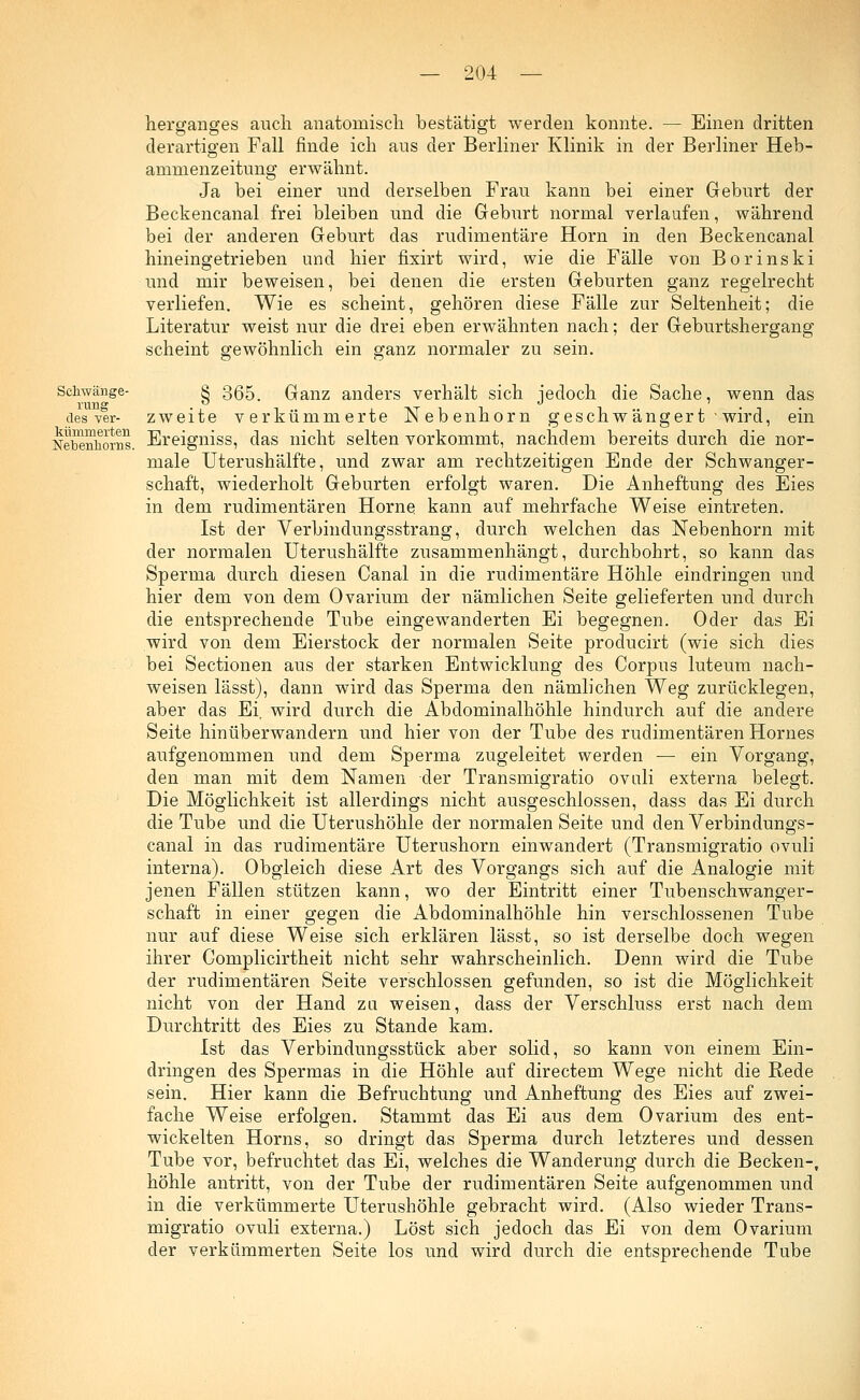 herganges auch, anatomisch bestätigt werden konnte. — Einen dritten derartigen Fall finde ich aus der Berliner Klinik in der Berliner Heb- ammenzeitung erwähnt. Ja bei einer und derselben Frau kann bei einer Geburt der Beckencanal frei bleiben und die Geburt normal verlaufen, während bei der anderen Geburt das rudimentäre Hörn in den Beckencanal hineingetrieben und hier fixirt wird, wie die Fälle von Bor ins ki und mir beweisen, bei denen die ersten Geburten ganz regelrecht verliefen. Wie es scheint, gehören diese Fälle zur Seltenheit; die Literatur weist nur die drei eben erwähnten nach; der Geburtshergang scheint gewöhnlich ein ganz normaler zu sein. § 365. Ganz anders verhält sich jedoch die Sache, wenn das zweite verkümmerte Nebenhorn geschwängert wird, ein Schwänge- rung des ver- Nebenhorns. Ereigniss, das nicht selten vorkommt, nachdem bereits durch die nor male Uterushälfte, und zwar am rechtzeitigen Ende der Schwanger- schaft, wiederholt Geburten erfolgt waren. Die Anheftung des Eies in dem rudimentären Hörne kann auf mehrfache Weise eintreten. Ist der Verbindungsstrang, durch welchen das Nebenhorn mit der normalen Uterushälfte zusammenhängt, durchbohrt, so kann das Sperma durch diesen Canal in die rudimentäre Höhle eindringen und hier dem von dem Ovarium der nämlichen Seite gelieferten und durch die entsprechende Tube eingewanderten Ei begegnen. Oder das Ei wird von dem Eierstock der normalen Seite producirt (wie sich dies bei Sectionen aus der starken Entwicklung des Corpus luteum nach- weisen lässt), dann wird das Sperma den nämlichen Weg zurücklegen, aber das Ei, wird durch die Abdominalhöhle hindurch auf die andere Seite hinüberwandern und hier von der Tube des rudimentären Hornes aufgenommen und dem Sperma zugeleitet werden — ein Vorgang, den man mit dem Namen der Transmigratio ovuli externa belegt. Die Möglichkeit ist allerdings nicht ausgeschlossen, dass das Ei durch die Tube und die Uterushöhle der normalen Seite und den Verbindungs- canal in das rudimentäre Uterushorn einwandert (Transmigratio ovuli interna). Obgleich diese Art des Vorgangs sich auf die Analogie mit jenen Fällen stützen kann, wo der Eintritt einer Tubenschwanger- schaft in einer gegen die Abdominalhöhle hin verschlossenen Tube nur auf diese Weise sich erklären lässt, so ist derselbe doch wegen ihrer Complicirtheit nicht sehr wahrscheinlich. Denn wird die Tube der rudimentären Seite verschlossen gefunden, so ist die Möglichkeit nicht von der Hand zu weisen, dass der Verschluss erst nach dem Durchtritt des Eies zu Stande kam. Ist das Verbindungsstück aber solid, so kann von einem Ein- dringen des Spermas in die Höhle auf directem Wege nicht die Rede sein. Hier kann die Befruchtung und Anheftung des Eies auf zwei- fache Weise erfolgen. Stammt das Ei aus dem Ovarium des ent- wickelten Horns, so dringt das Sperma durch letzteres und dessen Tube vor, befruchtet das Ei, welches die Wanderung durch die Becken-, höhle antritt, von der Tube der rudimentären Seite aufgenommen und in die verkümmerte Uterushöhle gebracht wird. (Also wieder Trans- migratio ovuli externa.) Löst sich jedoch das Ei von dem Ovarium der verkümmerten Seite los und wird durch die entsprechende Tube