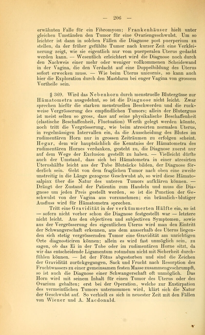 erwähnten Falle für ein Fibromyom; Frankenhäuser hielt unter gleichen Umständen den Tumor für eine Ovariengeschwulst. Um so leichter ist dann in solchen Fällen die Diagnose post puerperium zu stellen, da der früher gefühlte Tumor nach kurzer Zeit eine Verklei- nerung zeigt, wie sie eigentlich nur vom puerperalen Uterus gedacht werden kann. — Wesentlich erleichtert wird die Diagnose noch durch den Nachweis einer mehr oder weniger vollkommenen Scheidewand in der Vagina, die den Verdacht auf eine Doppelbildung des Uterus sofort erwecken muss. — Wie beim Uterus unicornis, so kann auch hier die Exploration durch den Mastdarm bei enger Vagina von grossem Vortheile sein. § 369. Wird das Nebenhorn durch menstruelle Blutergüsse zur Hämatometra ausgedehnt, so ist die Diagnose nicht leicht. Zwar sprechen hiefür die starken menstruellen Beschwerden und die ruck- weise Vergrösserung des empfindlichen Tumors; allein der Bluterguss ist meist selten so gross, dass auf seine physikalische Beschaffenheit (elastische Beschaffenheit, Fluctuation) Werth gelegt werden könnte, noch tritt die Vergrösserung, wie beim atresirten normalen Uterus, in regelmässigen Intervallen ein, da die Ausscheidung des Blutes im rudimentären Hörn nur in grossen Zeiträumen zu erfolgen scheint. He gar, dem wir hauptsächlich die Kenntniss der Hämatometra des rudimentären Hornes verdanken, gesteht zu, die Diagnose zuerst nur auf dem Wege der Exclusion gestellt zu haben. — Vielleicht dürfte auch der Umstand, dass sich bei Hämatometra in einer atresirten Uterushälfte leicht aus der Tube Blutsäcke bilden, der Diagnose för- derlich sein. Geht von dem fraglichen Tumor nach oben eine zweite unstreitig in die Länge gezogene Geschwulst ab, so wird diese Hämato- salpinx über die Natur des unteren Tumors aufklären können. — Drängt der Zustand der Patientin zum Handeln und muss die Dia- gnose um jeden Preis gestellt werden, so ist die Punction der Ge- schwulst von der Vagina aus vorzunehmen; ein bräunlich - blutiger Ausfluss wird für Hämatometra sprechen. Tritt eine Gravidität in der verkümmerten Hälfte ein, so ist — sofern nicht vorher schon die Diagnose festgestellt war — letztere nicht leicht. Aus den objectiven und subjectiven Symptomen, sowie aus der Vergrösserung des eigentlichen Uterus wird man den Eintritt der Schwangerschaft erkennen, aus dem ausserhalb des Uterus liegen- den sich stetig vergrössernden Tumor eine Gravidität am unrichtigen Orte diagnosticiren können; allein es wird fast unmöglich sein, zu sagen, ob das Ei in der Tube oder im rudimentären Hörne sitzt, da wir das entscheidende Ligamentum rotundum nicht mit Sicherheit durch- fühlen können. — Ist der Fötus abgestorben und sind die Zeichen der Gravidität zurückgegangen, Sack und Frucht nach Resorption des Fruchtwassers zu einer gemeinsamen festen Masse zusammengeschrumpft, so ist auch die. Diagnose einer Schwangerschaft oft unmöglich. Das Hörn wird mit seinem Inhalt für einen Tumor des Uterus oder des Ovarium gehalten; erst bei der Operation, welche zur Exstirpation des vermeintlichen Tumors unternommen wird, klärt sich die Natur der Geschwulst auf. So verhielt es sich in neuester Zeit mit den Fällen von Wiener und A. Macdonald.