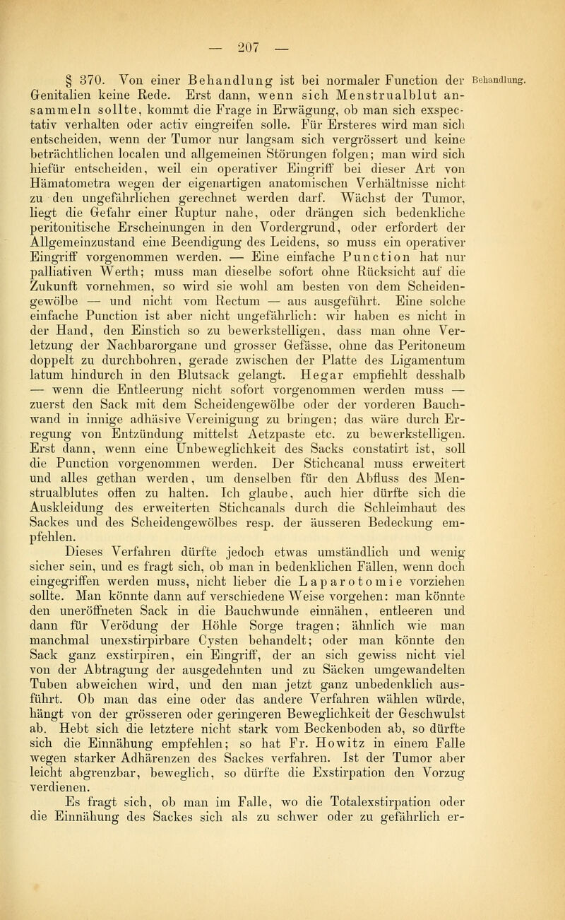 § 370. Von einer Behandlung ist bei normaler Function der Behandlung. Genitalien keine Rede. Erst dann, wenn sich Menstrualblut an- sammeln sollte, kommt die Frage in Erwägung, ob man sich exspec- tativ verhalten oder activ eingreifen solle. Für Ersteres wird man sich entscheiden, wenn der Tumor nur langsam sich vergrössert und keine beträchtlichen localen und allgemeinen Störungen folgen; man wird sich hiefür entscheiden, weil ein operativer Eingriff bei dieser Art von Hämatometra wegen der eigenartigen anatomischen Verhältnisse nicht, zu den ungefährlichen gerechnet werden darf. Wächst der Tumor, liegt die Gefahr einer Ruptur nahe, oder drängen sich bedenkliche peritonitische Erscheinungen in den Vordergrund, oder erfordert der Allgemeinzustand eine Beendigung des Leidens, so muss ein operativer Eingriff vorgenommen werden. — Eine einfache Punction hat nur palliativen Werth; muss man dieselbe sofort ohne Rücksicht auf die Zukunft vornehmen, so wird sie wohl am besten von dem Scheiden- gewölbe — und nicht vom Rectum — aus ausgeführt. Eine solche einfache Punction ist aber nicht ungefährlich: wir haben es nicht in der Hand, den Einstich so zu bewerkstelligen, dass man ohne Ver- letzung der Nachbarorgane und grosser Gefässe, ohne das Peritoneum doppelt zu durchbohren, gerade zwischen der Platte des Ligamentum latum hindurch in den Blutsack gelangt. Hegar empfiehlt desshalb — wenn die Entleerung nicht sofort vorgenommen werden muss — zuerst den Sack mit dem Scheidengewölbe oder der vorderen Bauch- wand in innige adhäsive Vereinigung zu bringen; das wäre durch Er- regung von Entzündung mittelst Aetzpaste etc. zu bewerkstelligen. Erst dann, wenn eine Unbeweglichkeit des Sacks constatirt ist, soll die Punction vorgenommen werden. Der Stichcanal muss erweitert und alles gethan werden, um denselben für den Abfluss des Men- strualblutes offen zu halten. Ich glaube, auch hier dürfte sich die Auskleidung des erweiterten Stichcanals durch die Schleimhaut des Sackes und des Scheidengewölbes resp. der äusseren Bedeckung em- pfehlen. Dieses Verfahren dürfte jedoch etwas umständlich und wenig sicher sein, und es fragt sich, ob man in bedenklichen Fällen, wenn doch eingegriffen werden muss, nicht lieber die Laparotomie vorziehen sollte. Man könnte dann auf verschiedene Weise vorgehen: man könnte den uneröffneten Sack in die Bauchwunde einnähen, entleeren und dann für Verödung der Höhle Sorge tragen; ähnlich wie man manchmal unexstirpirbare Cysten behandelt; oder man könnte den Sack ganz exstirpiren, ein Eingriff, der an sich gewiss nicht viel von der Abtragung der ausgedehnten und zu Säcken umgewandelten Tuben abweichen wird, und den man jetzt ganz unbedenklich aus- führt. Ob man das eine oder das andere Verfahren wählen würde, hängt von der grösseren oder geringeren Beweglichkeit der Geschwulst ab. Hebt sich die letztere nicht stark vom Beckenboden ab, so dürfte sich die Einnähung empfehlen; so hat Fr. Howitz in einem Falle wegen starker Adhärenzen des Sackes verfahren. Ist der Tumor aber leicht abgrenzbar, beweglich, so dürfte die Exstirpation den Vorzug verdienen. Es fragt sich, ob man im Falle, wo die Totalexstirpation oder die Einnähung des Sackes sich als zu schwer oder zu gefährlich er-