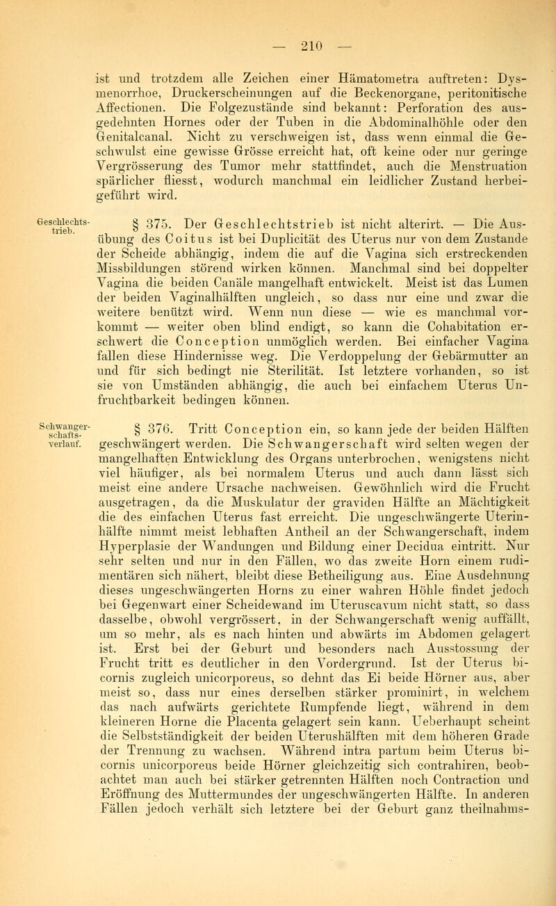 ist und trotzdem alle Zeichen einer Häraatometra auftreten: Dys- menorrhoe, Druckerscheinungen auf die Beckenorgane, peritonitische Affectionen. Die Folgezustände sind bekannt: Perforation des aus- gedehnten Hornes oder der Tuben in die Abdominalhöhle oder den Genitalcanal. Nicht zu verschweigen ist, dass wenn einmal die Ge- schwulst eine gewisse Grösse erreicht hat, oft keine oder nur geringe Vergrösserung des Tumor mehr stattfindet, auch die Menstruation spärlicher fliesst, wodurch manchmal ein leidlicher Zustand herbei- geführt wird. Geschlechts- trieb. Schwanger- schafts- verlatif. § 375. Der Geschlechtstrieb ist nicht alterirt. — Die Aus- übung des Coitus ist bei Duplicität des Uterus nur von dem Zustande der Scheide abhängig, indem die auf die Vagina sich erstreckenden Missbildungen störend wirken können. Manchmal sind bei doppelter Vagina die beiden Canäle mangelhaft entwickelt. Meist ist das Lumen der beiden Vaginalhälften ungleich, so dass nur eine und zwar die weitere benützt wird. Wenn nun diese — wie es manchmal vor- kommt — weiter oben blind endigt, so kann die Cohabitation er- schwert die Conception unmöglich werden. Bei einfacher Vagina fallen diese Hindernisse weg. Die Verdoppelung der Gebärmutter an und für sich bedingt nie Sterilität. Ist letztere vorhanden, so ist sie von Umständen abhängig, die auch bei einfachem Uterus Un- fruchtbarkeit bedingen können. § 376. Tritt Conception ein, so kann jede der beiden Hälften geschwängert werden. Die Schwangerschaft wird selten wegen der mangelhaften Entwicklung des Organs unterbrochen, wenigstens nicht viel häufiger, als bei normalem Uterus und auch dann lässt sich meist eine andere Ursache nachweisen. Gewöhnlich wird die Frucht ausgetragen, da die Muskulatur der graviden Hälfte an Mächtigkeit die des einfachen Uterus fast erreicht. Die ungeschwängerte Uterin- hälfte nimmt meist lebhaften Antheil an der Schwangerschaft, indem Hyperplasie der Wandungen und Bildung einer Decidua eintritt. Nur sehr selten und nur in den Fällen, wo das zweite Hörn einem rudi- mentären sich nähert, bleibt diese Betheiligung aus. Eine Ausdehnung dieses ungeschwängerten Horns zu einer wahren Höhle findet jedoch bei Gegenwart einer Scheidewand im Uteruscavum nicht statt, so dass dasselbe, obwohl vergrössert, in der Schwangerschaft wenig auffällt, um so mehr, als es nach hinten und abwärts im Abdomen gelagert ist. Erst bei der Geburt und besonders nach Ausstossung der Frucht tritt es deutlicher in den Vordergrund. Ist der Uterus bi- cornis zugleich unicorporeus, so dehnt das Ei beide Hörner aus, aber meist so, dass nur eines derselben stärker prominirt, in welchem das nach aufwärts gerichtete Rumpfende liegt, während in dem kleineren Hörne die Placenta gelagert sein kann. Ueberhaupt scheint die Selbstständigkeit der beiden Uterushälften mit dem höheren Grade der Trennung zu wachsen. Während intra partum beim Uterus bi- cornis unicorporeus beide Hörner gleichzeitig sich contrahiren, beob- achtet man auch bei stärker getrennten Hälften noch Contraction und Eröffnung des Muttermundes der ungeschwängerten Hälfte. In anderen Fällen jedoch verhält sich letztere bei der Geburt ganz theilnahms-