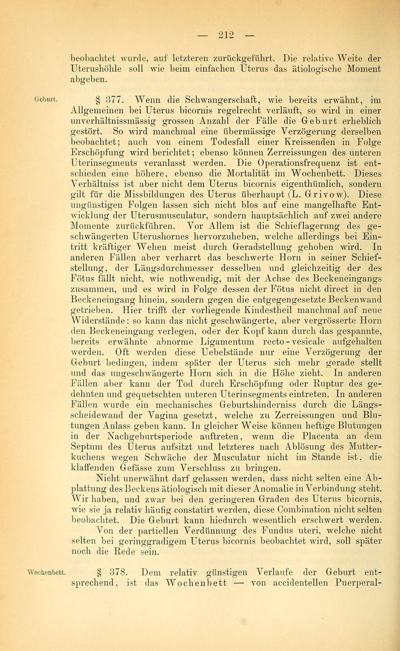 beobachtet wurde, auf letzteren zurückgeführt. Die relative Weite der Uterushöhle soll wie beim einfachen Uterus das ätiologische Moment abgeben. Geburt. § 377. Wenn die Schwangerschaft, wie bereits erwähnt, im Allgemeinen bei Uterus bicornis regelrecht verläuft, so wird in einer unverhältnissmässig grossen Anzahl der Fälle die Geburt erheblich gestört. So wird manchmal eine übermässige Verzögerung derselben beobachtet; auch von einem Todesfall einer Kreissenden in Folge Erschöpfung wird berichtet; ebenso können Zerreissungen des unteren Uterinsegments veranlasst werden. Die Operationsfrequenz ist ent- schieden eine höhere, ebenso die Mortalität im Wochenbett. Dieses Verhältniss ist aber nicht dem Uterus bicornis eigenthümlich, sondern gilt für die Missbildungen des Uterus überhaupt (L. Grivow). Diese ungünstigen Folgen lassen sich nicht blos auf eine mangelhafte Ent- wicklung der Uterusmusculatur, sondern hauptsächlich auf zwei andere Momente zurückfähren. Vor Allem ist die Schieflagerung des ge- schwängerten Uterushornes hervorzuheben, welche allerdings bei Ein- tritt kräftiger Wehen meist durch Geradstellung gehoben wird. In anderen Fällen aber verharrt das beschwerte Hörn in seiner Schief- stellung, der Längsdurchmesser desselben und gleichzeitig der des Fötus fällt nicht, wie nothwendig, mit der Achse des Beckeneingangs zusammen, und es wird in Folge dessen der Fötus nicht clirect in den Beckeneingang hinein, sondern gegen die entgegengesetzte Beckenwand getrieben. Hier trifft der vorliegende Kindestheil manchmal auf neue Widerstände: so kann das nicht geschwängerte, aber vergrösserte Hörn den Beckeneingang verlegen, oder der Kopf kann durch das gespannte, bereits erwähnte abnorme Ligamentum recto - vesicale aufgehalten werden. Oft werden diese Uebelstände nur eine Verzögerung der Geburt bedingen, indem später der Uterus sich mehr gerade stellt und das ungeschwängerte Hörn sich in die Höhe zieht. In anderen Fällen aber kann der Tod durch Erschöpfung oder Ruptur des ge- dehnten und gequetschten unteren Uterinsegments eintreten. In anderen Fällen wurde ein mechanisches Geburtshinderniss durch die Längs- scheidewand der Vagina gesetzt, welche zu Zerreissungen und Blu- tungen Anlass geben kann. In gleicher Weise können heftige Blutungen in der Nachgeburtsperiode auftreten, wenn die Placenta an dem Septum des Uterus aufsitzt und letzteres nach Ablösung des Mutter- kuchens wegen Schwäche der Musculatur nicht im Stande ist, die klaffenden Gefässe zum Verschluss zu bringen. Nicht unerwähnt darf gelassen werden, dass nicht selten eine Ab- plattung des Beckens ätiologisch mit dieser Anomalie in Verbindung steht. Wir haben, und zwar bei den geringeren Graden des Uterus bicornis, wie sie ja relativ häufig constatirt werden, diese Combination nicht selten beobachtet. Die Geburt kann hiedurch wesentlich erschwert werden. Von der partiellen Verdünnung des Fundus uteri, welche nicht selten bei geringgradigem Uterus bicornis beobachtet wird, soll später noch die Rede sein. Wochenbett. § 378. Dem relativ günstigen Verlaufe der Geburt ent- sprechend, ist das Wochenbett — von accidentellen Puerperal-