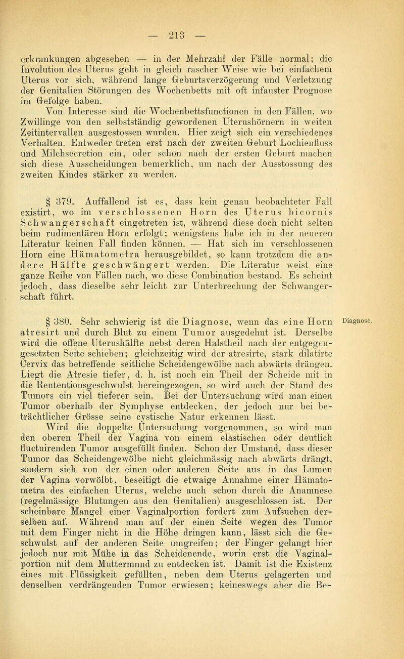 erkrankungen abgesehen — in der Mehrzahl der Fälle normal; die Involution des Uterus geht in gleich rascher Weise wie bei einfachem Uterus vor sich, während lange Geburtsverzögerung und Verletzung der Genitalien Störungen des Wochenbetts mit oft infauster Prognose im Gefolge haben. Von Interesse sind die Wochenbettsfunctionen in den Fällen, wo Zwillinge von den selbstständig gewordenen Uterushörnern in weiten Zeitintervallen ausgestossen wurden. Hier zeigt sich ein verschiedenes Verhalten. Entweder treten erst nach der zweiten Geburt Lochienfluss und Milchsecretion ein, oder schon nach der ersten Geburt machen sich diese Ausscheidungen bemerklich, um nach der Ausstossung des zweiten Kindes stärker zu werden. § 379. Auffallend ist es, dass kein genau beobachteter Fall existirt, wo im verschlossenen Hörn des Uterus bicornis Schwangerschaft eingetreten ist, während diese doch nicht selten beim rudimentären Hörn erfolgt; wenigstens habe ich in der neueren Literatur keinen Fall finden können. — Hat sich im verschlossenen Hörn eine Hämatometra herausgebildet, so kann trotzdem die an- dere Hälfte geschwängert werden. Die Literatur weist eine ganze Reihe von Fällen nach, wo diese Combination bestand. Es scheint jedoch, dass dieselbe sehr leicht zur Unterbrechung der Schwanger- schaft führt. § 380. Sehr schwierig ist die Diagnose, wenn das eine Hörn Diagnose, atresirt und durch Blut zu einem Tumor ausgedehnt ist. Derselbe wird die offene Uterushälfte nebst deren Halstheil nach der entgegen- gesetzten Seite schieben; gleichzeitig wird der atresirte, stark dilatirte Cervix das betreffende seitliche Scheidengewölbe nach abwärts drängen. Liegt die Atresie tiefer, d. h. ist noch ein Theil der Scheide mit in die Rententionsgeschwulst hereingezogen, so wird auch der Stand des Tumors ein viel tieferer sein. Bei der Untersuchung wird man einen Tumor oberhalb der Symphyse entdecken, der jedoch nur bei be- trächtlicher Grösse seine cystische Natur erkennen lässt. Wird die doppelte Untersuchung vorgenommen, so wird man den oberen Theil der Vagina von einem elastischen oder deutlich fluctuirenden Tumor ausgefüllt finden. Schon der Umstand, dass dieser Tumor das Scheidengewölbe nicht gleichmässig nach abwärts drängt, sondern sich von der einen oder anderen Seite aus in das Lumen der Vagina vorwölbt, beseitigt die etwaige Annahme einer Hämato- metra des einfachen Uterus, welche auch schon durch die Anamnese (regelmässige Blutungen aus den Genitalien) ausgeschlossen ist. Der scheinbare Mangel einer Vaginalportion fordert zum Aufsuchen der- selben auf. Während man auf der einen Seite wegen des Tumor mit dem Finger nicht in die Höhe dringen kann, lässt sich die Ge- schwulst auf der anderen Seite umgreifen; der Finger gelangt hier jedoch nur mit Mühe in das Scheidenende, worin erst die Vaginal- portion mit dem Muttermnnd zu entdecken ist. Damit ist die Existenz eines mit Flüssigkeit gefüllten, neben dem Uterus gelagerten und denselben verdrängenden Tumor erwiesen; keineswegs aber die Be-