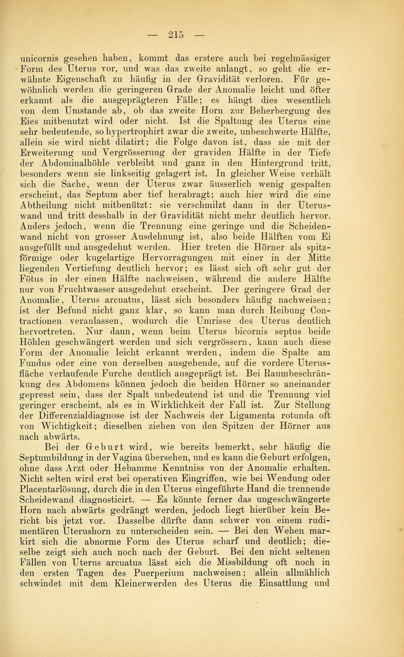 unicornis gesehen haben, kommt das erstere auch bei regelmässiger Form des Uterus vor, und was das zweite anlangt, so geht die er- wähnte Eigenschaft zu häufig in der Gravidität verloren. Für ge- wöhnlich werden die geringeren Grade der Anomalie leicht und öfter erkannt als die ausgeprägteren Fälle; es hängt dies wesentlich von dem Umstände ab, ob das zweite Hörn zur Beherbergung des Eies mitbenutzt wird oder nicht. Ist die Spaltung des Uterus eine sehr bedeutende, so hypertrophirt zwar die zweite, unbeschwerte Hälfte, allein sie wird nicht dilatirt; die Folge davon ist, dass sie mit der Erweiterung und Vergrösserung der graviden Hälfte in der Tiefe der Abdominalhöhle verbleibt und ganz in den Hintergrund tritt, besonders wenn sie linkseitig gelagert ist. In gleicher Weise verhält sich die Sache, wenn der Uterus zwar äusserlich wenig gespalten erscheint, das Septum aber tief herabragt; auch hier wird die eine Abtheilung nicht mitbenutzt: sie verschmilzt dann in der Uterus- wand und tritt desshalb in der Gravidität nicht mehr deutlich hervor. Anders jedoch, wenn die Trennung eine geringe und die Scheiden- wand nicht von grosser Ausdehnung ist, also beide Hälften vom Ei ausgefüllt und ausgedehnt werden. Hier treten die Hörner als spitz- förmige oder kugelartige Hervorragungen mit einer in der Mitte liegenden Vertiefung deutlich hervor; es lässt sich oft sehr gut der Fötus in der einen Hälfte nachweisen, während die andere Hälfte nur von Fruchtwasser ausgedehnt erscheint. Der geringere Grad der Anomalie, Uterus arcuatus, lässt sich besonders häufig nachweisen; ist der Befund nicht ganz klar, so kann man durch Reibung Con- tractionen veranlassen, wodurch die Umrisse des Uterus deutlich hervortreten. Nur dann, wenn beim Uterus bicornis septus beide Höhlen geschwängert werden und sich vergrössern, kann auch diese Form der Anomalie leicht erkannt werden, indem die Spalte am Fundus oder eine von derselben ausgehende, auf die vordere Uterus- fläche verlaufende Furche deutlich aasgeprägt ist. Bei Raumbeschrän- kung des Abdomens können jedoch die beiden Hörner so aneinander gepresst sein, dass der Spalt unbedeutend ist und die Trennung viel geringer erscheint, als es in Wirklichkeit der Fall ist. Zur Stellung der Differenzialdiagnose ist der Nachweis der Ligamenta rotunda oft von Wichtigkeit; dieselben ziehen von den Spitzen der Hörner aus nach abwärts. Bei der Geburt wird, wie bereits bemerkt, sehr häufig die Septumbildung in der Vagina übersehen, und es kann die Geburt erfolgen, ohne dass Arzt oder Hebamme Kenntniss von der Anomalie erhalten. Nicht selten wird erst bei operativen Eingriffen, wie bei Wendung oder Placentarlösung, durch die in den Uterus eingeführte Hand die trennende Scheidewand diagnosticirt. — Es könnte ferner das ungeschwängerte Hörn nach abwärts gedrängt werden, jedoch liegt hierüber kein Be- richt bis jetzt vor. Dasselbe dürfte dann schwer von einem rudi- mentären Uterushorn zu unterscheiden sein. — Bei den Wehen mar- kirt sich die abnorme Form des Uterus scharf und deutlich; die- selbe zeigt sich auch noch nach der Geburt. Bei den nicht seltenen Fällen von Uterus arcuatus lässt sich die Missbildung oft noch in den ersten Tagen des Puerperium nachweisen; allein allmählich schwindet mit dem Kleinerwerden des Uterus die Einsattlung und