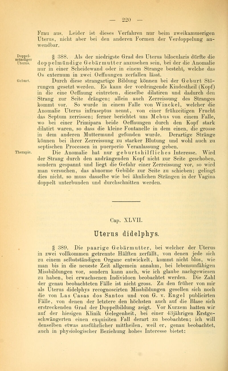 Frau ans. Leider ist dieses Verfahren nur beim zweikammerigen Uterus, nicht aber bei den anderen Formen der Verdoppelung an- wendbar. Doppel- mündiger Uterus. Geburt. Therapie. § 388. Als der niedrigste Grad des Uterus bilocularis dürfte die doppelmündige Gebärmutter anzusehen sein, bei der die Anomalie nur in einer Scheidewand oder in einem Strange besteht, welche das Os externum in zwei Oeffnungen zerfallen lässt. Durch diese strangartige Bildung können bei der Geburt Stö- rungen gesetzt werden. Es kann der vordringende Kindestheil (Kopf) in die eine Oeffnung eintreten, dieselbe dilatiren und dadurch den Strang zur Seite drängen; allein auch Zerreissung des Stranges kommt vor. So wurde in einem Falle von Winckel, welcher die Anomalie Uterus infraseptus nennt, von einer frühzeitigen Frucht das Septum zerrissen; ferner berichtet uns Mebus von einem Falle, wo bei einer Primipara beide Oeffnungen durch den Kopf stark dilatirt waren, so dass die kleine Fontanelle in dem einen, die grosse in dem anderen Muttermund gefunden wurde. Derartige Stränge können bei ihrer Zerreissung zu starker Blutung und wohl auch zu septischen Processen in puerperio Veranlassung geben. Die Anomalie hat nur geburtshilfliches Interesse. Wird der Strang durch den andrängenden Kopf nicht zur Seite geschoben, sondern gespannt und liegt die Gefahr einer Zerreissung vor, so wird man versuchen, das abnorme Gebilde zur Seite zu schieben; gelingt dies nicht, so muss dasselbe wie bei ähnlichen Strängen in der Vagina doppelt unterbunden und durchschnitten werden. Cap. XLVIL Uterus didelphys. § 389. Die paarige Gebärmutter, bei welcher der Uterus in zwei vollkommen getrennte Hälften zerfällt, von denen jede sich zu einem selbstständigen Organe entwickelt, kommt nicht blos, wie man bis in die neueste Zeit allgemein annahm, bei lebensunfähigen Missbildungen vor, sondern kann auch, wie ich glaube nachgewiesen zu haben, bei erwachsenen Individuen beobachtet werden. Die Zahl der genau beobachteten Fälle ist nicht gross. Zu den früher von mir als Uterus didelphys recognoscirten Missbildungen gesellen sich noch die von Las Casas dos Santos und von G. v. Engel publicirten Fälle, von denen der letztere den höchsten auch auf die Blase sich erstreckenden Grad der Doppelbildung zeigt. Vor Kurzem hatten wir auf der hiesigen Klinik Gelegenheit, bei einer 43jährigen Erstge- schwängerten einen exquisiten Fall derart zu beobachten; ich will denselben etwas ausführlicher mittheilen, weil er, genau beobachtet, auch in physiologischer Beziehung hohes Interesse bietet:
