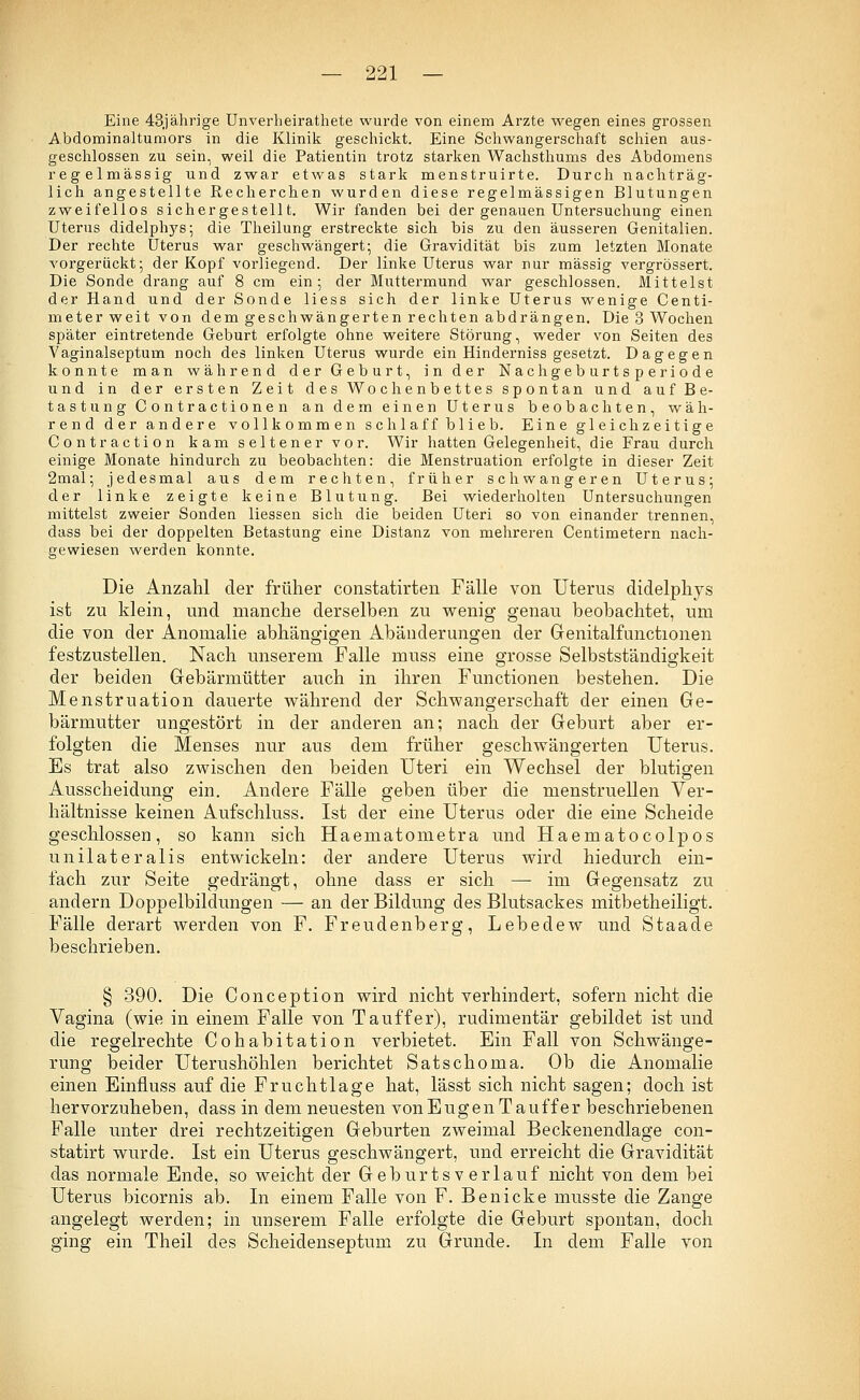 Eine 43jährige Unverheirathete wurde von einem Arzte wegen eines grossen Abdominaltumors in die Klinik geschickt. Eine Schwangerschaft schien aus- geschlossen zu sein, weil die Patientin trotz starken Wachsthums des Abdomens regelmässig und zwar etwas stark menstruirte. Durch nachträg- lich angestellte Recherchen wurden diese regelmässigen Blutungen zweifellos sichergestellt. Wir fanden bei der genauen Untersuchung einen Uterus didelphys; die Theilung erstreckte sich bis zu den äusseren Genitalien. Der rechte Uterus war geschwängert; die Gravidität bis zum letzten Monate vorgerückt; der Kopf vorliegend. Der linke Uterus war nur massig vergrössert. Die Sonde drang auf 8 cm ein; der Muttermund war geschlossen. Mittelst der Hand und der Sonde Hess sich der linke Uterus wenige Centi- meterweit von dem geschwängerten rechten abdrängen. Die 3 Wochen später eintretende Geburt erfolgte ohne weitere Störung, weder von Seiten des Vaginalseptum noch des linken Uterus wurde ein Hinderniss gesetzt. Dagegen konnte man während der Geburt, Inder Nachgeburtsperiode und in der ersten Zeit des Wochenbettes spontan und auf Be- tastung Contractionen an dem einen Uterus beobachten, wäh- rend der andere vollkommen schlaff blieb. Eine gleichzeitige Contraction kam seltener vor. Wir hatten Gelegenheit, die Frau durch einige Monate hindurch zu beobachten: die Menstruation erfolgte in dieser Zeit 2mal; jedesmal aus dem rechten, früher schwangeren Uterus; der linke zeigte keine Blutung. Bei wiederholten Untersuchungen mittelst zweier Sonden Hessen sich die beiden Uteri so von einander trennen, dass bei der doppelten Betastung eine Distanz von mehreren Centimetern nach- gewiesen werden konnte. Die Anzahl der früher constatirten Fälle von Uterus didelphys ist zu klein, und manche derselben zu wenig genau beobachtet, um die von der Anomalie abhängigen Abänderungen der Genitalfunctionen festzustellen. Nach unserem Falle nrass eine grosse Selbstständigkeit der beiden Gebärmütter auch in ihren Functionen bestehen. Die Menstruation dauerte während der Schwangerschaft der einen Ge- bärmutter ungestört in der anderen an; nach der Geburt aber er- folgten die Menses nur aus dem früher geschwängerten Uterus. Es trat also zwischen den beiden Uteri ein Wechsel der blutigen Ausscheidung ein. Andere Fälle geben über die menstruellen Ver- hältnisse keinen Aufschluss. Ist der eine Uterus oder die eine Scheide geschlossen, so kann sich Haematometra und Haematocolpos unilateralis entwickeln: der andere Uterus wird hiedurch ein- fach zur Seite gedrängt, ohne dass er sich — im Gegensatz zu andern Doppelbildungen — an der Bildung des Blutsackes mitbetheiligt. Fälle derart werden von F. Freudenberg, Lebedew und Staade beschrieben. § 390. Die Conception wird nicht verhindert, sofern nicht die Vagina (wie in einem Falle von Tauffer), rudimentär gebildet ist und die regelrechte Cohabitation verbietet. Ein Fall von Schwänge- rung beider Uterushöhlen berichtet Satschoma. Ob die Anomalie einen Eimiuss auf die Frucht läge hat, lässt sich nicht sagen; doch ist hervorzuheben, dass in dem neuesten von Eugen Tauffer beschriebenen Falle unter drei rechtzeitigen Geburten zweimal Beckenendlage con- statirt wurde. Ist ein Uterus geschwängert, und erreicht die Gravidität das normale Ende, so weicht der Geburtsverlauf nicht von dem bei Uterus bicornis ab. In einem Falle von F. Benicke musste die Zange angelegt werden; in unserem Falle erfolgte die Geburt spontan, doch ging ein Theil des Scheidenseptum zu Grunde. In dem Falle von