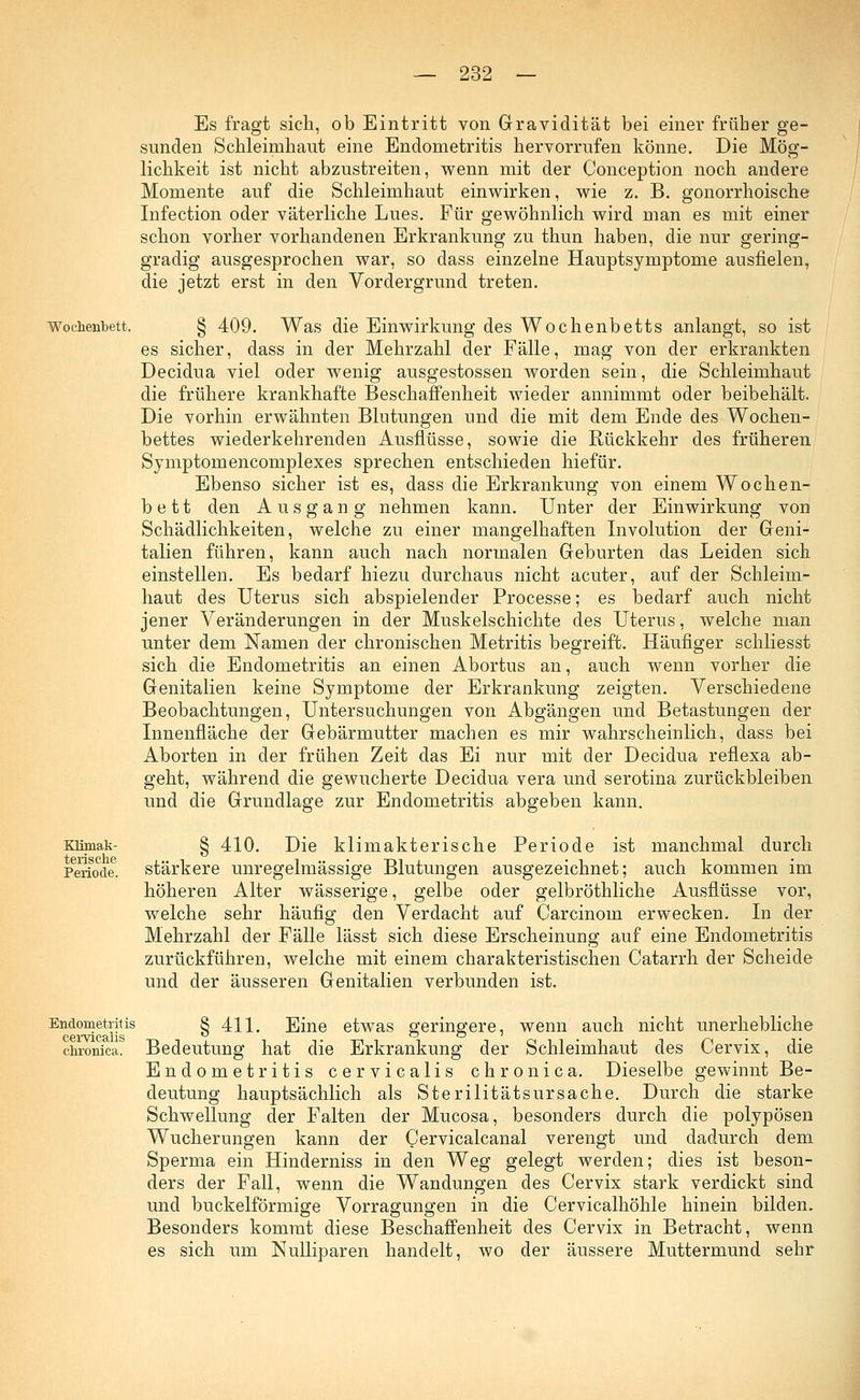 Es fragt sich, ob Eintritt von Gravidität bei einer früher ge- sunden Schleimhaut eine Endometritis hervorrufen könne. Die Mög- lichkeit ist nicht abzustreiten, wenn mit der Conception noch andere Momente auf die Schleimhaut einwirken, wie z. B. gonorrhoische Infection oder väterliche Lues. Für gewöhnlich wird man es mit einer schon vorher vorhandenen Erkrankung zu thun haben, die nur gering- gradig ausgesprochen war, so dass einzelne Hauptsymptome ausfielen, die jetzt erst in den Vordergrund treten. Wochenbett. § 409. Was die Einwirkung des Wochenbetts anlangt, so ist es sicher, dass in der Mehrzahl der Fälle, mag von der erkrankten Decidua viel oder wenig ausgestossen worden sein, die Schleimhaut die frühere krankhafte Beschaffenheit wieder annimmt oder beibehält. Die vorhin erwähnten Blutungen und die mit dem Ende des Wochen- bettes wiederkehrenden Ausflüsse, sowie die Rückkehr des früheren Symptomencomplexes sprechen entschieden hiefür. Ebenso sicher ist es, dass die Erkrankung von einem Wochen- b e 11 den Ausgang nehmen kann. Unter der Einwirkung von Schädlichkeiten, welche zu einer mangelhaften Involution der Geni- talien führen, kann auch nach normalen Geburten das Leiden sich einstellen. Es bedarf hiezu durchaus nicht acuter, auf der Schleim- haut des Uterus sich abspielender Processe; es bedarf auch nicht jener Veränderungen in der Muskelschichte des Uterus, welche man unter dem Namen der chronischen Metritis begreift. Häufiger schliesst sich die Endometritis an einen Abortus an, auch wenn vorher die Genitalien keine Symptome der Erkrankung zeigten. Verschiedene Beobachtungen, Untersuchungen von Abgängen und Betastungen der Innenfläche der Gebärmutter machen es mir wahrscheinlich, dass bei Aborten in der frühen Zeit das Ei nur mit der Decidua reflexa ab- geht, während die gewucherte Decidua vera und serotina zurückbleiben und die Grundlage zur Endometritis abgeben kann. xiimak- § 410. Die klimakterische Periode ist manchmal durch Periode, stärkere unregelmässige Blutungen ausgezeichnet; auch kommen im höheren Alter wässerige, gelbe oder gelbröthliche Ausflüsse vor, welche sehr häufig den Verdacht auf Carcinom erwecken. In der Mehrzahl der Fälle lässt sich diese Erscheinung auf eine Endometritis zurückführen, welche mit einem charakteristischen Catarrh der Scheide und der äusseren Genitalien verbunden ist. Endometritis S 411. Eine etwas geringere, wenn auch nicht unerhebliche chronica. Bedeutung hat die Erkrankung der Schleimhaut des Cervix, die Endometritis cervicalis chronica. Dieselbe gewinnt Be- deutung hauptsächlich als Sterilitätsursache. Durch die starke Schwellung der Falten der Mucosa, besonders durch die polypösen Wucherungen kann der Cervicalcanal verengt und dadurch dem Sperma ein Hinderniss in den Weg gelegt werden; dies ist beson- ders der Fall, wenn die Wandungen des Cervix stark verdickt sind und buckeiförmige Vorragungen in die Cervicalhöhle hinein bilden. Besonders kommt diese Beschaffenheit des Cervix in Betracht, wenn es sich um Nulliparen handelt, wo der äussere Muttermund sehr