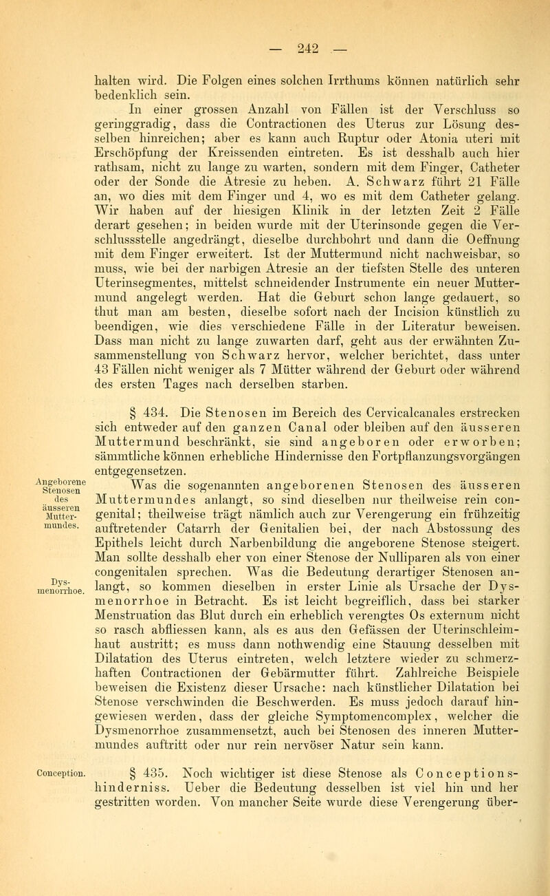 halten wird. Die Folgen eines solchen Irrthums können natürlich sehr bedenklich sein. In einer grossen Anzahl von Fällen ist der Verschluss so geringgradig, dass die Contractionen des Uterus zur Lösung des- selben hinreichen; aber es kann auch Ruptur oder Atonia uteri mit Erschöpfung der Kreissenden eintreten. Es ist desshalb auch hier rathsam, nicht zu lange zu warten, sondern mit dem Finger, Catheter oder der Sonde die Atresie zu heben. A. Schwarz führt 21 Fälle an, wo dies mit dem Finger und 4, wo es mit dem Catheter gelang. Wir haben auf der hiesigen Klinik in der letzten Zeit 2 Fälle derart gesehen; in beiden wurde mit der Uterinsonde gegen die Ver- schlussstelle angedrängt, dieselbe durchbohrt und dann die Oeffnung mit dem Finger erweitert. Ist der Muttermund nicht nachweisbar, so niuss, wie bei der narbigen Atresie an der tiefsten Stelle des unteren Uterinsegmentes, mittelst schneidender Instrumente ein neuer Mutter- mund angelegt werden. Hat die Geburt schon lange gedauert, so thut man am besten, dieselbe sofort naeh der Incision künstlich zu beendigen, wie dies verschiedene Fälle in der Literatur beweisen. Dass man nicht zu lange zuwarten darf, geht aus der erwähnten Zu- sammenstellung von Schwarz hervor, welcher berichtet, dass unter 43 Fällen nicht weniger als 7 Mütter während der Geburt oder während des ersten Tages nach derselben starben. Angeborene Stenosen des äusseren Mutter- mundes. Dys- menorrhoe. § 434. Die Stenosen im Bereich des Cervicalcanales erstrecken sich entweder auf den ganzen Canal oder bleiben auf den äusseren Muttermund beschränkt, sie sind angeboren oder erworben; sämmtliche können erhebliche Hindernisse den Fortpflanzungsvorgängen entgegensetzen. Was die sogenannten angeborenen Stenosen des äusseren Muttermundes anlangt, so sind dieselben nur theilweise rein con- genital; theilweise trägt nämlich auch zur Verengerung ein frühzeitig auftretender Catarrh der Genitalien bei, der nach Abstossung des Epithels leicht durch Narbenbildung die angeborene Stenose steigert. Man sollte desshalb eher von einer Stenose der Nulliparen als von einer congenitalen sprechen. Was die Bedeutung derartiger Stenosen an- langt, so kommen dieselben in erster Linie als Ursache der Dys- menorrhoe in Betracht. Es ist leicht begreiflich, dass bei starker Menstruation das Blut durch ein erheblich verengtes Os externuni nicht so rasch abfliessen kann, als es aus den Gefässen der Uterinschleim- haut austritt; es muss dann nothwendig eine Stauung desselben mit Dilatation des Uterus eintreten, welch letztere wieder zu schmerz- haften Contractionen der Gebärmutter führt. Zahlreiche Beispiele beweisen die Existenz dieser Ursache: nach künstlicher Dilatation bei Stenose verschwinden die Beschwerden. Es muss jedoch darauf hin- gewiesen werden, dass der gleiche Symptomencomplex, welcher die Dysmenorrhoe zusammensetzt, auch bei Stenosen des inneren Mutter- mundes auftritt oder nur rein nervöser Natur sein kann. Conception. § 435. Noch wichtiger ist diese Stenose als Conceptions- hinderniss. Ueber die Bedeutung desselben ist viel hin und her gestritten worden. Von mancher Seite wurde diese Verengerung über-