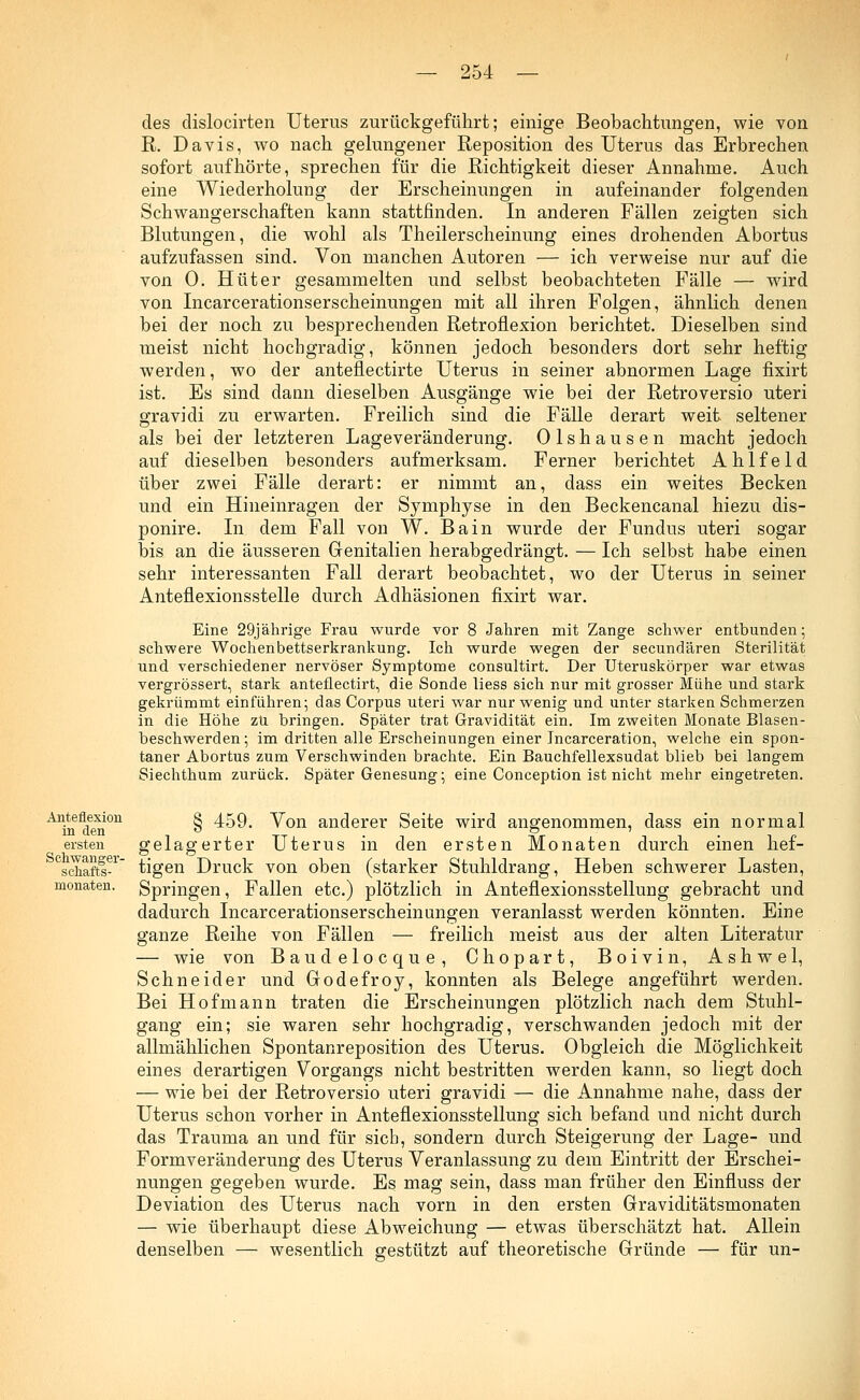 des dislocirten Uterus zurückgeführt; einige Beobachtungen, wie von R. Davis, wo nach gelungener Reposition des Uterus das Erbrechen sofort aufhörte, sprechen für die Richtigkeit dieser Annahme. Auch eine Wiederholung der Erscheinungen in aufeinander folgenden Schwangerschaften kann stattfinden. In anderen Fällen zeigten sich Blutungen, die wohl als Theilerscheinung eines drohenden Abortus aufzufassen sind. Von manchen Autoren — ich verweise nur auf die von 0. Hüter gesammelten und selbst beobachteten Fälle — wird von Incarcerationserscheinungen mit all ihren Folgen, ähnlich denen bei der noch zu besprechenden Retroflexion berichtet. Dieselben sind meist nicht hochgradig, können jedoch besonders dort sehr heftig werden, wo der anteflectirte Uterus in seiner abnormen Lage fixirt ist. Es sind dann dieselben Ausgänge wie bei der Retroversio uteri gravidi zu erwarten. Freilich sind die Fälle derart weit seltener als bei der letzteren Lageveränderung. Olshausen macht jedoch auf dieselben besonders aufmerksam. Ferner berichtet Ahlfeld über zwei Fälle derart: er nimmt an, dass ein weites Becken und ein Hineinragen der Symphyse in den Beckencanal hiezu dis- ponire. In dem Fall von W. Bain wurde der Fundus uteri sogar bis an die äusseren Genitalien herabgedrängt. — Ich selbst habe einen sehr interessanten Fall derart beobachtet, wo der Uterus in seiner Anteflexionsstelle durch Adhäsionen fixirt war. Eine 29jährige Frau wurde vor 8 Jahren mit Zange schwer entbunden; schwere Wochenbettserkrankung. Ich wurde wegen der secundären Sterilität und verschiedener nervöser Symptome consultirt. Der Uteruskörper war etwas vergrössert, stark anteflectirt, die Sonde liess sich nur mit grosser Mühe und stark gekrümmt einführen; das Corpus uteri war nur wenig und unter starken Schmerzen in die Höhe zu bringen. Später trat Gravidität ein. Im zweiten Monate Blasen- beschwerden; im dritten alle Erscheinungen einer Incarceration, welche ein spon- taner Abortus zum Verschwinden brachte. Ein Bauchfellexsudat blieb bei langem Siechthum zurück. Später Genesung; eine Conception ist nicht mehr eingetreten. Anteflexion in den ersten monaten. § 459. Von anderer Seite wird angenommen, dass ein normal gelagerter Uterus in den ersten Monaten durch einen hef- schaftl-r tigen Druck von oben (starker Stuhldrang, Heben schwerer Lasten, Springen, Fallen etc.) plötzlich in Anteflexionsstellung gebracht und dadurch Incarcerationserscheinungen veranlasst werden könnten. Eine ganze Reihe von Fällen — freilich meist aus der alten Literatur — wie von Baudelocque, Chopart, Boivin, Ashwel, Schneider und Godefroy, konnten als Belege angeführt werden. Bei Hof mann traten die Erscheinungen plötzlich nach dem Stuhl- gang ein; sie waren sehr hochgradig, verschwanden jedoch mit der allmählichen Spontanreposition des Uterus. Obgleich die Möglichkeit eines derartigen Vorgangs nicht bestritten werden kann, so liegt doch — wie bei der Retroversio uteri gravidi — die Annahme nahe, dass der Uterus schon vorher in Anteflexionsstellung sich befand und nicht durch das Trauma an und für sich, sondern durch Steigerung der Lage- und Formveränderung des Uterus Veranlassung zu dem Eintritt der Erschei- nungen gegeben wurde. Es mag sein, dass man früher den Einfluss der Deviation des Uterus nach vorn in den ersten Graviditätsmonaten — wie überhaupt diese Abweichung — etwas überschätzt hat. Allein denselben — wesentlich gestützt auf theoretische Gründe — für un-