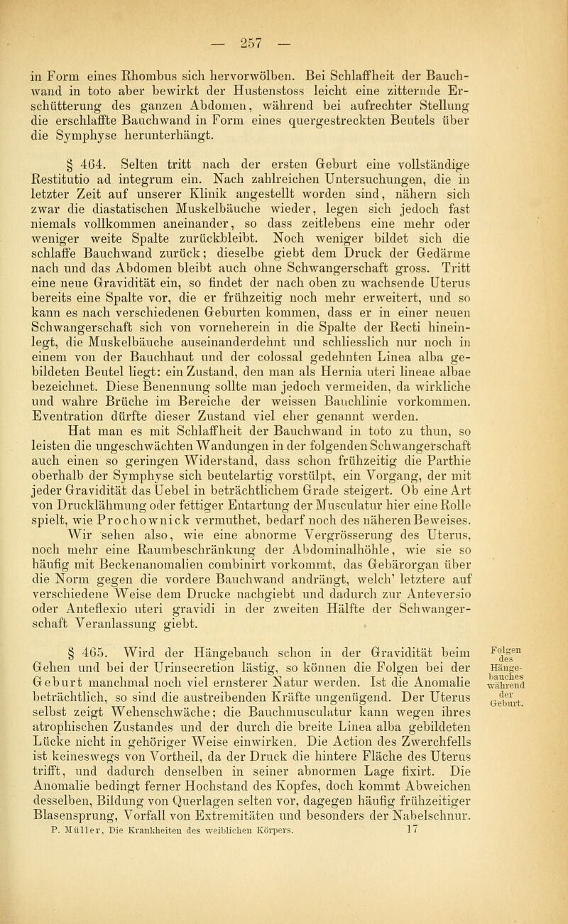 in Form eines Rhombus sich hervorwölben. Bei Schlaffheit der Bauch- wand in toto aber bewirkt der Hustenstoss leicht eine zitternde Er- schütterung des ganzen Abdomen, während bei aufrechter Stellung die erschlaffte Bauchwand in Form eines quergestreckten Beutels über die Symphyse herunterhängt. § 464. Selten tritt nach der ersten Geburt eine vollständige Restitutio ad integrum ein. Nach zahlreichen Untersuchungen, die in letzter Zeit auf unserer Klinik angestellt worden sind, nähern sich zwar die diastatischen Muskelbäuche wieder, legen sich jedoch fast niemals vollkommen aneinander, so dass zeitlebens eine mehr oder weniger weite Spalte zurückbleibt. Noch weniger bildet sich die schlaffe Bauchwand zurück; dieselbe giebt dem Druck der Gedärme nach und das Abdomen bleibt auch ohne Schwangerschaft gross. Tritt eine neue Gravidität ein, so findet der nach oben zu wachsende Uterus bereits eine Spalte vor, die er frühzeitig noch mehr erweitert, und so kann es nach verschiedenen Geburten kommen, dass er in einer neuen Schwangerschaft sich von vorneherein in die Spalte der Recti hinein- legt, die Muskelbäuche auseinanderdehnt und schliesslich nur noch in einem von der Bauchhaut und der colossal gedehnten Linea alba ge- bildeten Beutel liegt: ein Zustand, den man als Hernia uteri lineae albae bezeichnet. Diese Benennung sollte man jedoch vermeiden, da wirkliche und wahre Brüche im Bereiche der weissen Bauchlinie vorkommen. Eventration dürfte dieser Zustand viel eher genannt werden. Hat man es mit Schlaffheit der Bauchwand in toto zu thun, so leisten die ungeschwächten Wandungen in der folgenden Schwangerschaft auch einen so geringen Widerstand, dass schon frühzeitig die Parthie oberhalb der Symphyse sich beutelartig vorstülpt, ein Vorgang, der mit jeder Gravidität dasUebel in beträchtlichem Grade steigert. Ob eine Art von Drucklähmung oder fettiger Entartung der Musculatur hier eine Rolle spielt, wie Prochownick vermuthet, bedarf noch des näheren Beweises. Wir sehen also, wie eine abnorme Vergrösserung des Uterus, noch mehr eine Raumbeschränkung der Abdominalhöhle, wie sie so häufig mit Beckenanomalien combinirt vorkommt, das Gebärorgan über die Norm gegen die vordere Bauchwand andrängt, welch' letztere auf verschiedene Weise dem Drucke nachgiebt und dadurch zur Anteversio oder Anteflexio uteri gravidi in der zweiten Hälfte der Schwanger- schaft Veranlassung giebt. § 465. Wird der Hängebauch schon in der Gravidität beim Gehen und bei der Urinsecretion lästig, so können die Folgen bei der Geburt manchmal noch viel ernsterer Natur werden. Ist die Anomalie beträchtlich, so sind die austreibenden Kräfte ungenügend. Der Uterus selbst zeigt Wehenschwäche; die Bauchmusculatur kann wegen ihres atrophischen Zustandes und der durch die breite Linea alba gebildeten Lücke nicht in gehöriger Weise einwirken. Die Action des Zwerchfells ist keineswegs von Vortheil, da der Druck die hintere Fläche des Uterus trifft, und dadurch denselben in seiner abnormen Lage fixirt. Die Anomalie bedingt ferner Hochstand des Kopfes, doch kommt Abweichen desselben, Bildung von Querlagen selten vor, dagegen häufig frühzeitiger Blasensprung, Vorfall von Extremitäten und besonders der Nabelschnur. P. Müller, Die Krankheiten des weiblichen Körpers. 17 Folgen des Hänge- bauches während der Geburt.