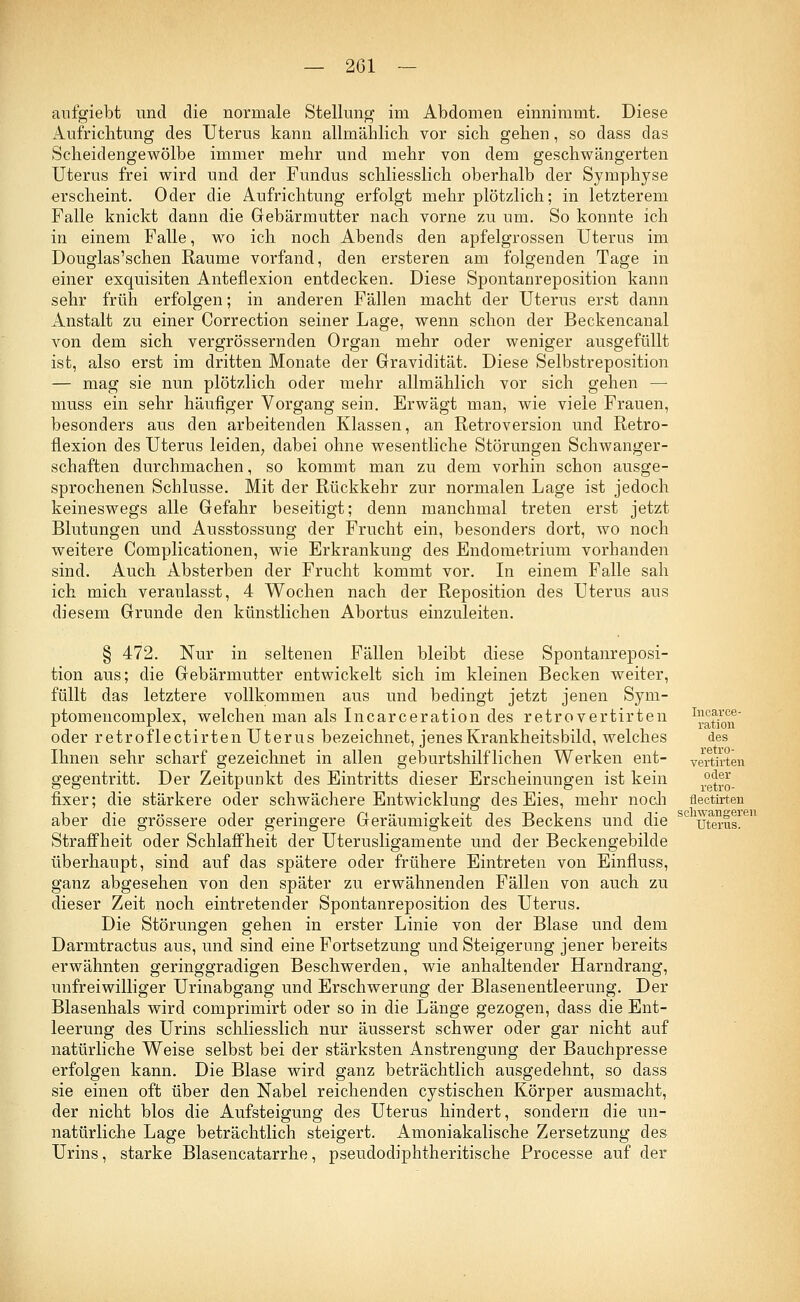 aufgiebt und die normale Stellung im Abdomen einnimmt. Diese Aufrichtung des Uterus kann allmählich vor sich gehen, so dass das Scheidengewölbe immer mehr und mehr von dem geschwängerten Uterus frei wird und der Fundus schliesslich oberhalb der Symphyse erscheint. Oder die Aufrichtung erfolgt mehr plötzlich; in letzterem Falle knickt dann die Gebärmutter nach vorne zu um. So konnte ich in einem Falle, wo ich noch Abends den apfelgrossen Uterus im Douglas'schen Räume vorfand, den ersteren am folgenden Tage in einer exquisiten Anteflexion entdecken. Diese Spontanreposition kann sehr früh erfolgen; in anderen Fällen macht der Uterus erst dann Anstalt zu einer Correction seiner Lage, wenn schon der Beckencanal von dem sich vergrössernden Organ mehr oder weniger ausgefüllt ist, also erst im dritten Monate der Gravidität. Diese Selbstreposition — mag sie nun plötzlich oder mehr allmählich vor sich gehen — muss ein sehr häufiger Vorgang sein. Erwägt man, wie viele Frauen, besonders aus den arbeitenden Klassen, an Retroversion und Retro- flexion des Uterus leiden, dabei ohne wesentliche Störungen Schwanger- schaften durchmachen, so kommt man zu dem vorhin schon ausge- sprochenen Schlüsse. Mit der Rückkehr zur normalen Lage ist jedoch keineswegs alle Gefahr beseitigt; denn manchmal treten erst jetzt Blutungen und Ausstossung der Frucht ein, besonders dort, wo noch weitere Complicationen, wie Erkrankung des Endometrium vorhanden sind. Auch Absterben der Frucht kommt vor. In einem Falle sah ich mich veranlasst, 4 Wochen nach der Reposition des Uterus aus diesem Grunde den künstlichen Abortus einzuleiten. Incarce- ration des retro- vertirten oder retro- § 472. Nur in seltenen Fällen bleibt diese Spontanreposi- tion aus; die Gebärmutter entwickelt sich im kleinen Becken weiter, füllt das letztere vollkommen aus und bedingt jetzt jenen Sym- ptom encomplex, welchen man als Incarceration des retrovertirten oder retroflectirten Uterus bezeichnet, jenes Krankheitsbild, welches Ihnen sehr scharf gezeichnet in allen geburtshilflichen Werken ent- gegentritt. Der Zeitpunkt des Eintritts dieser Erscheinungen ist kein fixer; die stärkere oder schwächere Entwicklung des Eies, mehr noch flectü-ten aber die grössere oder geringere Geräumigkeit des Beckens und die scluterus. Straffheit oder Schlaffheit der Uterusligamente und der Beckengebilde überhaupt, sind auf das spätere oder frühere Eintreten von Einfluss, ganz abgesehen von den später zu erwähnenden Fällen von auch zu dieser Zeit noch eintretender Spontanreposition des Uterus. Die Störungen gehen in erster Linie von der Blase und dem Darmtractus aus, und sind eine Fortsetzung und Steigerung jener bereits erwähnten geringgradigen Beschwerden, wie anhaltender Harndrang, unfreiwilliger Urinabgang und Erschwerung der Blasenentleerung. Der Blasenhals wird comprimirt oder so in die Länge gezogen, dass die Ent- leerung des Urins schliesslich nur äusserst schwer oder gar nicht auf natürliche Weise selbst bei der stärksten Anstrengung der Bauchpresse erfolgen kann. Die Blase wird ganz beträchtlich ausgedehnt, so dass sie einen oft über den Nabel reichenden cystischen Körper ausmacht, der nicht blos die Aufsteigung des Uterus hindert, sondern die un- natürliche Lage beträchtlich steigert. Amoniakalische Zersetzung des Urins, starke Blasencatarrhe, pseudodiphtheritische Processe auf der