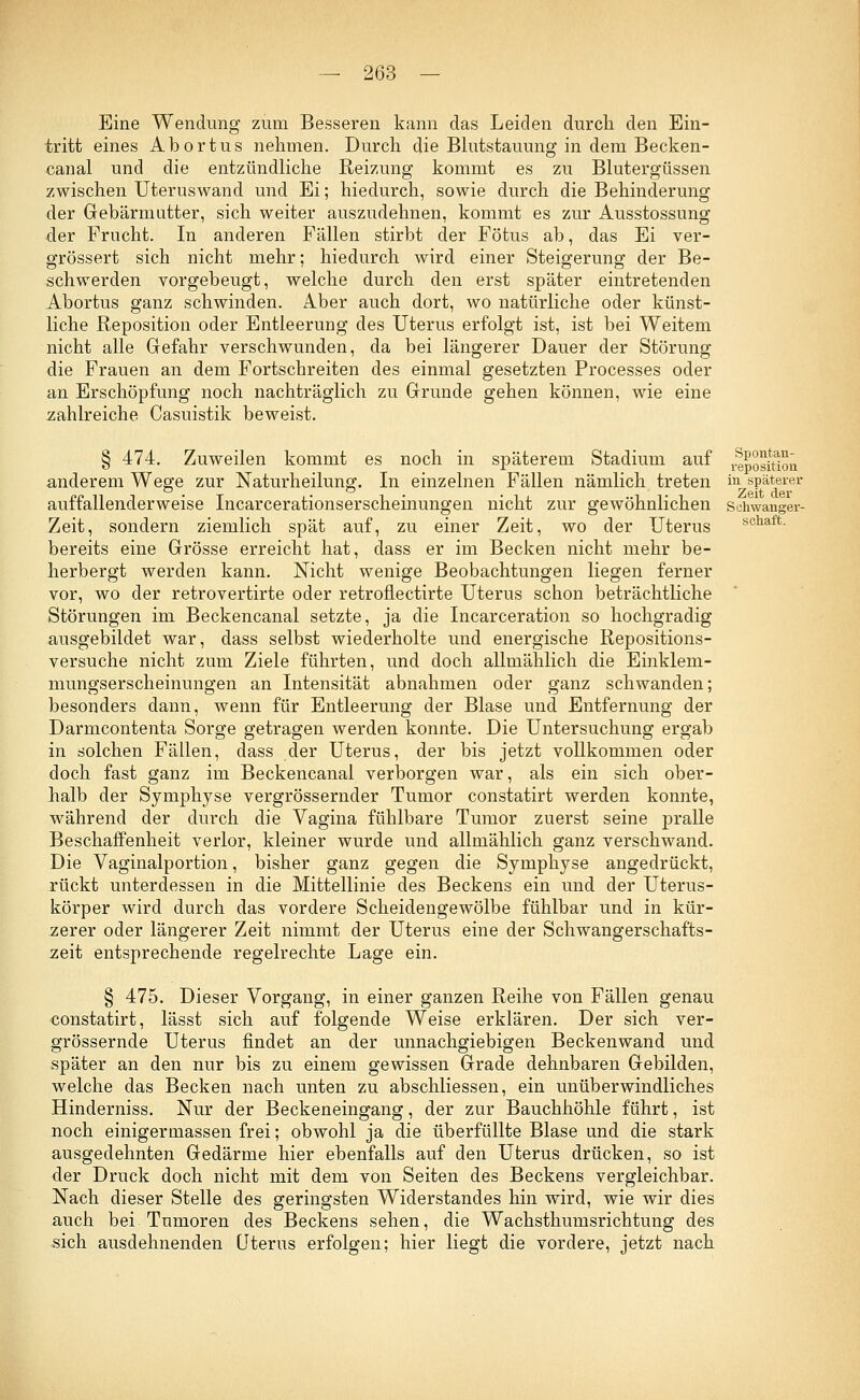 Eine Wendung zum Besseren kann das Leiden durch den Ein- tritt eines Abortus nehmen. Durch die Blutstauung in dem Becken- canal und die entzündliche Reizung kommt es zu Blutergüssen zwischen Uteruswand und Ei; hiedurch, sowie durch die Behinderung der Gebärmutter, sich weiter auszudehnen, kommt es zur Ausstossung der Frucht. In anderen Fällen stirbt der Fötus ab, das Ei ver- grössert sich nicht mehr; hiedurch wird einer Steigerung der Be- schwerden vorgebeugt, welche durch den erst später eintretenden Abortus ganz schwinden. Aber auch dort, wo natürliche oder künst- liche Reposition oder Entleerung des Uterus erfolgt ist, ist bei Weitem nicht alle Gefahr verschwunden, da bei längerer Dauer der Störung die Frauen an dem Fortschreiten des einmal gesetzten Processes oder an Erschöpfung noch nachträglich zu Grunde gehen können, wie eine zahlreiche Casuistik beweist. § 474. Zuweilen kommt es noch in späterem Stadium auf ^posiüoü anderem Wege zur Naturheilunsz. In einzelnen Fällen nämlich treten in späterer . . . . . Zeit der auffallenderweise Incarcerationserscheinungen nicht zur gewöhnlichen schwanger- Zeit, sondern ziemlich spät auf, zu einer Zeit, wo der Uterus scnaft- bereits eine Grösse erreicht hat, dass er im Becken nicht mehr be- herbergt werden kann. Nicht wenige Beobachtungen liegen ferner vor, wo der retrovertirte oder retroflectirte Uterus schon beträchtliche Störungen im Beckencanal setzte, ja die Incarceration so hochgradig ausgebildet war, dass selbst wiederholte und energische Repositions- versuche nicht zum Ziele führten, und doch allmählich die Einklem- mungserscheinungen an Intensität abnahmen oder ganz schwanden; besonders dann, wenn für Entleerung der Blase und Entfernung der Darmcontenta Sorge getragen werden konnte. Die Untersuchung ergab in solchen Fällen, dass der Uterus, der bis jetzt vollkommen oder doch fast ganz im Beckencanal verborgen war, als ein sich ober- halb der Symphyse vergrössernder Tumor constatirt werden konnte, während der durch die Vagina fühlbare Tumor zuerst seine pralle Beschaffenheit verlor, kleiner wurde und allmählich ganz verschwand. Die Vaginalportion, bisher ganz gegen die Symphyse angedrückt, rückt unterdessen in die Mittellinie des Beckens ein und der Uterus- körper wird durch das vordere Scheidengewölbe fühlbar und in kür- zerer oder längerer Zeit nimmt der Uterus eine der Schwangerschafts- zeit entsprechende regelrechte Lage ein. § 475. Dieser Vorgang, in einer ganzen Reihe von Fällen genau constatirt, lässt sich auf folgende Weise erklären. Der sich ver- grössernde Uterus findet an der unnachgiebigen Beckenwand und später an den nur bis zu einem gewissen Grade dehnbaren Gebilden, welche das Becken nach unten zu abschliessen, ein unüberwindliches Hinderniss. Nur der Beckeneingang, der zur Bauchhöhle führt, ist noch einigermassen frei; obwohl ja die überfüllte Blase und die stark ausgedehnten Gedärme hier ebenfalls auf den Uterus drücken, so ist der Druck doch nicht mit dem von Seiten des Beckens vergleichbar. Nach dieser Stelle des geringsten Widerstandes hin wird, wie wir dies auch bei. Tumoren des Beckens sehen, die Wachsthumsrichtung des sich ausdehnenden Uterus erfolgen; hier liegt die vordere, jetzt nach