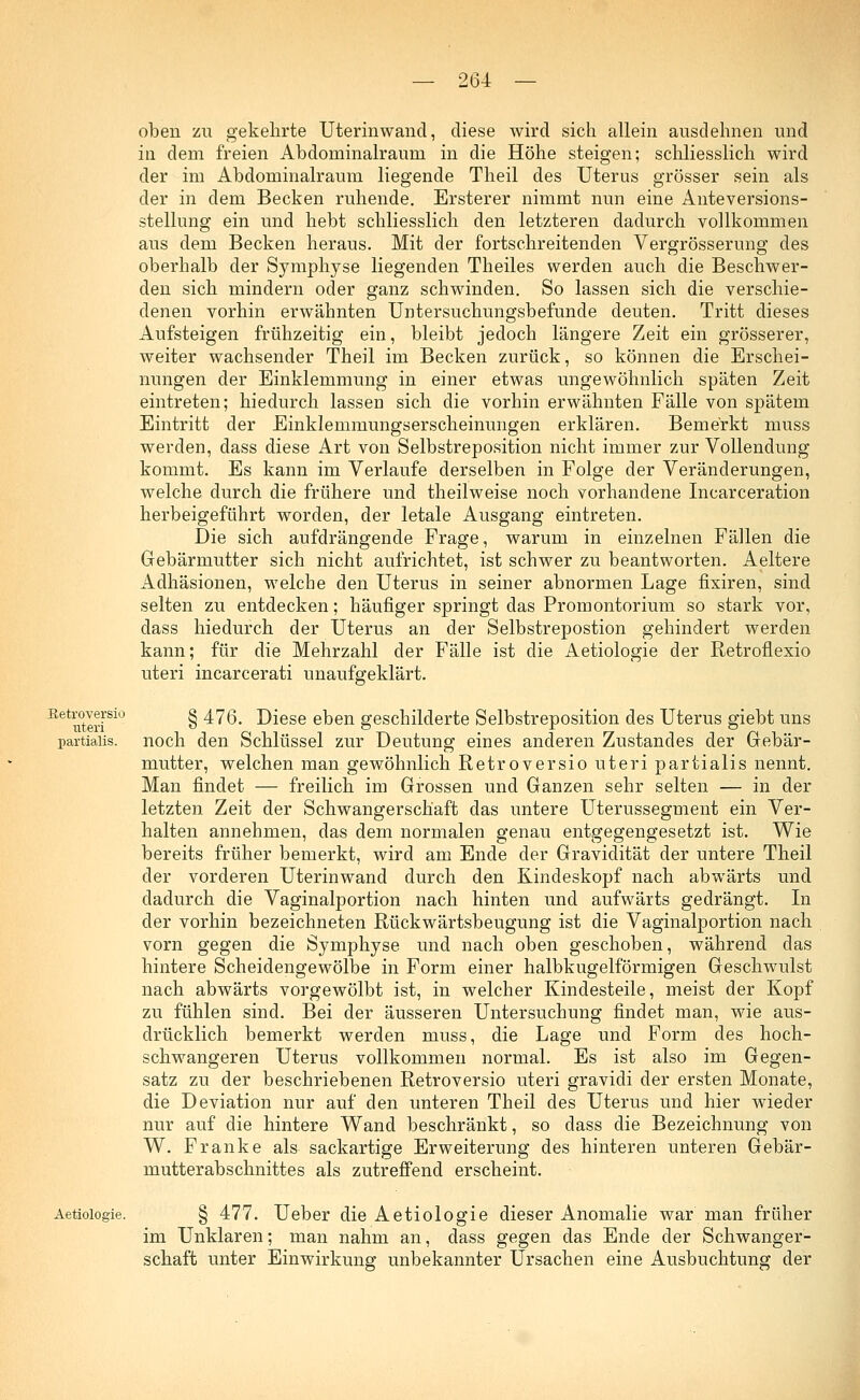 Setroversio uteri partialis. oben zu gekehrte Uterinwand, diese wird sich allein ausdehnen und in dem freien Abdonrinalrauni in die Höhe steigen; schliesslich wird der im Abdominalraum liegende Theil des Uterus grösser sein als der in dem Becken ruhende. Ersterer nimmt nun eine Anteversions- stellung ein und hebt schliesslich den letzteren dadurch vollkommen aus dem Becken heraus. Mit der fortschreitenden Vergrösserung des oberhalb der Symphyse liegenden Theiles werden auch die Beschwer- den sich mindern oder ganz schwinden. So lassen sich die verschie- denen vorhin erwähnten Untersuchungsbefunde deuten. Tritt dieses Aufsteigen frühzeitig ein, bleibt jedoch längere Zeit ein grösserer, weiter wachsender Theil im Becken zurück, so können die Erschei- nungen der Einklemmung in einer etwas ungewöhnlich späten Zeit eintreten; hiedurch lassen sich die vorhin erwähnten Fälle von spätem Eintritt der Einklemmungserscheinungen erklären. Bemerkt muss werden, dass diese Art von Selbstreposition nicht immer zur Vollendung kommt. Es kann im Verlaufe derselben in Folge der Veränderungen, welche durch die frühere und theilweise noch vorhandene Incarceration herbeigeführt worden, der letale Ausgang eintreten. Die sich aufdrängende Frage, warum in einzelnen Fällen die Gebärmutter sich nicht aufrichtet, ist schwer zu beantworten. Aeltere Adhäsionen, welche den Uterus in seiner abnormen Lage fixiren, sind selten zu entdecken; häufiger springt das Promontorium so stark vor, dass hiedurch der Uterus an der Selbstrepostion gehindert werden kann; für die Mehrzahl der Fälle ist die Aetiologie der Retroflexio uteri incarcerati unaufgeklärt. § 476. Diese eben geschilderte Selbstreposition des Uterus giebt uns noch den Schlüssel zur Deutung eines anderen Zustandes der Gebär- mutter, welchen man gewöhnlich Retroversio uteri partialis nennt. Man findet — freilich im Grossen und Ganzen sehr selten — in der letzten Zeit der Schwangerschaft das untere Uterussegment ein Ver- halten annehmen, das dem normalen genau entgegengesetzt ist. Wie bereits früher bemerkt, wird am Ende der Gravidität der untere Theil der vorderen Uterinwand durch den Kindeskopf nach abwärts und dadurch die Vaginalportion nach hinten und aufwärts gedrängt. In der vorhin bezeichneten Rückwärtsbeugung ist die Vaginalportion nach vorn gegen die Symphyse und nach oben geschoben, während das hintere Scheidengewölbe in Form einer halbkugelförmigen Geschwulst nach abwärts vorgewölbt ist, in welcher Kindesteile, meist der Kopf zu fühlen sind. Bei der äusseren Untersuchung findet man, wie aus- drücklich bemerkt werden muss, die Lage und Form des hoch- schwangeren Uterus vollkommen normal. Es ist also im Gegen- satz zu der beschriebenen Retroversio uteri gravidi der ersten Monate, die Deviation nur auf den unteren Theil des Uterus und hier wieder nur auf die hintere Wand beschränkt, so dass die Bezeichnung von W. Franke als sackartige Erweiterung des hinteren unteren Gebär- mutterabschnittes als zutreffend erscheint. Aetiologie. § 477. Ueber die Aetiologie dieser Anomalie war man früher im Unklaren; man nahm an, dass gegen das Ende der Schwanger- schaft unter Einwirkung unbekannter Ursachen eine Ausbuchtung der