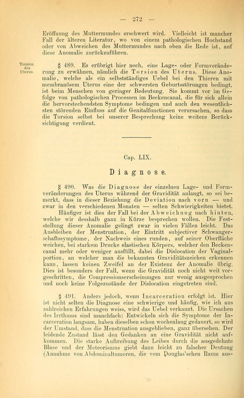 Eröffnung des Muttermundes erschwert wird. Vielleicht ist mancher Fall der älteren Literatur, wo von einem pathologischen Hochstand oder von Abweichen des Muttermundes nach oben die Rede ist, auf diese Anomalie zurückzuführen. T°des°n § 489. Es erübrigt hier noch, eine Lage- oder Formverände- üterus. rung zu erwähnen, nämlich die Torsion des Uterus. Diese Ano- malie , welche als ein selbstständiges Uebel bei den Thieren mit membranösem Uterus eine der schwersten Geburtsstörungen bedingt, ist beim Menschen von geringer Bedeutung. Sie kommt vor im Ge- folge von pathologischen Processen im Beckencanal, die für sich allein die hervorstechendsten Symptome bedingen und auch den wesentlich- sten störenden Einfluss auf die Genitalfunctionen verursachen, so dass die Torsion selbst bei unserer Besprechung keine weitere Berück- sichtigung verdient. Cap. LIX. Diagnose. § 490. Was die Diagnose der einzelnen Lage- und Form- veränderungen des Uterus während der Gravidität anlangt, so sei be- merkt, dass in dieser Beziehung die Deviation nach vorn — und zwar in den verschiedenen Monaten — selten Schwierigkeiten bietet. Häufiger ist dies der Fall bei der Ab w eichung nach hinten, welche wir desshalb ganz in Kürze besprechen wollen. Die Fest- stellung dieser Anomalie gelingt zwar in vielen Fällen leicht. Das Ausbleiben der Menstruation, der Eintritt subjectiver Schwanger- schaftssymptome, der Nachweis eines runden, auf seiner Oberfläche weichen, bei starkem Drucke elastischen Körpers, welcher den Becken- canal mehr oder weniger ausfüllt, dabei die Dislocation der Vaginal- portion, an welcher man die bekannten Graviditätszeichen erkennen kann, lassen keinen Zweifel an der Existenz der Anomalie übrig. Dies ist besonders der Fall, wenn die Gravidität noch nicht weit vor- geschritten, die Compressionserscheinungen nur wenig ausgesprochen und noch keine Folgezustände der Dislocation eingetreten sind. § 491. Anders jedoch, wenn Incarceration erfolgt ist. Hier ist nicht selten die Diagnose eine schwierige und häufig, wie ich aus zahlreichen Erfahrungen weiss, wird das Uebel verkannt. Die Ursachen des Irrthums sind manchfach: Entwickeln sich die Symptome der In- carceration langsam, haben dieselben schon wochenlang gedauert, so wird der Umstand, dass die Menstruation ausgeblieben, ganz übersehen. Der leidende Zustand lässt den Gedanken an eine Gravidität nicht auf- kommen. Die starke Auftreibung des Leibes durch die ausgedehnte Blase und der Meteorismus giebt dann leicht zu falscher Deutung (Annahme von Abdominaltnmoren, die vom Pouglas'schen Raum aus-