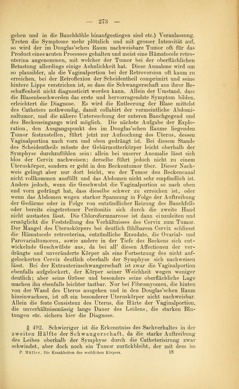 gehen und in die Bauchhöhle hinaufgestiegen sind etc.) Veranlassung. Treten die Symptome mehr plötzlich und mit grosser Intensität auf, so wird der im Douglas'schen Raum nachweisbare Tumor oft für das Product eines acuten Processes gehalten und meist eine Hämatocele retro- uterina angenommen, mit welcher der Tumor bei der oberflächlichen Betastung allerdings einige Aehnlichkeit hat. Diese Annahme wird um so plausibler, als die Vaginalportion bei der Retroversion oft kaum zu erreichen, bei der Retroflexion der Scheidentheil comprimirt und seine hintere Lippe verstrichen ist, so dass die Schwangerschaft aus ihrer Be- schaffenheit nicht diagnosticirt werden kann. Allein der Umstand, dass die Blasenbeschwerden das erste und hervorragendste Symptom bilden, erleichtert die Diagnose. Es wird die Entleerung der Blase mittelst des Catheters nothwendig, damit collabirt der vermeintliche Abdomi- naltumor, und die nähere Untersuchung der unteren Bauchgegend und des Beckeneingangs wird möglich. Die nächste Aufgabe der Explo- ration , den Ausgangspunkt des im Douglas'schen Räume liegenden Tumor festzustellen, führt jetzt zur Aufsuchung des Uterus, dessen Vaginalportion nach vorn und oben gedrängt ist. Bei diesem Stande des Scheidentheils müsste der Gebärmutterkörper leicht oberhalb der Symphyse durchzufühlen sein: allein bei unserer Anomalie lässt sich blos der Cervix nachweisen; derselbe führt jedoch nicht zu einem Uteruskörper, sondern er geht in den Beckentumor über. Dieser Nach- weis gelingt aber nur dort leicht, wo der Tumor den Beckencanal nicht vollkommen ausfüllt und das Abdomen nicht sehr empfindlich ist. Anders jedoch, wenn die Geschwulst die Vaginalportion so nach oben und vorn gedrängt hat, dass dieselbe schwer zu erreichen ist, oder wenn das Abdomen wegen starker Spannung in Folge der Auftreibung der Gedärme oder in Folge von entzündlicher Reizung des Bauchfells oder bereits eingetretener Peritonitis sich durch die zweite Hand nicht austasten lässt. Die Chloroformnarcose ist dann einzuleiten und ermöglicht die Feststellung des Verhältnisses des Cervix zum Tumor. Der Mangel des Uteruskörpers bei deutlich fühlbarem Cervix schliesst die Hämatocele retrouterina, entzündliche Exsudate, die Ovarial- und Parovarialtumoren, sowie andere in der Tiefe des Beckens sich ent- wickelnde Geschwülste aus, da bei all' diesen Affectionen der ver- drängte und unveränderte Körper als eine Fortsetzung des nicht auf- gelockerten Cervix deutlich oberhalb der Symphyse sich nachweisen lässt. Bei der Extrauterinschwangerschaft ist zwar die Vaginalportion ebenfalls aufgelockert, der Körper seiner Weichheit wegen weniger deutlich; aber seine Grösse und besonders seine oberflächliche Lage machen ihn ebenfalls leichter tastbar. Nur bei Fibromyomen, die hinten von der Wand des Uterus ausgehen und in den Douglas'schen Raum hineinwachsen, ist oft ein besonderer Uteruskörper nicht nachweisbar. Allein die feste Consistenz des Uterus, die Härte der Vaginalportion, die unverhältnissmässig lange Dauer des Leidens, die starken Blu- tungen etc. sichern hier die Diagnose. § 492. Schwieriger ist die Erkenntniss des Sachverhaltes in der zweiten Hälfte der Schwangerschaft, da die starke Auftreibung des Leibes oberhalb der Symphyse durch die Catheterisirung zwar schwindet, aber doch noch ein Tumor zurückbleibt, der mit dem im P. Müller, Die Krankheiten des weiblichen Körpers. 18