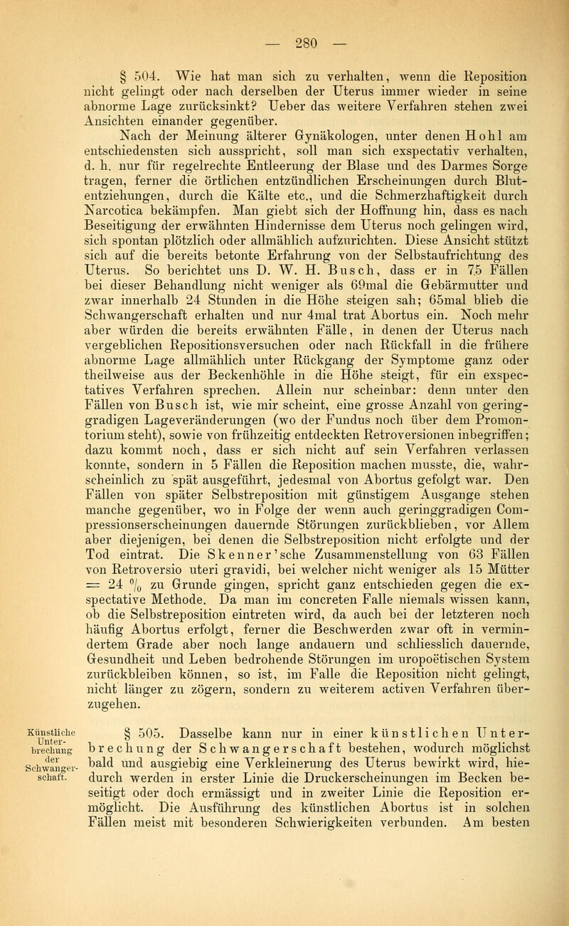 § 504. Wie hat man sich zu verhalten, wenn die Reposition nicht gelingt oder nach derselben der Uterus immer wieder in seine abnorme Lage zurücksinkt? Ueber das weitere Verfahren stehen zwei Ansichten einander gegenüber. Nach der Meinung älterer Gynäkologen, unter denen Hohl am entschiedensten sich ausspricht, soll man sich exspectativ verhalten, d. h. nur für regelrechte Entleerung der Blase und des Darmes Sorge tragen, ferner die örtlichen entzündlichen Erscheinungen durch Blut- entziehungen, durch die Kälte etc., und die Schmerzhaftigkeit durch Narcotica bekämpfen. Man giebt sich der Hoffnung hin, dass es nach Beseitigung der erwähnten Hindernisse dem Uterus noch gelingen wird, sich spontan plötzlich oder allmählich aufzurichten. Diese Ansicht stützt sich auf die bereits betonte Erfahrung von der Selbstaufrichtung des Uterus. So berichtet uns D. W. H. Busch, dass er in 7.5 Fällen bei dieser Behandlung nicht weniger als 69mal die Gebärmutter und zwar innerhalb 24 Stunden in die Höhe steigen sah; 65mal blieb die Schwangerschaft erhalten und nur 4mal trat Abortus ein. Noch mehr aber würden die bereits erwähnten Fälle, in denen der Uterus nach vergeblichen Repositionsversuchen oder nach Rückfall in die frühere abnorme Lage allmählich unter Rückgang der Symptome ganz oder theilweise aus der Beckenhöhle in die Höhe steigt, für ein exspec- tatives Verfahren sprechen. Allein nur scheinbar: denn unter den Fällen von Busch ist, wie mir scheint, eine grosse Anzahl von gering- gradigen Lageveränderungen (wo der Fundus noch über dem Promon- torium steht), sowie von frühzeitig entdeckten Retroversionen inbegriffen; dazu kommt noch, dass er sich nicht auf sein Verfahren verlassen konnte, sondern in 5 Fällen die Reposition machen musste, die, wahr- scheinlich zu spät ausgeführt, jedesmal von Abortus gefolgt war. Den Fällen von später Selbstreposition mit günstigem Ausgange stehen manche gegenüber, wo in Folge der wenn auch geringgradigen Com- pressionserscheinungen dauernde Störungen zurückblieben, vor Allem aber diejenigen, bei denen die Selbstreposition nicht erfolgte und der Tod eintrat. Die S kenn er'sehe Zusammenstellung von 63 Fällen von Retroversio uteri gravidi, bei welcher nicht weniger als 15 Mütter = 24 °/0 zu Grunde gingen, spricht ganz entschieden gegen die ex- speetative Methode. Da man im concreten Falle niemals wissen kann, ob die Selbstreposition eintreten wird, da auch bei der letzteren noch häufig Abortus erfolgt, ferner die Beschwerden zwar oft in vermin- dertem Grade aber noch lange andauern und schliesslich dauernde, Gesundheit und Leben bedrohende Störungen im uropoetischen System zurückbleiben können, so ist, im Falle die Reposition nicht gelingt, nicht länger zu zögern, sondern zu weiterem activen Verfahren über- zugehen. Künstliche Unter- brechung der Schwanger- schaft. § 505. Dasselbe kann nur in einer künstlichen Unter- brechung der Schwangerschaft bestehen, wodurch möglichst bald und ausgiebig eine Verkleinerung des Uterus bewirkt wird, hie- durch werden in erster Linie die Druckerscheinungen im Becken be- seitigt oder doch ermässigt und in zweiter Linie die Reposition er- möglicht. Die Ausführung des künstlichen Abortus ist in solchen Fällen meist mit besonderen Schwierigkeiten verbunden. Am besten