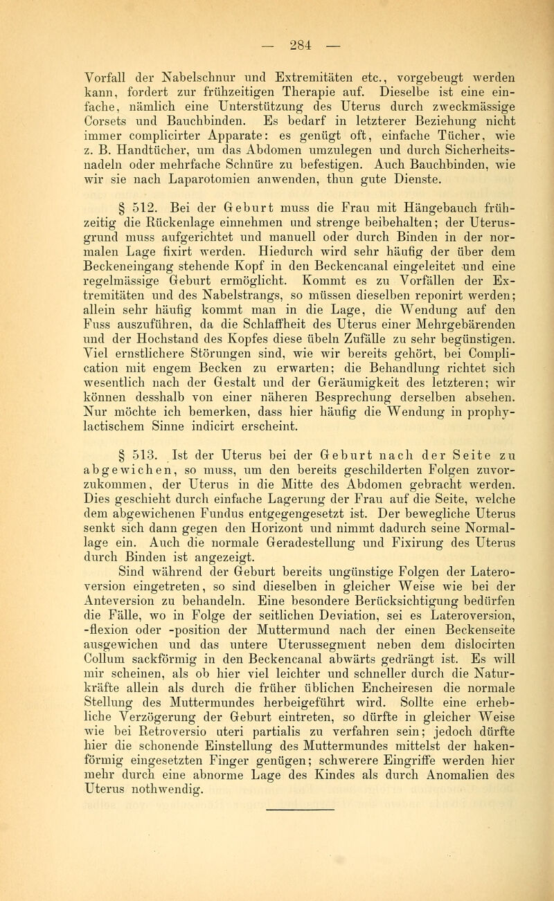 Vorfall der Nabelschnur und Extremitäten etc., vorgebeugt werden kann, fordert zur frühzeitigen Therapie auf. Dieselbe ist eine ein- fache, nämlich eine Unterstützung des Uterus durch zweckmässige Corsets und Bauchbinden. Es bedarf in letzterer Beziehung nicht immer complicirter Apparate: es genügt oft, einfache Tücher, wie z. B. Handtücher, um das Abdomen umzulegen und durch Sicherheits- nadeln oder mehrfache Schnüre zu befestigen. Auch Bauchbinden, wie wir sie nach Laparotomien anwenden, thun gute Dienste. § 512. Bei der Geburt muss die Frau mit Hängebauch früh- zeitig die Rückenlage einnehmen und strenge beibehalten; der Uterus- grund muss aufgerichtet und manuell oder durch Binden in der nor- malen Lage fixirt werden. Hiedurch wird sehr häufig der über dem Beckeneingang stehende Kopf in den Beckencanal eingeleitet -und eine regelmässige Geburt ermöglicht. Kommt es zu Vorfällen der Ex- tremitäten und des Nabelstrangs, so müssen dieselben reponirt werden; allein sehr häufig kommt man in die Lage, die Wendung auf den Fuss auszuführen, da die Schlaffheit des Uterus einer Mehrgebärenden und der Hochstand des Kopfes diese Übeln Zufälle zu sehr begünstigen. Viel ernstlichere Störungen sind, wie wir bereits gehört, bei Compli- cation mit engem Becken zu erwarten; die Behandlung richtet sich wesentlich nach der Gestalt und der Geräumigkeit des letzteren; wir können desshalb von einer näheren Besprechung derselben absehen. Nur möchte ich bemerken, dass hier häufig die Wendung in prophy- lactischem Sinne indicirt erscheint. § 513. Ist der Uterus bei der Geburt nach der Seite zu abgewichen, so muss, um den bereits geschilderten Folgen zuvor- zukommen , der Uterus in die Mitte des Abdomen gebracht werden. Dies geschieht durch einfache Lagerung der Frau auf die Seite, welche dem abgewichenen Fundus entgegengesetzt ist. Der bewegliche Uterus senkt sich dann gegen den Horizont und nimmt dadurch seine Normal- lage ein. Auch die normale Geradestellung und Fixirung des Uterus durch Binden ist angezeigt. Sind während der Geburt bereits ungünstige Folgen der Latero- version eingetreten, so sind dieselben in gleicher Weise wie bei der Anteversion zu behandeln. Eine besondere Berücksichtigung bedürfen die Fälle, wo in Folge der seitlichen Deviation, sei es Lateroversion, -flexion oder -position der Muttermund nach der einen Beckenseite ausgewichen und das untere Uterussegment neben dem dislocirten Collum sackförmig in den Beckencanal abwärts gedrängt ist. Es will mir scheinen, als ob hier viel leichter und schneller durch die Natur- kräfte allein als durch die früher üblichen Encheiresen die normale Stellung des Muttermundes herbeigeführt wird. Sollte eine erheb- liche Verzögerung der Geburt eintreten, so dürfte in gleicher Weise wie bei Retroversio uteri partialis zu verfahren sein; jedoch dürfte hier die schonende Einstellung des Muttermundes mittelst der haken- förmig eingesetzten Finger genügen; schwerere Eingriffe werden hier mehr durch eine abnorme Lage des Kindes als durch Anomalien des Uterus nothwendig.