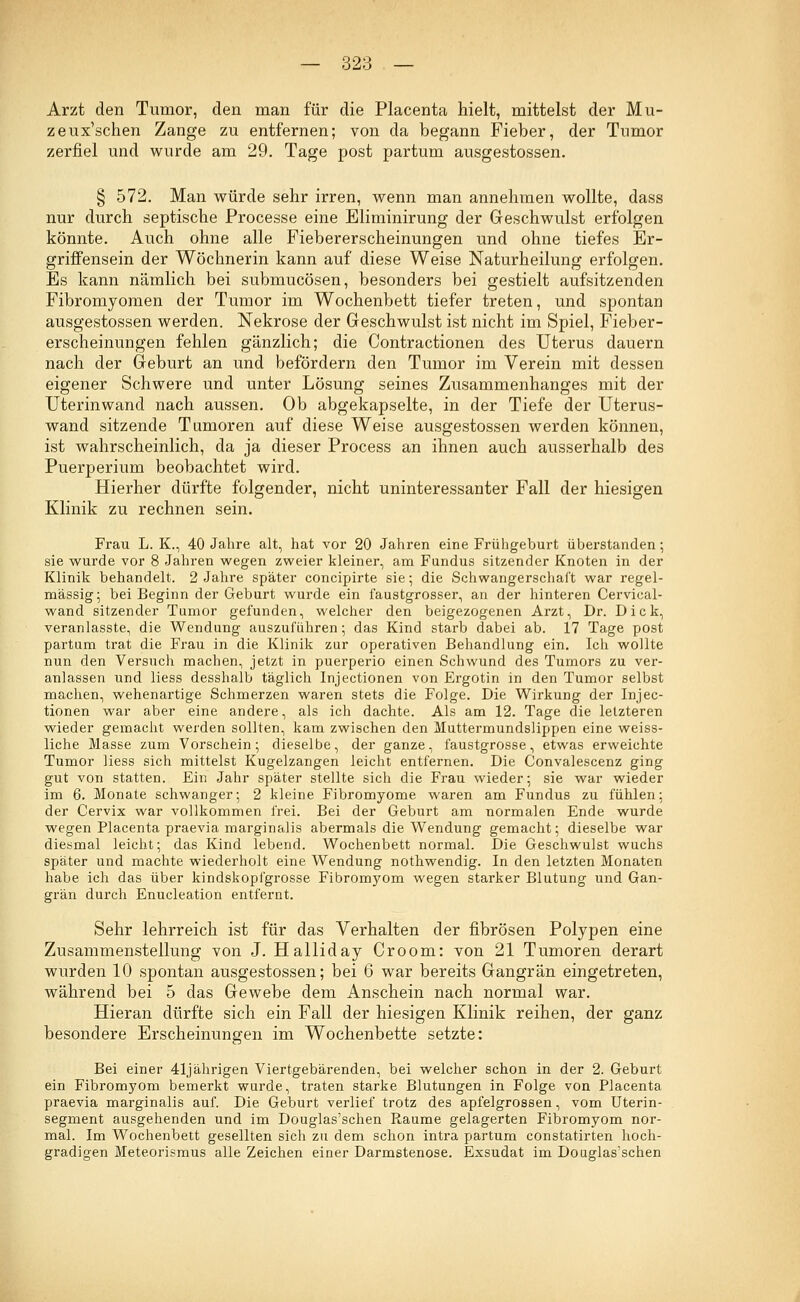 Arzt den Tumor, den man für die Placenta hielt, mittelst der Mu- zeux'schen Zange zu entfernen; von da begann Fieber, der Tumor zerfiel und wurde am 29. Tage post partum ausgestossen. § 572. Man würde sehr irren, wenn man annehmen wollte, dass nur durch septische Processe eine Eliminirung der Geschwulst erfolgen könnte. Auch ohne alle Fiebererscheinungen und ohne tiefes Er- griffensein der Wöchnerin kann auf diese Weise Naturheilung erfolgen. Es kann nämlich bei submucösen, besonders bei gestielt aufsitzenden Fibromyomen der Tumor im Wochenbett tiefer treten, und spontan ausgestossen werden. Nekrose der Geschwulst ist nicht im Spiel, Fieber- erscheinungen fehlen gänzlich; die Contractionen des Uterus dauern nach der Geburt an und befördern den Tumor im Verein mit dessen eigener Schwere und unter Lösung seines Zusammenhanges mit der Uterinwand nach aussen. Ob abgekapselte, in der Tiefe der Uterus- wand sitzende Tumoren auf diese Weise ausgestossen werden können, ist wahrscheinlich, da ja dieser Process an ihnen auch ausserhalb des Puerperium beobachtet wird. Hierher dürfte folgender, nicht uninteressanter Fall der hiesigen Klinik zu rechnen sein. Frau L. K., 40 Jahre alt, hat vor 20 Jahren eine Frühgeburt überstanden; sie wurde vor 8 Jahren wegen zweier kleiner, am Fundus sitzender Knoten in der Klinik behandelt. 2 Jahre später concipirte sie; die Schwangerschaft war regel- mässig; bei Beginn der Geburt wurde ein faustgrosser, an der hinteren Cervical- wand sitzender Tumor gefunden, welcher den beigezogenen Arzt, Dr. Dick, veranlasste, die Wendung auszuführen; das Kind starb dabei ab. 17 Tage post partum trat die Frau in die Klinik zur operativen Behandlung ein. Ich wollte nun den Versuch machen, jetzt in puerperio einen Schwund des Tumors zu ver- anlassen und liess desshalb täglich Injectionen von Ergotin in den Tumor selbst machen, wehenartige Schmerzen waren stets die Folge. Die Wirkung der Injec- tionen war aber eine andere, als ich dachte. Als am 12. Tage die letzteren wieder gemacht werden sollten, kam zwischen den Muttermundslippen eine weiss- liche Masse zum Vorschein; dieselbe, der ganze, faustgrosse, etwas erweichte Tumor liess sich mittelst Kugelzangen leicht entfernen. Die Convalescenz ging gut von statten. Ein Jahr später stellte sich die Frau wieder; sie war wieder im 6. Monate schwanger; 2 kleine Fibromyome waren am Fundus zu fühlen; der Cervix war vollkommen frei. Bei der Geburt am normalen Ende wurde wegen Placenta praevia marginalis abermals die Wendung gemacht; dieselbe war diesmal leicht; das Kind lebend. Wochenbett normal. Die Geschwulst wuchs später und machte wiederholt eine Wendung nothwendig. In den letzten Monaten habe ich das über kindskopfgrosse Fibron^om wegen starker Blutung und Gan- grän durch Enucleation entfernt. Sehr lehrreich ist für das Verhalten der fibrösen Polypen eine Zusammenstellung von J. Halliday Croom: von 21 Tumoren derart wurden 10 spontan ausgestossen; bei 6 war bereits Gangrän eingetreten, während bei 5 das Gewebe dem Anschein nach normal war. Hieran dürfte sich ein Fall der hiesigen Klinik reihen, der ganz besondere Erscheinungen im Wochenbette setzte: Bei einer 41jährigen Viertgebärenden, bei welcher schon in der 2. Geburt ein Fibromyom bemerkt wurde, traten starke Blutungen in Folge von Placenta praevia marginalis auf. Die Geburt verlief trotz des apfelgrossen, vom Uterin- segment ausgehenden und im Douglas'schen Räume gelagerten Fibromyom nor- mal. Im Wochenbett gesellten sich zu dem schon intra partum constatirten hoch- gradigen Meteorismus alle Zeichen einer Darmstenose. Exsudat im Douglas'schen
